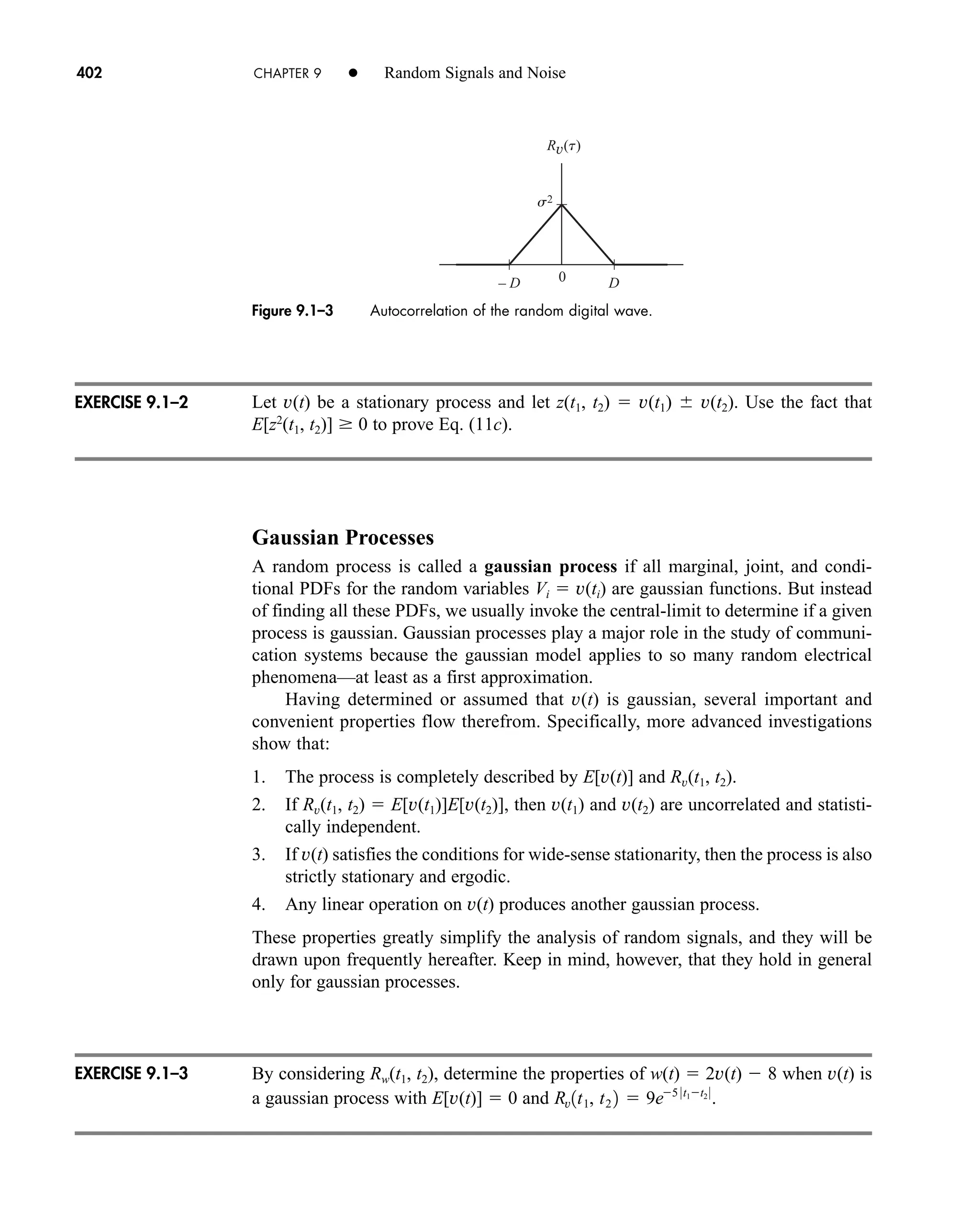 0
s2
D
– D
Rv(t)
Figure 9.1–3 Autocorrelation of the random digital wave.
402 CHAPTER 9 • Random Signals and Noise
Let v(t) be a stationary process and let z(t1, t2)  v(t1) v(t2). Use the fact that
E[z2
(t1, t2)] 0 to prove Eq. (11c).
Gaussian Processes
A random process is called a gaussian process if all marginal, joint, and condi-
tional PDFs for the random variables Vi  v(ti) are gaussian functions. But instead
of finding all these PDFs, we usually invoke the central-limit to determine if a given
process is gaussian. Gaussian processes play a major role in the study of communi-
cation systems because the gaussian model applies to so many random electrical
phenomena—at least as a first approximation.
Having determined or assumed that v(t) is gaussian, several important and
convenient properties flow therefrom. Specifically, more advanced investigations
show that:
1. The process is completely described by E[v(t)] and Rv(t1, t2).
2. If Rv(t1, t2)  E[v(t1)]E[v(t2)], then v(t1) and v(t2) are uncorrelated and statisti-
cally independent.
3. If v(t) satisfies the conditions for wide-sense stationarity, then the process is also
strictly stationary and ergodic.
4. Any linear operation on v(t) produces another gaussian process.
These properties greatly simplify the analysis of random signals, and they will be
drawn upon frequently hereafter. Keep in mind, however, that they hold in general
only for gaussian processes.
By considering Rw(t1, t2), determine the properties of w(t)  2v(t)  8 when v(t) is
a gaussian process with E[v(t)]  0 and Rv1t1, t2 2  9e5 0t1t2 0
.
EXERCISE 9.1–2
EXERCISE 9.1–3
car80407_ch09_391-438.qxd 12/22/08 2:44 PM Page 402
Rev. Confirming Pages
 