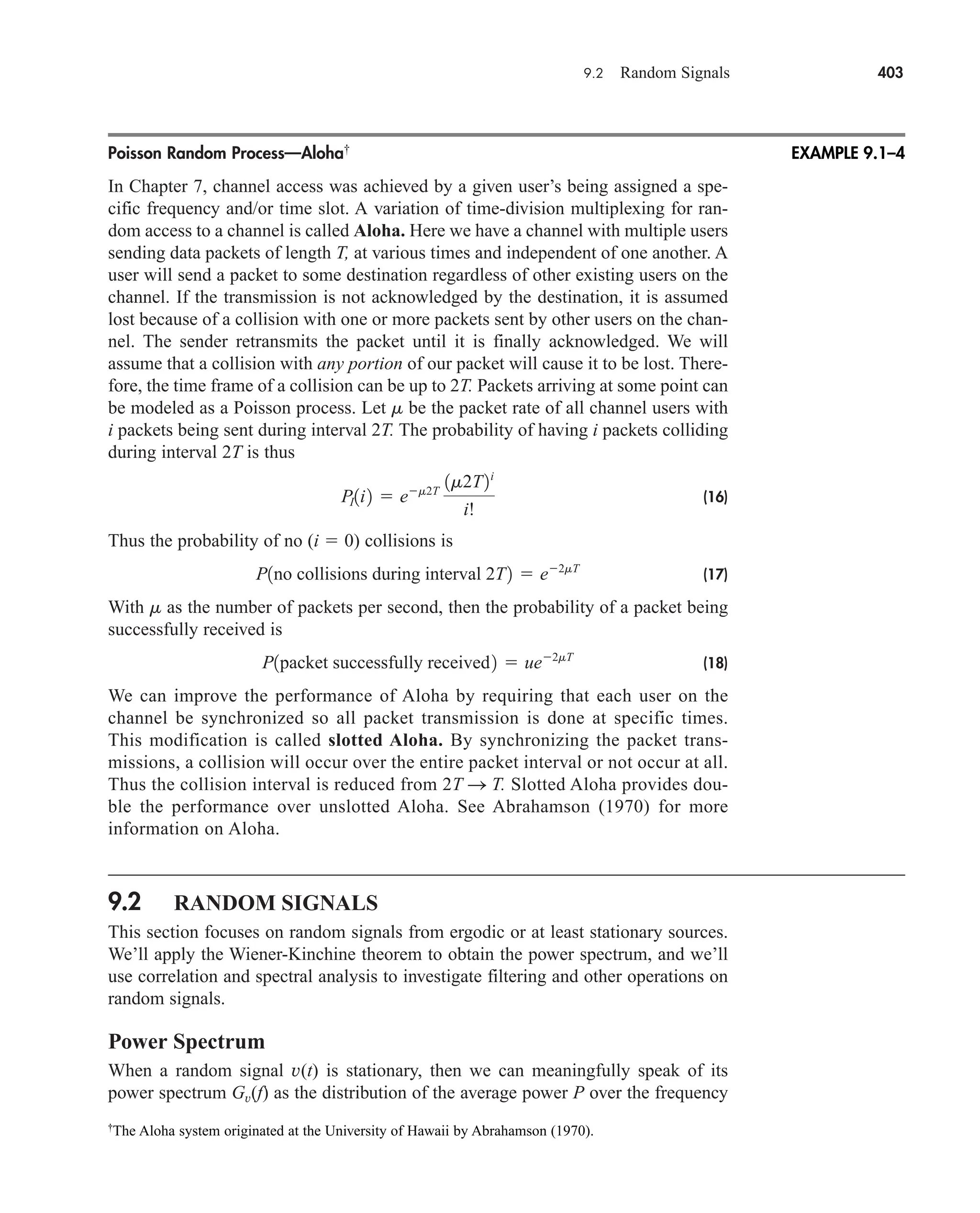 Poisson Random Process—Aloha†
In Chapter 7, channel access was achieved by a given user’s being assigned a spe-
cific frequency and/or time slot. A variation of time-division multiplexing for ran-
dom access to a channel is called Aloha. Here we have a channel with multiple users
sending data packets of length T, at various times and independent of one another. A
user will send a packet to some destination regardless of other existing users on the
channel. If the transmission is not acknowledged by the destination, it is assumed
lost because of a collision with one or more packets sent by other users on the chan-
nel. The sender retransmits the packet until it is finally acknowledged. We will
assume that a collision with any portion of our packet will cause it to be lost. There-
fore, the time frame of a collision can be up to 2T. Packets arriving at some point can
be modeled as a Poisson process. Let m be the packet rate of all channel users with
i packets being sent during interval 2T. The probability of having i packets colliding
during interval 2T is thus
(16)
Thus the probability of no (i  0) collisions is
(17)
With m as the number of packets per second, then the probability of a packet being
successfully received is
(18)
We can improve the performance of Aloha by requiring that each user on the
channel be synchronized so all packet transmission is done at specific times.
This modification is called slotted Aloha. By synchronizing the packet trans-
missions, a collision will occur over the entire packet interval or not occur at all.
Thus the collision interval is reduced from 2T S T. Slotted Aloha provides dou-
ble the performance over unslotted Aloha. See Abrahamson (1970) for more
information on Aloha.
9.2 RANDOM SIGNALS
This section focuses on random signals from ergodic or at least stationary sources.
We’ll apply the Wiener-Kinchine theorem to obtain the power spectrum, and we’ll
use correlation and spectral analysis to investigate filtering and other operations on
random signals.
Power Spectrum
When a random signal v(t) is stationary, then we can meaningfully speak of its
power spectrum Gv(f) as the distribution of the average power P over the frequency
P1packet successfully received2  ue2mT
P1no collisions during interval 2T2  e2mT
PI1i2  em2T
1m2T2i
i!
9.2 Random Signals 403
EXAMPLE 9.1–4
†
The Aloha system originated at the University of Hawaii by Abrahamson (1970).
car80407_ch09_391-438.qxd 1/13/09 4:16 PM Page 403
Rev.Confirming Pages
 