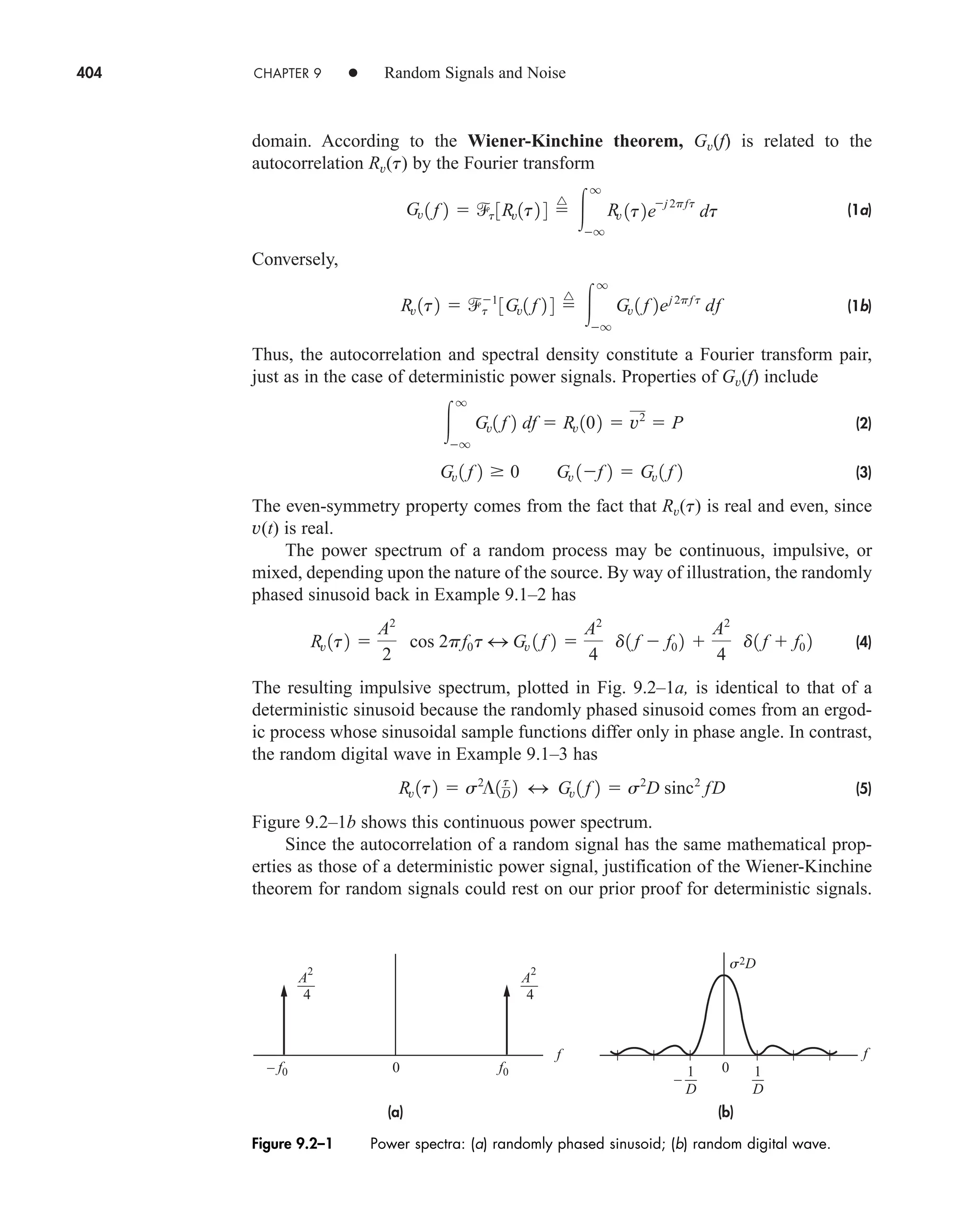 404 CHAPTER 9 • Random Signals and Noise
domain. According to the Wiener-Kinchine theorem, Gv(f) is related to the
autocorrelation Rv(t) by the Fourier transform
(1a)
Conversely,
(1b)
Thus, the autocorrelation and spectral density constitute a Fourier transform pair,
just as in the case of deterministic power signals. Properties of Gv(f) include
(2)
(3)
The even-symmetry property comes from the fact that Rv(t) is real and even, since
v(t) is real.
The power spectrum of a random process may be continuous, impulsive, or
mixed, depending upon the nature of the source. By way of illustration, the randomly
phased sinusoid back in Example 9.1–2 has
(4)
The resulting impulsive spectrum, plotted in Fig. 9.2–1a, is identical to that of a
deterministic sinusoid because the randomly phased sinusoid comes from an ergod-
ic process whose sinusoidal sample functions differ only in phase angle. In contrast,
the random digital wave in Example 9.1–3 has
(5)
Figure 9.2–1b shows this continuous power spectrum.
Since the autocorrelation of a random signal has the same mathematical prop-
erties as those of a deterministic power signal, justification of the Wiener-Kinchine
theorem for random signals could rest on our prior proof for deterministic signals.
Rv 1t2  s2
¶1t
D 2 4 Gv 1 f 2  s2
D sinc2
fD
Rv 1t2 
A2
2
cos 2pf0t 4 Gv 1 f 2 
A2
4
d1 f  f0 2 
A2
4
d1 f  f0 2
Gv 1 f 2 0 Gv 1f 2  Gv 1 f 2

q
q
Gv1 f 2 df  Rv 102  v2
 P
Rv 1t2  t
1
3Gv1 f 2 4 
^

q
q
Gv 1 f 2ej 2pf t
df
Gv 1 f 2  t 3Rv1t2 4 
^

q
q
Rv 1t2e
j 2pft
dt
Figure 9.2–1 Power spectra: (a) randomly phased sinusoid; (b) random digital wave.
0 0
(a) (b)
s2D
4
A
2
4
A
2
1
D
f
f0
– f0
f
–
1
D
car80407_ch09_391-438.qxd 12/17/08 5:20 PM Page 404
Confirming Pages
 