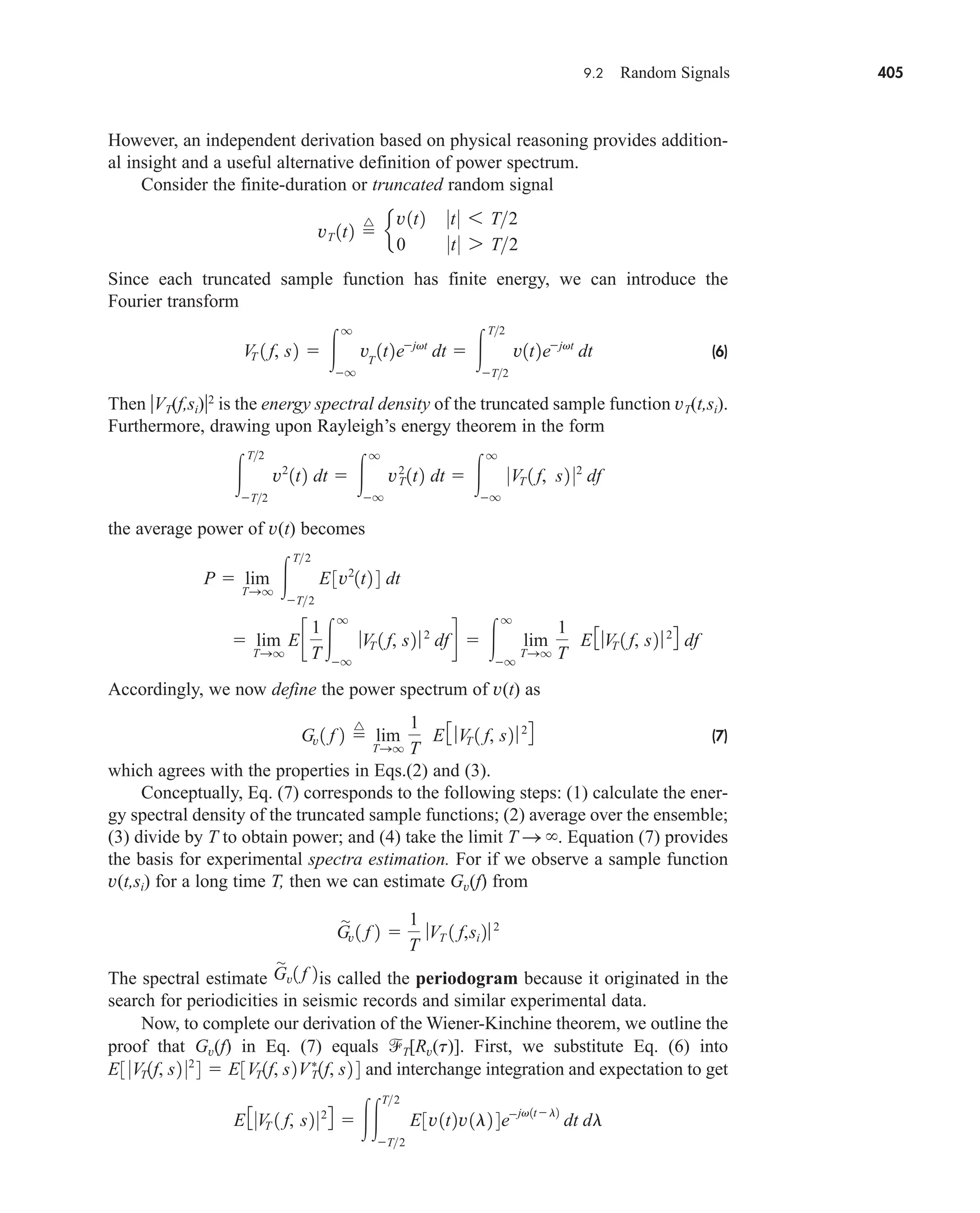 9.2 Random Signals 405
However, an independent derivation based on physical reasoning provides addition-
al insight and a useful alternative definition of power spectrum.
Consider the finite-duration or truncated random signal
Since each truncated sample function has finite energy, we can introduce the
Fourier transform
(6)
Then VT(f,si)2
is the energy spectral density of the truncated sample function vT(t,si).
Furthermore, drawing upon Rayleigh’s energy theorem in the form
the average power of v(t) becomes
Accordingly, we now define the power spectrum of v(t) as
(7)
which agrees with the properties in Eqs.(2) and (3).
Conceptually, Eq. (7) corresponds to the following steps: (1) calculate the ener-
gy spectral density of the truncated sample functions; (2) average over the ensemble;
(3) divide by T to obtain power; and (4) take the limit T S . Equation (7) provides
the basis for experimental spectra estimation. For if we observe a sample function
v(t,si) for a long time T, then we can estimate Gv(f) from
The spectral estimate is called the periodogram because it originated in the
search for periodicities in seismic records and similar experimental data.
Now, to complete our derivation of the Wiener-Kinchine theorem, we outline the
proof that Gv(f) in Eq. (7) equals T[Rv(t)]. First, we substitute Eq. (6) into
and interchange integration and expectation to get
E30V
T 1 f, s2 024  
T2
T2
E3v1t2v1l2 4ejv1tl2
dt dl
E3 0VT1f, s2 02
4  E3VT1f, s2VT
*1f, s2 4
G

v1 f 2
Gv

1 f 2 
1
T
ƒVT 1 f,si 2ƒ 2
Gv 1 f 2 
^
lim
TSq
1
T
E3 ƒV
T 1 f, s2 ƒ 24
 lim
TSq
Ec
1
T 
q
q
ƒV
T 1 f, s2 ƒ 2
df d  
q
q
lim
TSq
1
T
E3ƒV
T 1 f, s2 ƒ 24 df
P  lim
TSq 
T2
T2
E3v2
1t2 4 dt

T2
T2
v2
1t2 dt  
q
q
vT
2
1t2 dt  
q
q
0VT 1 f, s2 02
df
VT 1 f, s2  
q
q
vT
1t2ejvt
dt  
T2
T2
v1t2ejvt
dt
vT 1t2 
^
e
v1t2 0t0 6 T2
0 0t0 7 T2
car80407_ch09_391-438.qxd 12/17/08 5:20 PM Page 405
Confirming Pages
 