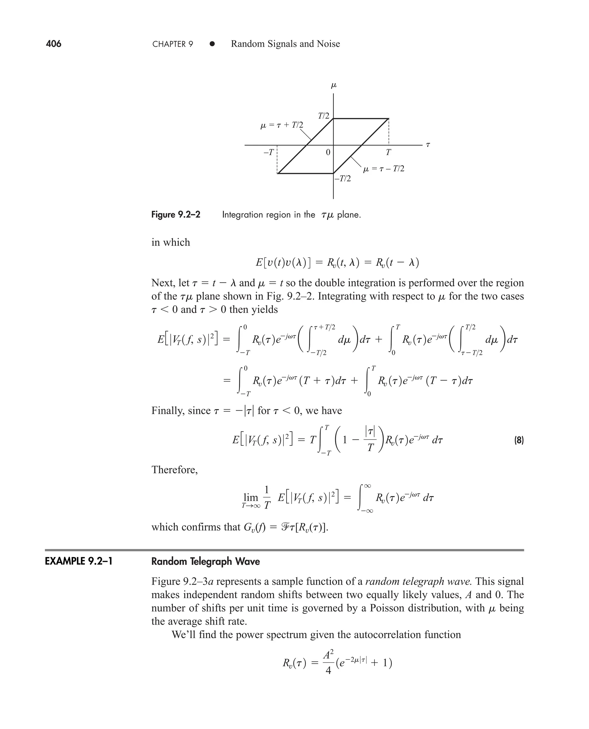 406 CHAPTER 9 • Random Signals and Noise
in which
Next, let t  t  l and m  t so the double integration is performed over the region
of the tm plane shown in Fig. 9.2–2. Integrating with respect to m for the two cases
t  0 and t 0 then yields
Finally, since t  t for t  0, we have
(8)
Therefore,
which confirms that Gv(f)  t[Rv(t)].
Random Telegraph Wave
Figure 9.2–3a represents a sample function of a random telegraph wave. This signal
makes independent random shifts between two equally likely values, A and 0. The
number of shifts per unit time is governed by a Poisson distribution, with m being
the average shift rate.
We’ll find the power spectrum given the autocorrelation function
Rv1t2 
A2
4
1e2m 0t 0
 12
lim
TSq
1
T
E3 0V
T 1 f, s2 024  
q
q
Rv 1t2ejvt
dt
E 3 0V
T 1 f, s2 024  T
T
T
a1 
0t0
T
bRv1t2ejvt
dt
 
0
T
Rv 1t2ejvt
1T  t2dt  
T
0
Rv 1t2ejvt
1T  t2dt
E3 0V
T 1 f, s2 024  
0
T
Rv1t2ejvt
a 
tT2
T2
dmbdt  
T
0
Rv 1t2ejvt
a 
T2
tT2
dmbdt
E3v1t2v1l2 4  Rv1t, l2  Rv 1t  l2
Figure 9.2–2 Integration region in the tm plane.
T/2
–T/2
m = t + T/2
m = t – T/2
–T T
m
t
0
EXAMPLE 9.2–1
car80407_ch09_391-438.qxd 12/22/08 2:44 PM Page 406
Rev. Confirming Pages
 