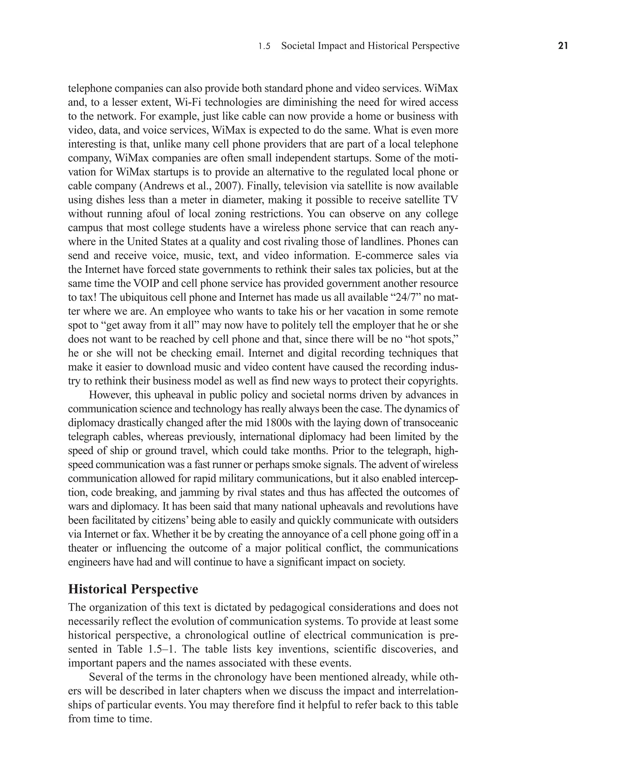 1.5 Societal Impact and Historical Perspective 21
telephone companies can also provide both standard phone and video services. WiMax
and, to a lesser extent, Wi-Fi technologies are diminishing the need for wired access
to the network. For example, just like cable can now provide a home or business with
video, data, and voice services, WiMax is expected to do the same. What is even more
interesting is that, unlike many cell phone providers that are part of a local telephone
company, WiMax companies are often small independent startups. Some of the moti-
vation for WiMax startups is to provide an alternative to the regulated local phone or
cable company (Andrews et al., 2007). Finally, television via satellite is now available
using dishes less than a meter in diameter, making it possible to receive satellite TV
without running afoul of local zoning restrictions. You can observe on any college
campus that most college students have a wireless phone service that can reach any-
where in the United States at a quality and cost rivaling those of landlines. Phones can
send and receive voice, music, text, and video information. E-commerce sales via
the Internet have forced state governments to rethink their sales tax policies, but at the
same time the VOIP and cell phone service has provided government another resource
to tax! The ubiquitous cell phone and Internet has made us all available “24/7” no mat-
ter where we are. An employee who wants to take his or her vacation in some remote
spot to “get away from it all” may now have to politely tell the employer that he or she
does not want to be reached by cell phone and that, since there will be no “hot spots,”
he or she will not be checking email. Internet and digital recording techniques that
make it easier to download music and video content have caused the recording indus-
try to rethink their business model as well as find new ways to protect their copyrights.
However, this upheaval in public policy and societal norms driven by advances in
communication science and technology has really always been the case. The dynamics of
diplomacy drastically changed after the mid 1800s with the laying down of transoceanic
telegraph cables, whereas previously, international diplomacy had been limited by the
speed of ship or ground travel, which could take months. Prior to the telegraph, high-
speed communication was a fast runner or perhaps smoke signals. The advent of wireless
communication allowed for rapid military communications, but it also enabled intercep-
tion, code breaking, and jamming by rival states and thus has affected the outcomes of
wars and diplomacy. It has been said that many national upheavals and revolutions have
been facilitated by citizens’being able to easily and quickly communicate with outsiders
via Internet or fax. Whether it be by creating the annoyance of a cell phone going off in a
theater or influencing the outcome of a major political conflict, the communications
engineers have had and will continue to have a significant impact on society.
Historical Perspective
The organization of this text is dictated by pedagogical considerations and does not
necessarily reflect the evolution of communication systems. To provide at least some
historical perspective, a chronological outline of electrical communication is pre-
sented in Table 1.5–1. The table lists key inventions, scientific discoveries, and
important papers and the names associated with these events.
Several of the terms in the chronology have been mentioned already, while oth-
ers will be described in later chapters when we discuss the impact and interrelation-
ships of particular events.You may therefore find it helpful to refer back to this table
from time to time.
car80407_ch01_001-026.qxd 12/8/08 10:21 PM Page 21
 