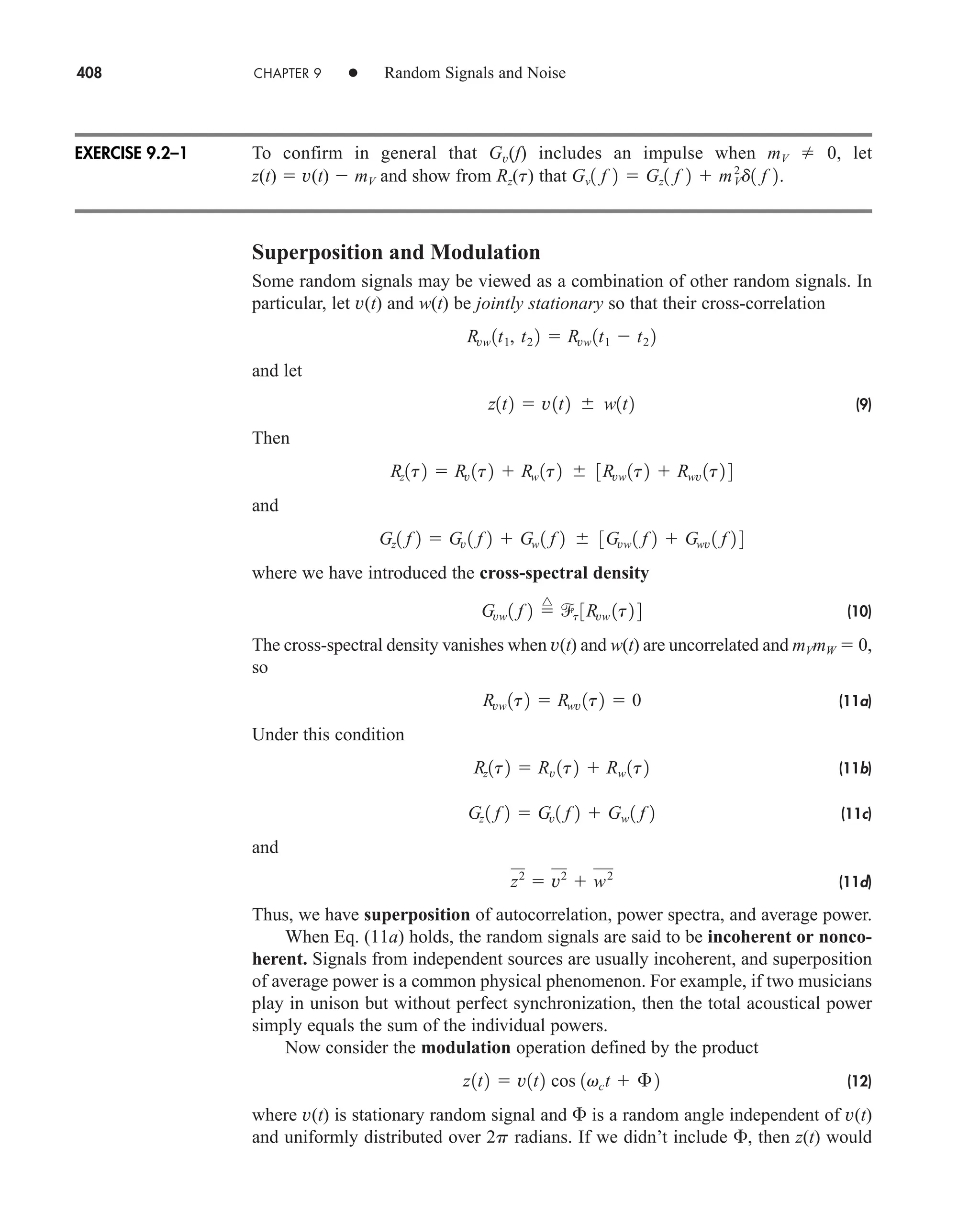408 CHAPTER 9 • Random Signals and Noise
To confirm in general that Gv(f) includes an impulse when mV  0, let
z(t)  v(t)  mV and show from Rz(t) that
Superposition and Modulation
Some random signals may be viewed as a combination of other random signals. In
particular, let v(t) and w(t) be jointly stationary so that their cross-correlation
and let
(9)
Then
and
where we have introduced the cross-spectral density
(10)
The cross-spectral density vanishes when v(t) and w(t) are uncorrelated and mVmW  0,
so
(11a)
Under this condition
(11b)
(11c)
and
(11d)
Thus, we have superposition of autocorrelation, power spectra, and average power.
When Eq. (11a) holds, the random signals are said to be incoherent or nonco-
herent. Signals from independent sources are usually incoherent, and superposition
of average power is a common physical phenomenon. For example, if two musicians
play in unison but without perfect synchronization, then the total acoustical power
simply equals the sum of the individual powers.
Now consider the modulation operation defined by the product
(12)
where v(t) is stationary random signal and  is a random angle independent of v(t)
and uniformly distributed over 2p radians. If we didn’t include , then z(t) would
z1t2  v1t2 cos 1vct  £2
z2
 v2
 w2
Gz 1 f 2  Gv1 f 2  Gw 1 f 2
Rz1t2  Rv 1t2  Rw 1t2
Rvw 1t2  Rwv 1t2  0
Gvw 1 f 2 
^
t 3Rvw 1t2 4
Gz1 f 2  Gv 1 f 2  Gw 1 f 2 3Gvw 1 f 2  Gwv 1 f 2 4
Rz1t2  Rv 1t2  Rw 1t2 3Rvw 1t2  Rwv 1t2 4
z1t2  v1t2 w1t2
Rvw 1t1, t2 2  Rvw 1t1  t2 2
Gv1 f 2  Gz1 f 2  mV
2
d1 f 2.
EXERCISE 9.2–1
car80407_ch09_391-438.qxd 12/17/08 5:21 PM Page 408
Confirming Pages
 