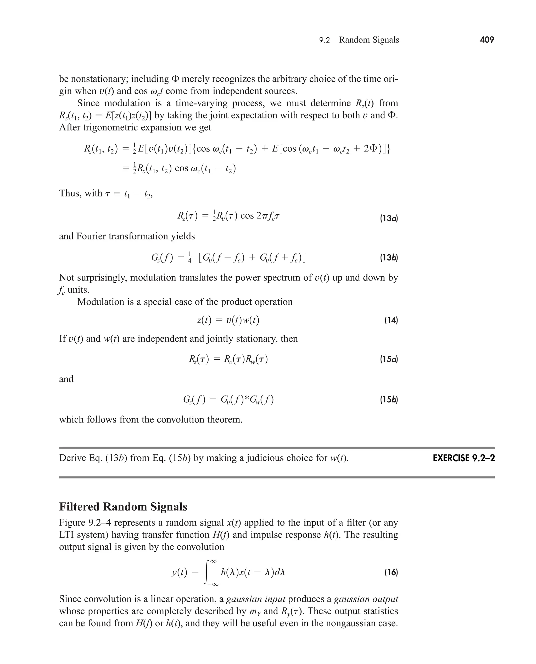 9.2 Random Signals 409
be nonstationary; including  merely recognizes the arbitrary choice of the time ori-
gin when v(t) and cos vct come from independent sources.
Since modulation is a time-varying process, we must determine Rz(t) from
Rz(t1, t2)  E[z(t1)z(t2)] by taking the joint expectation with respect to both v and .
After trigonometric expansion we get
Thus, with t  t1  t2,
(13a)
and Fourier transformation yields
(13b)
Not surprisingly, modulation translates the power spectrum of v(t) up and down by
fc units.
Modulation is a special case of the product operation
(14)
If v(t) and w(t) are independent and jointly stationary, then
(15a)
and
(15b)
which follows from the convolution theorem.
Derive Eq. (13b) from Eq. (15b) by making a judicious choice for w(t).
Filtered Random Signals
Figure 9.2–4 represents a random signal x(t) applied to the input of a filter (or any
LTI system) having transfer function H(f) and impulse response h(t). The resulting
output signal is given by the convolution
(16)
Since convolution is a linear operation, a gaussian input produces a gaussian output
whose properties are completely described by mY and Ry(t). These output statistics
can be found from H(f) or h(t), and they will be useful even in the nongaussian case.
y1t2  
q
q
h1l2x1t  l2dl
Gz1 f 2  Gv1 f 2*Gw1 f 2
Rz1t2  Rv1t2Rw 1t2
z1t2  v1t2w1t2
Gz1 f 2  1
4 3Gv1 f  fc 2  Gv1 f  fc 2 4
Rz1t2  1
2Rv1t2 cos 2pfct
 1
2Rv1t1, t2 2 cos vc 1t1  t2 2
Rz1t1, t2 2  1
2 E 3v1t1 2v1t2 2 45cos vc1t1  t2 2  E3cos 1vct1  vct2  2£ 2 46
EXERCISE 9.2–2
car80407_ch09_391-438.qxd 12/17/08 5:21 PM Page 409
Confirming Pages
 