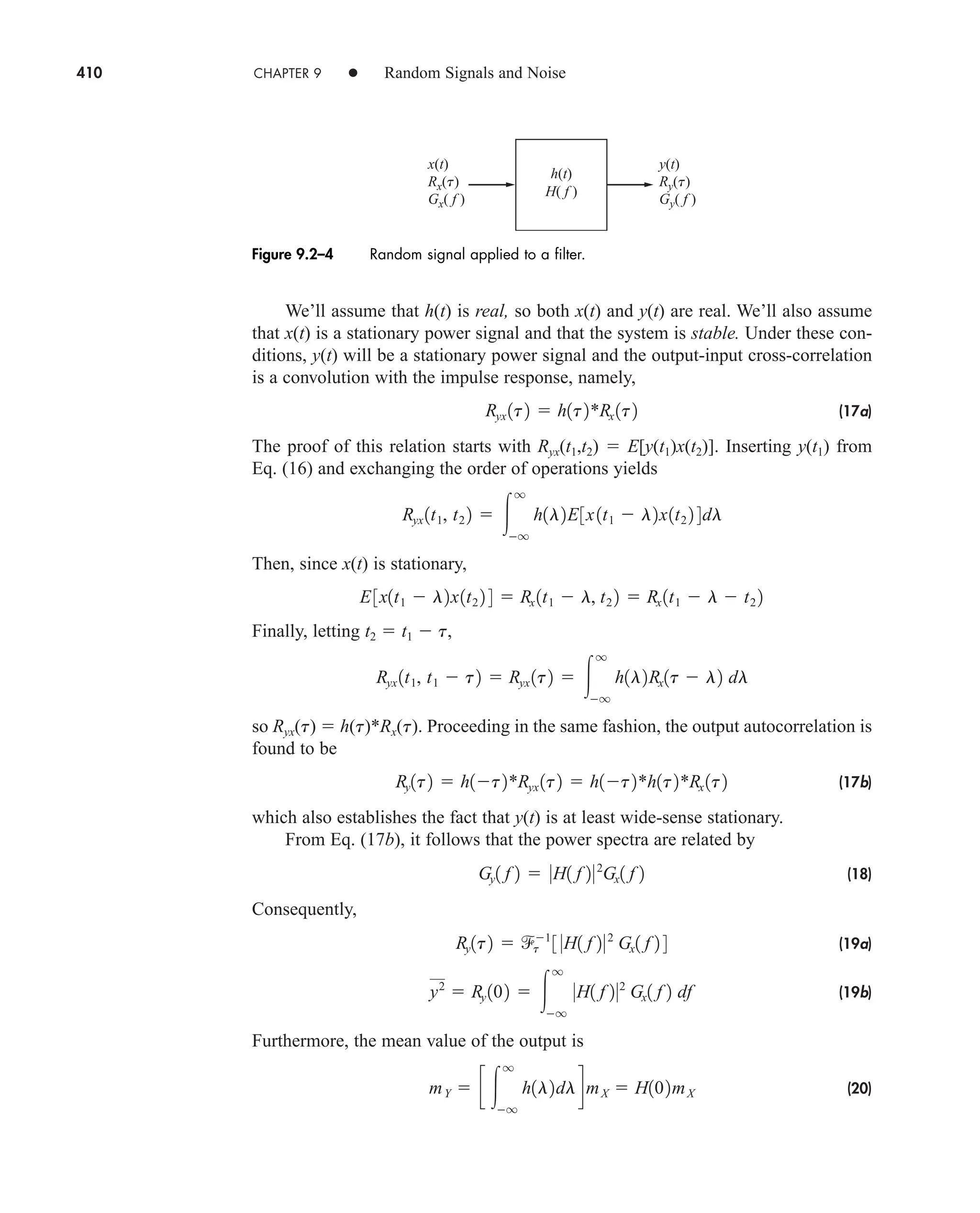 410 CHAPTER 9 • Random Signals and Noise
We’ll assume that h(t) is real, so both x(t) and y(t) are real. We’ll also assume
that x(t) is a stationary power signal and that the system is stable. Under these con-
ditions, y(t) will be a stationary power signal and the output-input cross-correlation
is a convolution with the impulse response, namely,
(17a)
The proof of this relation starts with Ryx(t1,t2)  E[y(t1)x(t2)]. Inserting y(t1) from
Eq. (16) and exchanging the order of operations yields
Then, since x(t) is stationary,
Finally, letting t2  t1  t,
so Ryx(t)  h(t)*Rx(t). Proceeding in the same fashion, the output autocorrelation is
found to be
(17b)
which also establishes the fact that y(t) is at least wide-sense stationary.
From Eq. (17b), it follows that the power spectra are related by
(18)
Consequently,
(19a)
(19b)
Furthermore, the mean value of the output is
(20)
mY  c 
q
q
h1l2dldmX  H102mX
y2
 Ry 102  
q
q
0H1 f 202
Gx1 f 2 df
Ry1t2  t
1
3 0H1 f 202
Gx1 f 2 4
Gy1 f 2  0H1 f 202
Gx1 f 2
Ry1t2  h1t2*Ryx 1t2  h1t2*h1t2*Rx 1t2
Ryx 1t1, t1  t2  Ryx 1t2  
q
q
h1l2Rx1t  l2 dl
E3x1t1  l2x1t2 2 4  Rx 1t1  l, t2 2  Rx 1t1  l  t2 2
Ryx 1t1, t2 2  
q
q
h1l2E3x1t1  l2x1t2 2 4dl
Ryx 1t2  h1t2*Rx 1t2
h(t)
x(t)
Rx(t)
Gx( f )
y(t)
Ry(t)
Gy( f )
H( f )
Figure 9.2–4 Random signal applied to a filter.
car80407_ch09_391-438.qxd 12/17/08 5:21 PM Page 410
Confirming Pages
 