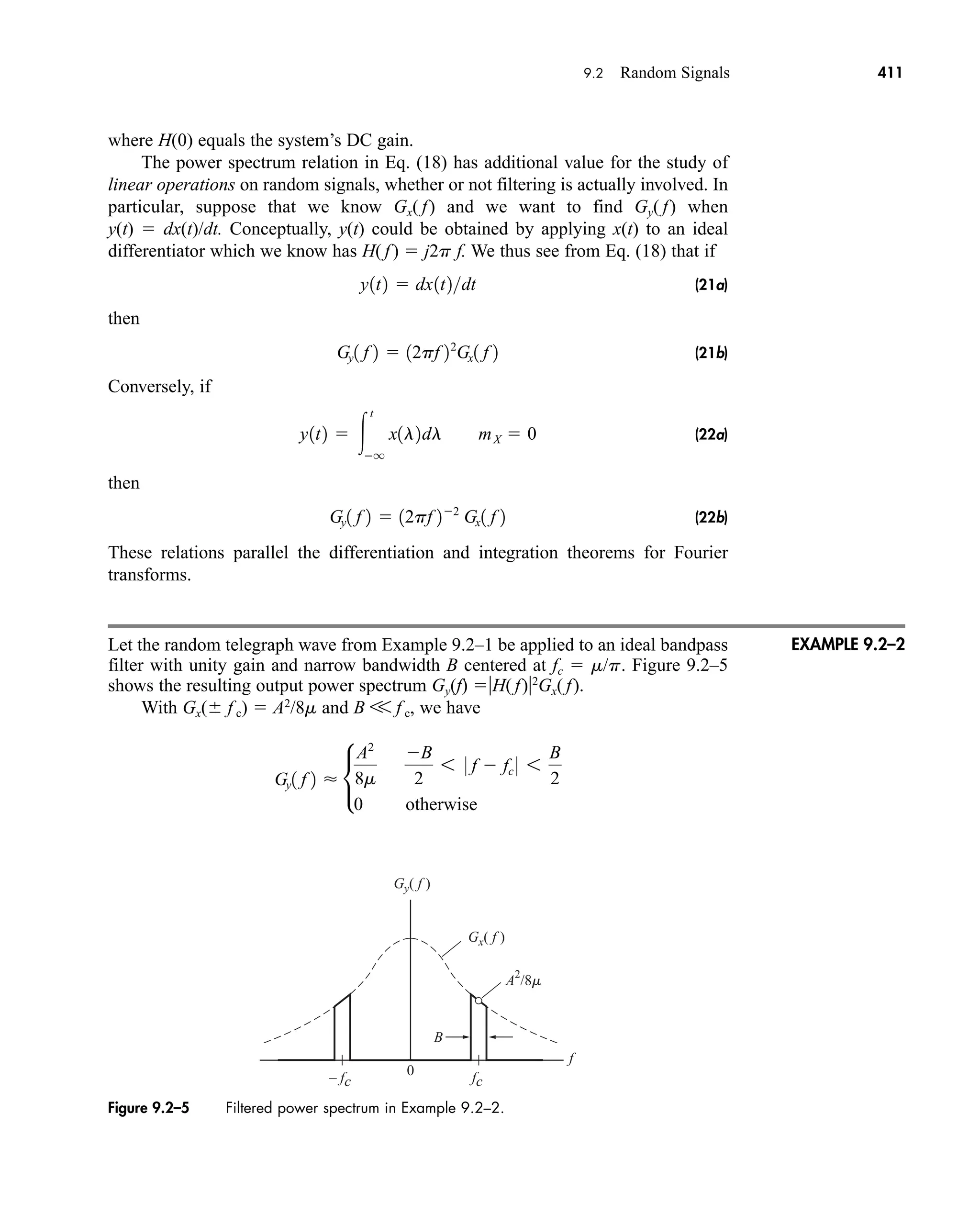 Figure 9.2–5 Filtered power spectrum in Example 9.2–2.
Gy( f )
Gx( f )
B
0
A2
/8m
f
– fc fc
9.2 Random Signals 411
where H(0) equals the system’s DC gain.
The power spectrum relation in Eq. (18) has additional value for the study of
linear operations on random signals, whether or not filtering is actually involved. In
particular, suppose that we know Gx( f) and we want to find Gy( f) when
y(t)  dx(t)/dt. Conceptually, y(t) could be obtained by applying x(t) to an ideal
differentiator which we know has H( f)  j2p f. We thus see from Eq. (18) that if
(21a)
then
(21b)
Conversely, if
(22a)
then
(22b)
These relations parallel the differentiation and integration theorems for Fourier
transforms.
Let the random telegraph wave from Example 9.2–1 be applied to an ideal bandpass
filter with unity gain and narrow bandwidth B centered at fc  m/p. Figure 9.2–5
shows the resulting output power spectrum Gy(f) H( f)2
Gx( f).
With Gx( f c)  A2
/8m and B V f c, we have
Gy1 f 2  •
A2
8m
B
2
6 0 f  fc 0 6
B
2
0 otherwise
Gy1 f 2  12pf 22
Gx1 f 2
y1t2  
t
q
x1l2dl mX  0
Gy1 f 2  12pf 22
Gx1 f 2
y1t2  dx1t2dt
EXAMPLE 9.2–2
car80407_ch09_391-438.qxd 12/17/08 5:21 PM Page 411
Confirming Pages
 