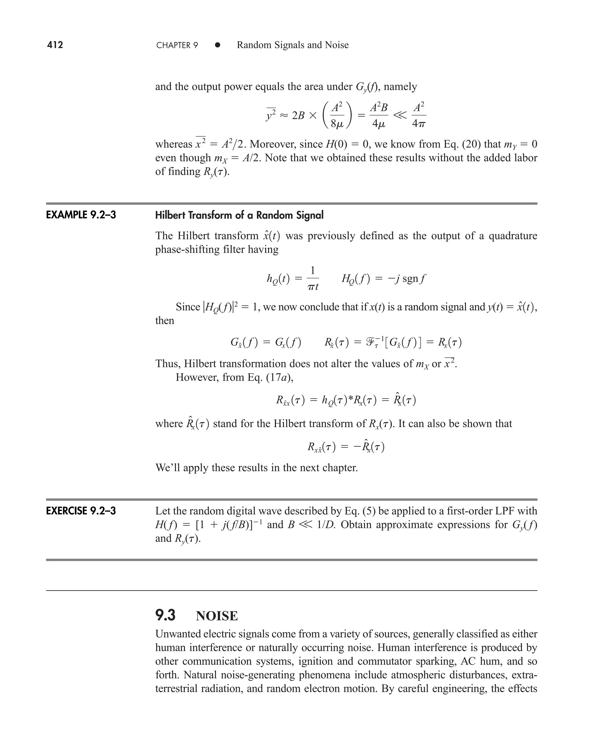 412 CHAPTER 9 • Random Signals and Noise
and the output power equals the area under Gy(f), namely
whereas Moreover, since H(0)  0, we know from Eq. (20) that mY  0
even though mX  A/2. Note that we obtained these results without the added labor
of finding Ry(t).
Hilbert Transform of a Random Signal
The Hilbert transform was previously defined as the output of a quadrature
phase-shifting filter having
Since HQ( f)2
 1, we now conclude that if x(t) is a random signal and y(t) 
then
Thus, Hilbert transformation does not alter the values of mX or
However, from Eq. (17a),
where stand for the Hilbert transform of Rx(t). It can also be shown that
We’ll apply these results in the next chapter.
Let the random digital wave described by Eq. (5) be applied to a first-order LPF with
H( f)  [1  j( f/B)]1
and B V 1/D. Obtain approximate expressions for Gy( f)
and Ry(t).
9.3 NOISE
Unwanted electric signals come from a variety of sources, generally classified as either
human interference or naturally occurring noise. Human interference is produced by
other communication systems, ignition and commutator sparking, AC hum, and so
forth. Natural noise-generating phenomena include atmospheric disturbances, extra-
terrestrial radiation, and random electron motion. By careful engineering, the effects
Rxx̂1t2  R̂x1t2
R̂x 1t2
Rx̂x 1t2  hQ1t2*Rx1t2  R̂
x 1t2
x2
.
Gx̂ 1 f 2  Gx 1 f 2 Rx̂ 1t2  t
1
3Gx̂ 1 f 2 4  Rx 1t2
x̂1t2,
hQ 1t2 
1
pt
HQ 1 f 2  j sgn f
x̂1t2
x2
 A2
2.
y2
 2B  a
A2
8m
b 
A2
B
4m
V
A2
4p
EXAMPLE 9.2–3
EXERCISE 9.2–3
car80407_ch09_391-438.qxd 12/17/08 5:21 PM Page 412
Confirming Pages
 