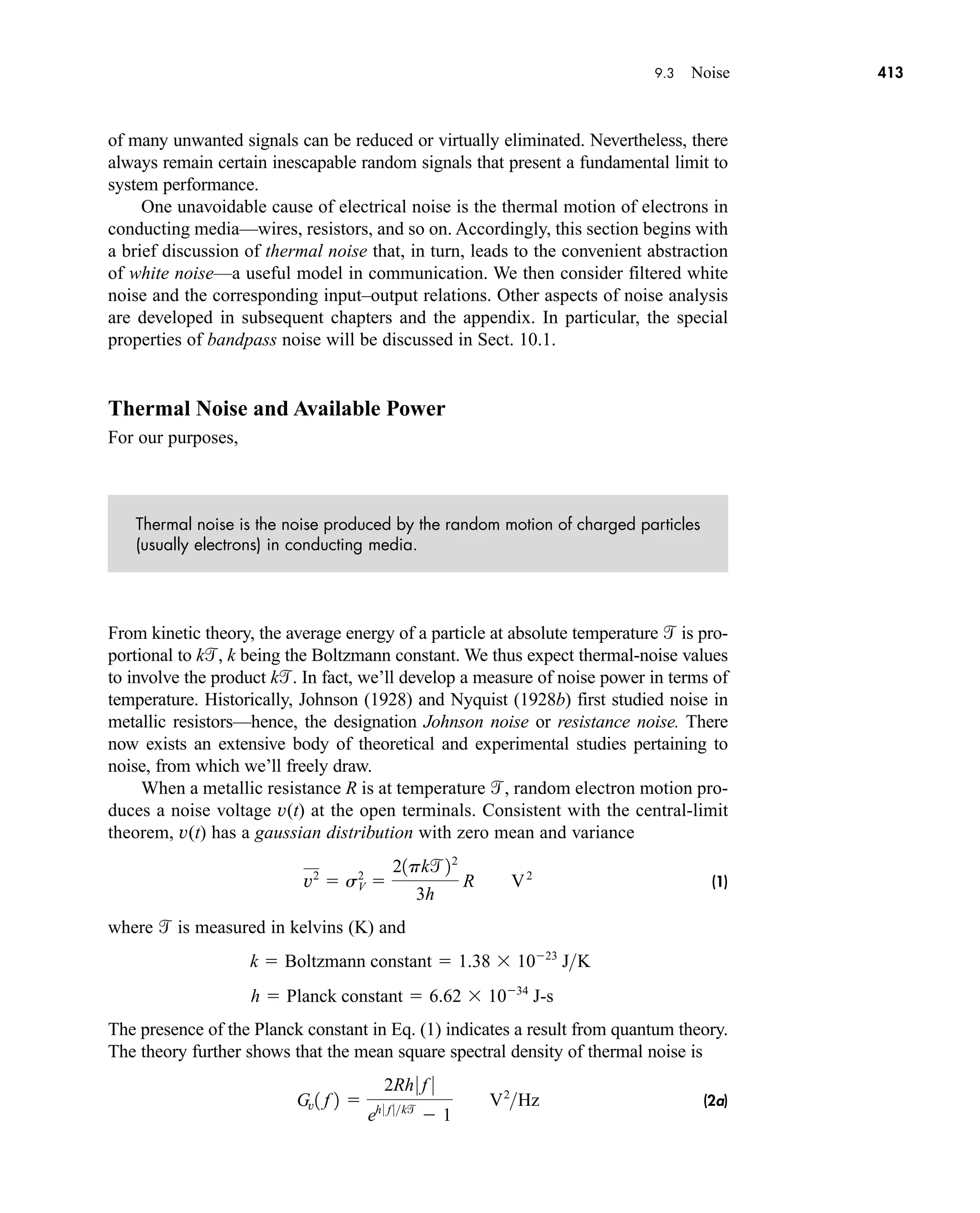 9.3 Noise 413
of many unwanted signals can be reduced or virtually eliminated. Nevertheless, there
always remain certain inescapable random signals that present a fundamental limit to
system performance.
One unavoidable cause of electrical noise is the thermal motion of electrons in
conducting media—wires, resistors, and so on. Accordingly, this section begins with
a brief discussion of thermal noise that, in turn, leads to the convenient abstraction
of white noise—a useful model in communication. We then consider filtered white
noise and the corresponding input–output relations. Other aspects of noise analysis
are developed in subsequent chapters and the appendix. In particular, the special
properties of bandpass noise will be discussed in Sect. 10.1.
Thermal Noise and Available Power
For our purposes,
Thermal noise is the noise produced by the random motion of charged particles
(usually electrons) in conducting media.
From kinetic theory, the average energy of a particle at absolute temperature  is pro-
portional to k, k being the Boltzmann constant. We thus expect thermal-noise values
to involve the product k. In fact, we’ll develop a measure of noise power in terms of
temperature. Historically, Johnson (1928) and Nyquist (1928b) first studied noise in
metallic resistors—hence, the designation Johnson noise or resistance noise. There
now exists an extensive body of theoretical and experimental studies pertaining to
noise, from which we’ll freely draw.
When a metallic resistance R is at temperature , random electron motion pro-
duces a noise voltage v(t) at the open terminals. Consistent with the central-limit
theorem, v(t) has a gaussian distribution with zero mean and variance
(1)
where  is measured in kelvins (K) and
The presence of the Planck constant in Eq. (1) indicates a result from quantum theory.
The theory further shows that the mean square spectral density of thermal noise is
(2a)
Gv1 f 2 
2Rh 0 f 0
eh 0 f 0k
 1
V2
Hz
h  Planck constant  6.62  1034
J-s
k  Boltzmann constant  1.38  1023
JK
v2
 sV
2

21pk22
3h
R V2
car80407_ch09_391-438.qxd 12/17/08 5:21 PM Page 413
Confirming Pages
 