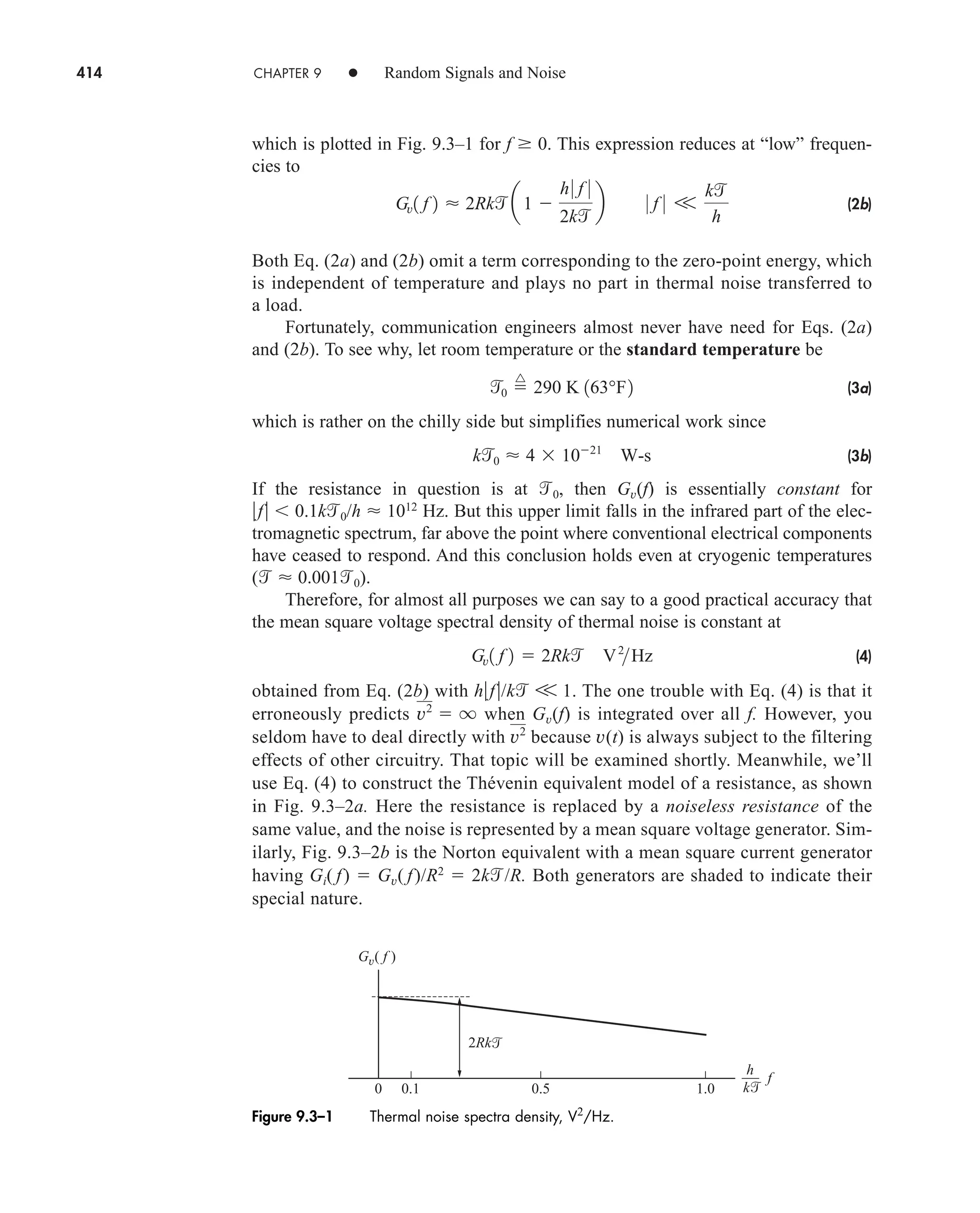 414 CHAPTER 9 • Random Signals and Noise
which is plotted in Fig. 9.3–1 for f 0. This expression reduces at “low” frequen-
cies to
(2b)
Both Eq. (2a) and (2b) omit a term corresponding to the zero-point energy, which
is independent of temperature and plays no part in thermal noise transferred to
a load.
Fortunately, communication engineers almost never have need for Eqs. (2a)
and (2b). To see why, let room temperature or the standard temperature be
(3a)
which is rather on the chilly side but simplifies numerical work since
(3b)
If the resistance in question is at 0, then Gv(f) is essentially constant for
f  0.1k0/h  1012
Hz. But this upper limit falls in the infrared part of the elec-
tromagnetic spectrum, far above the point where conventional electrical components
have ceased to respond. And this conclusion holds even at cryogenic temperatures
(  0.0010).
Therefore, for almost all purposes we can say to a good practical accuracy that
the mean square voltage spectral density of thermal noise is constant at
(4)
obtained from Eq. (2b) with hf/k V 1. The one trouble with Eq. (4) is that it
erroneously predicts when Gv(f) is integrated over all f. However, you
seldom have to deal directly with because v(t) is always subject to the filtering
effects of other circuitry. That topic will be examined shortly. Meanwhile, we’ll
use Eq. (4) to construct the Thévenin equivalent model of a resistance, as shown
in Fig. 9.3–2a. Here the resistance is replaced by a noiseless resistance of the
same value, and the noise is represented by a mean square voltage generator. Sim-
ilarly, Fig. 9.3–2b is the Norton equivalent with a mean square current generator
having Gi( f)  Gv( f)/R2
 2k/R. Both generators are shaded to indicate their
special nature.
v2
v2
 q
Gv1 f 2  2Rk V2
Hz
k0  4  1021
W-s
0 
^
290 K 163°F2
Gv1 f 2  2Rk a1 
h0 f 0
2k
b 0 f 0 V
k
h
Gv( f )
0.1
2Rk
0.5 1.0
0
h
k
f


Figure 9.3–1 Thermal noise spectra density, V2
/Hz.
car80407_ch09_391-438.qxd 12/17/08 5:21 PM Page 414
Confirming Pages
 