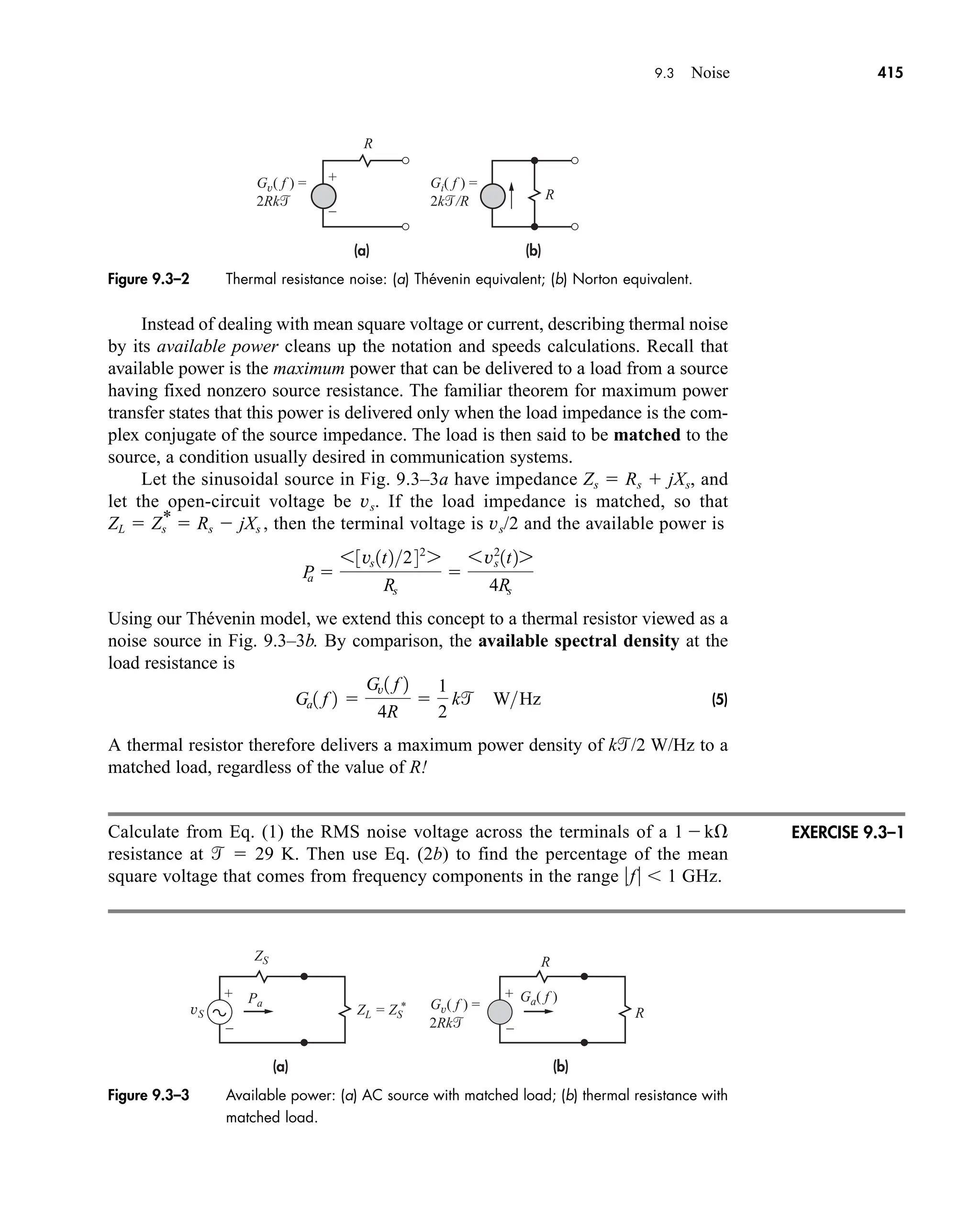 Figure 9.3–2 Thermal resistance noise: (a) Thévenin equivalent; (b) Norton equivalent.
(a) (b)
Gv( f ) =
2Rk
Gi( f ) =
2k/R
R
R
+
–
9.3 Noise 415
Instead of dealing with mean square voltage or current, describing thermal noise
by its available power cleans up the notation and speeds calculations. Recall that
available power is the maximum power that can be delivered to a load from a source
having fixed nonzero source resistance. The familiar theorem for maximum power
transfer states that this power is delivered only when the load impedance is the com-
plex conjugate of the source impedance. The load is then said to be matched to the
source, a condition usually desired in communication systems.
Let the sinusoidal source in Fig. 9.3–3a have impedance Zs  Rs  jXs, and
let the open-circuit voltage be vs. If the load impedance is matched, so that
then the terminal voltage is vs/2 and the available power is
Using our Thévenin model, we extend this concept to a thermal resistor viewed as a
noise source in Fig. 9.3–3b. By comparison, the available spectral density at the
load resistance is
(5)
A thermal resistor therefore delivers a maximum power density of k/2 W/Hz to a
matched load, regardless of the value of R!
Calculate from Eq. (1) the RMS noise voltage across the terminals of a 1 k
resistance at   29 K. Then use Eq. (2b) to find the percentage of the mean
square voltage that comes from frequency components in the range f  1 GHz.
Ga1 f 2 
Gv1 f 2
4R

1
2
k WHz
P
a 
63vs 1t2242
7
Rs

6v2
s 1t27
4Rs
ZL  Zs
*  Rs  jXs ,
Figure 9.3–3 Available power: (a) AC source with matched load; (b) thermal resistance with
matched load.
(a)
Gv( f ) =
2Rk
Ga( f )
Pa
ZS
ZL = ZS
*
(b)
R
R
+
–
+
–
vS
EXERCISE 9.3–1
car80407_ch09_391-438.qxd 1/13/09 4:16 PM Page 415
Rev.Confirming Pages
 