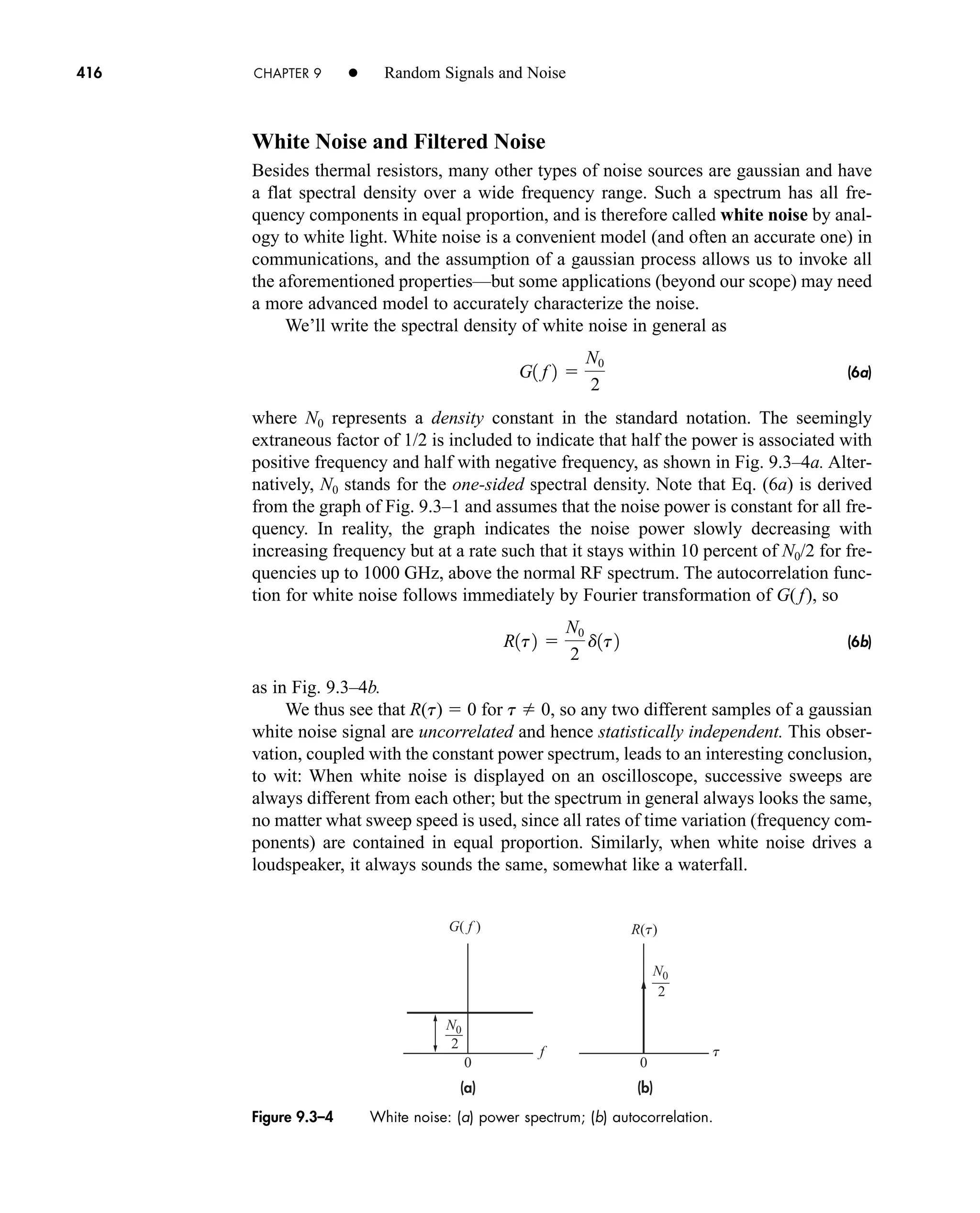 Figure 9.3–4 White noise: (a) power spectrum; (b) autocorrelation.
(a) (b)
f
G( f )
0
2
N0
2
N0
t
0
R(t)
416 CHAPTER 9 • Random Signals and Noise
White Noise and Filtered Noise
Besides thermal resistors, many other types of noise sources are gaussian and have
a flat spectral density over a wide frequency range. Such a spectrum has all fre-
quency components in equal proportion, and is therefore called white noise by anal-
ogy to white light. White noise is a convenient model (and often an accurate one) in
communications, and the assumption of a gaussian process allows us to invoke all
the aforementioned properties—but some applications (beyond our scope) may need
a more advanced model to accurately characterize the noise.
We’ll write the spectral density of white noise in general as
(6a)
where N0 represents a density constant in the standard notation. The seemingly
extraneous factor of 1/2 is included to indicate that half the power is associated with
positive frequency and half with negative frequency, as shown in Fig. 9.3–4a. Alter-
natively, N0 stands for the one-sided spectral density. Note that Eq. (6a) is derived
from the graph of Fig. 9.3–1 and assumes that the noise power is constant for all fre-
quency. In reality, the graph indicates the noise power slowly decreasing with
increasing frequency but at a rate such that it stays within 10 percent of N0/2 for fre-
quencies up to 1000 GHz, above the normal RF spectrum. The autocorrelation func-
tion for white noise follows immediately by Fourier transformation of G( f), so
(6b)
as in Fig. 9.3–4b.
We thus see that R(t)  0 for t  0, so any two different samples of a gaussian
white noise signal are uncorrelated and hence statistically independent. This obser-
vation, coupled with the constant power spectrum, leads to an interesting conclusion,
to wit: When white noise is displayed on an oscilloscope, successive sweeps are
always different from each other; but the spectrum in general always looks the same,
no matter what sweep speed is used, since all rates of time variation (frequency com-
ponents) are contained in equal proportion. Similarly, when white noise drives a
loudspeaker, it always sounds the same, somewhat like a waterfall.
R1t2 
N0
2
d1t2
G1 f 2 
N0
2
car80407_ch09_391-438.qxd 12/17/08 5:21 PM Page 416
Confirming Pages
 