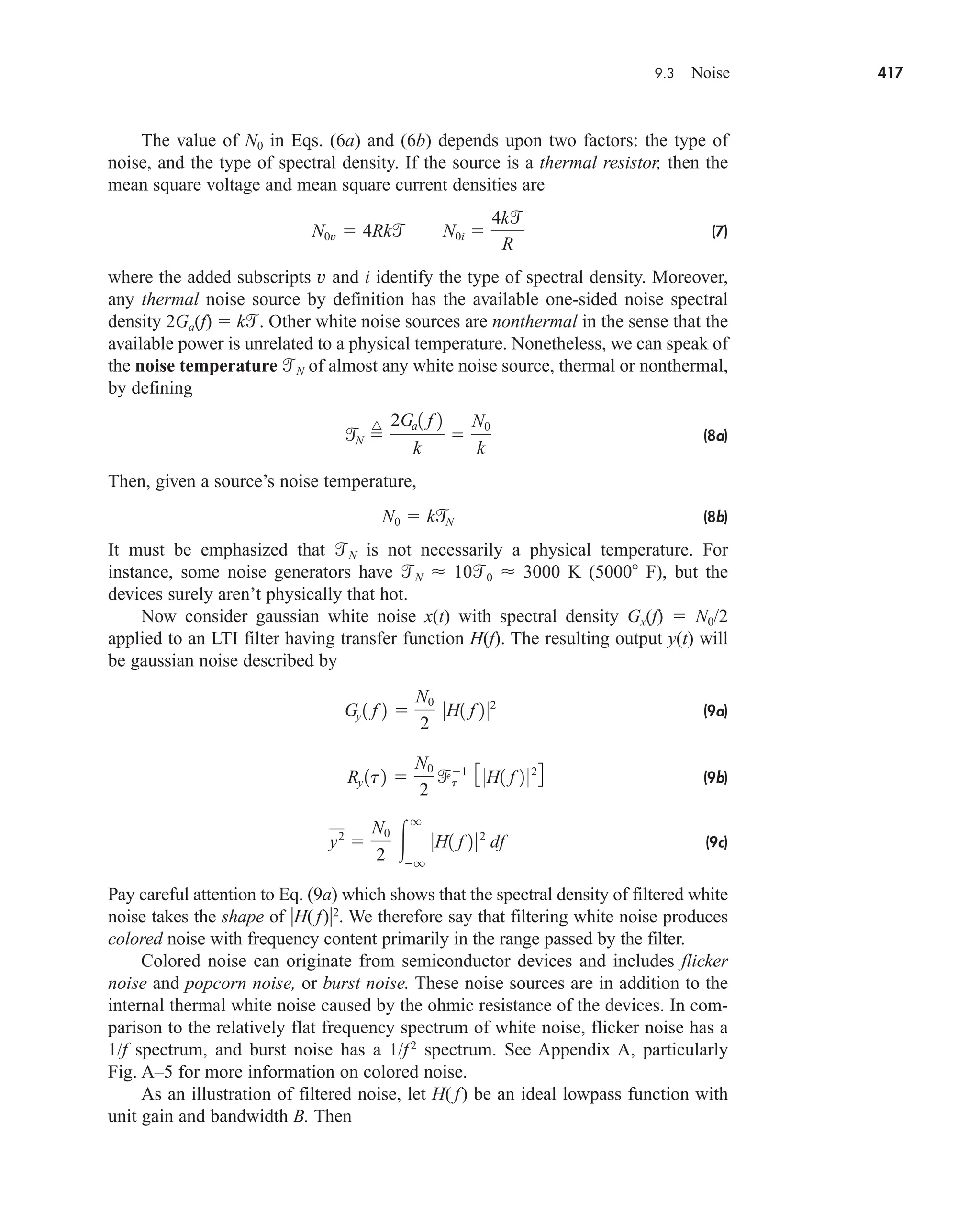9.3 Noise 417
The value of N0 in Eqs. (6a) and (6b) depends upon two factors: the type of
noise, and the type of spectral density. If the source is a thermal resistor, then the
mean square voltage and mean square current densities are
(7)
where the added subscripts v and i identify the type of spectral density. Moreover,
any thermal noise source by definition has the available one-sided noise spectral
density 2Ga(f)  k. Other white noise sources are nonthermal in the sense that the
available power is unrelated to a physical temperature. Nonetheless, we can speak of
the noise temperature N of almost any white noise source, thermal or nonthermal,
by defining
(8a)
Then, given a source’s noise temperature,
(8b)
It must be emphasized that N is not necessarily a physical temperature. For
instance, some noise generators have N  100  3000 K (5000 F), but the
devices surely aren’t physically that hot.
Now consider gaussian white noise x(t) with spectral density Gx(f)  N0/2
applied to an LTI filter having transfer function H(f). The resulting output y(t) will
be gaussian noise described by
(9a)
(9b)
(9c)
Pay careful attention to Eq. (9a) which shows that the spectral density of filtered white
noise takes the shape of H( f)2
. We therefore say that filtering white noise produces
colored noise with frequency content primarily in the range passed by the filter.
Colored noise can originate from semiconductor devices and includes flicker
noise and popcorn noise, or burst noise. These noise sources are in addition to the
internal thermal white noise caused by the ohmic resistance of the devices. In com-
parison to the relatively flat frequency spectrum of white noise, flicker noise has a
1/f spectrum, and burst noise has a 1/f2
spectrum. See Appendix A, particularly
Fig. A–5 for more information on colored noise.
As an illustration of filtered noise, let H( f) be an ideal lowpass function with
unit gain and bandwidth B. Then
y2

N0
2 
q
q
0H1 f 2 02
df
Ry 1t2 
N0
2
t
1 3 0H1 f 2 024
Gy 1 f 2 
N0
2
0H1 f 2 02
N0  k
N

N 
^ 2Ga1 f 2
k

N0
k
N0v  4Rk N0i 
4k
R
car80407_ch09_391-438.qxd 12/22/08 2:44 PM Page 417
Rev. Confirming Pages
 