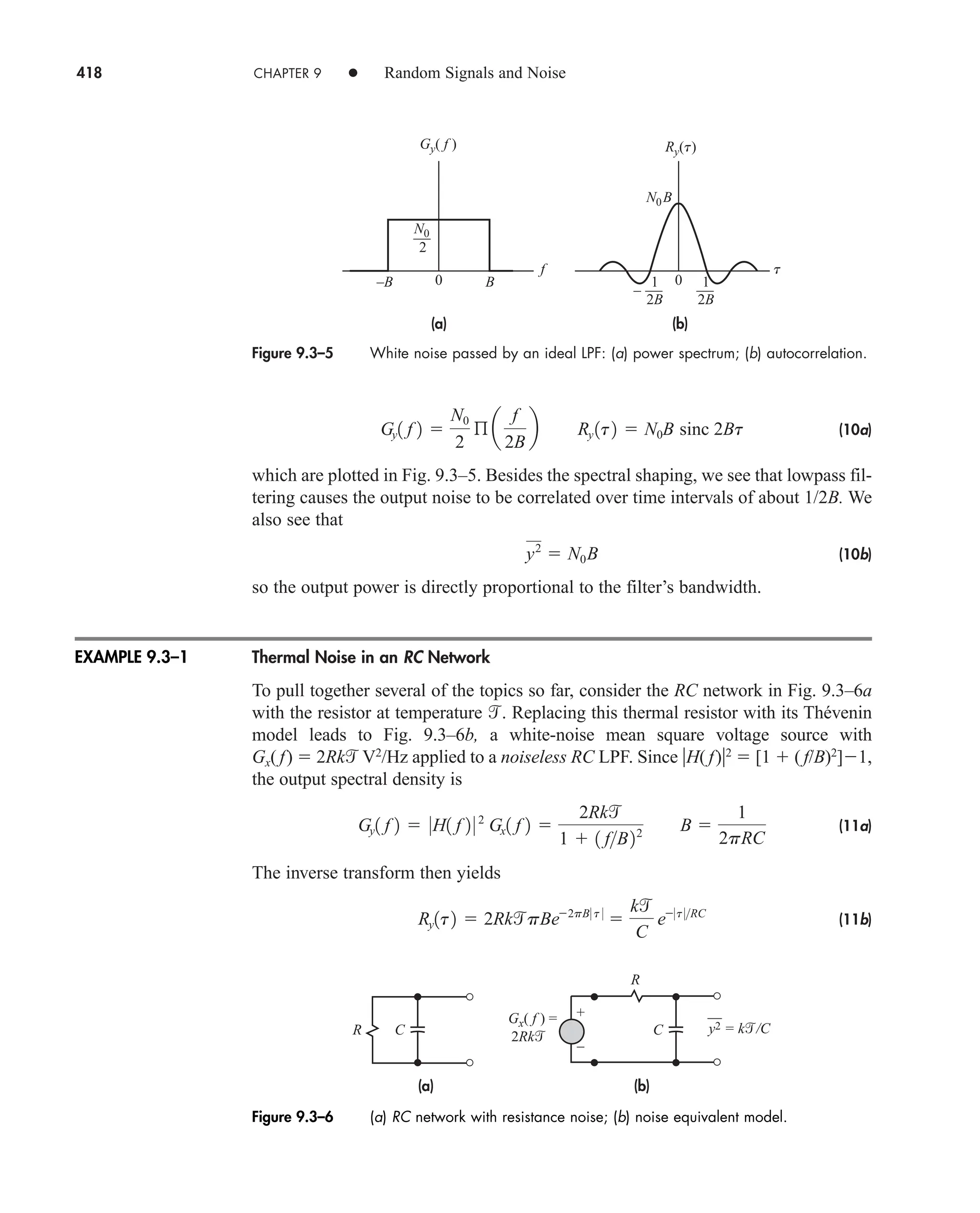 418 CHAPTER 9 • Random Signals and Noise
(10a)
which are plotted in Fig. 9.3–5. Besides the spectral shaping, we see that lowpass fil-
tering causes the output noise to be correlated over time intervals of about 1/2B. We
also see that
(10b)
so the output power is directly proportional to the filter’s bandwidth.
Thermal Noise in an RC Network
To pull together several of the topics so far, consider the RC network in Fig. 9.3–6a
with the resistor at temperature . Replacing this thermal resistor with its Thévenin
model leads to Fig. 9.3–6b, a white-noise mean square voltage source with
Gx( f)  2Rk V2
/Hz applied to a noiseless RC LPF. Since H( f)2
 [1  ( f/B)2
]1,
the output spectral density is
(11a)
The inverse transform then yields
(11b)
Ry1t2  2RkpBe2pB0 t 0

k
C
e0t 0RC
Gy1 f 2  0H1 f 2 0 2
Gx1 f 2 
2Rk
1  1 fB22 B 
1
2pRC
y2
 N0B
Gy1 f 2 
N0
2
ß a
f
2B
b Ry 1t2  N0B sinc 2Bt
Figure 9.3–5 White noise passed by an ideal LPF: (a) power spectrum; (b) autocorrelation.
(a) (b)
–B B
f
Gy( f )
0
2
N0
N0B
2B
1
–
2B
1
t
0
Ry(t)
(a) (b)
Gx( f ) =
y2 = k/C
2Rk
C C
R
R
+
–
Figure 9.3–6 (a) RC network with resistance noise; (b) noise equivalent model.
EXAMPLE 9.3–1
car80407_ch09_391-438.qxd 12/17/08 5:21 PM Page 418
Confirming Pages
 