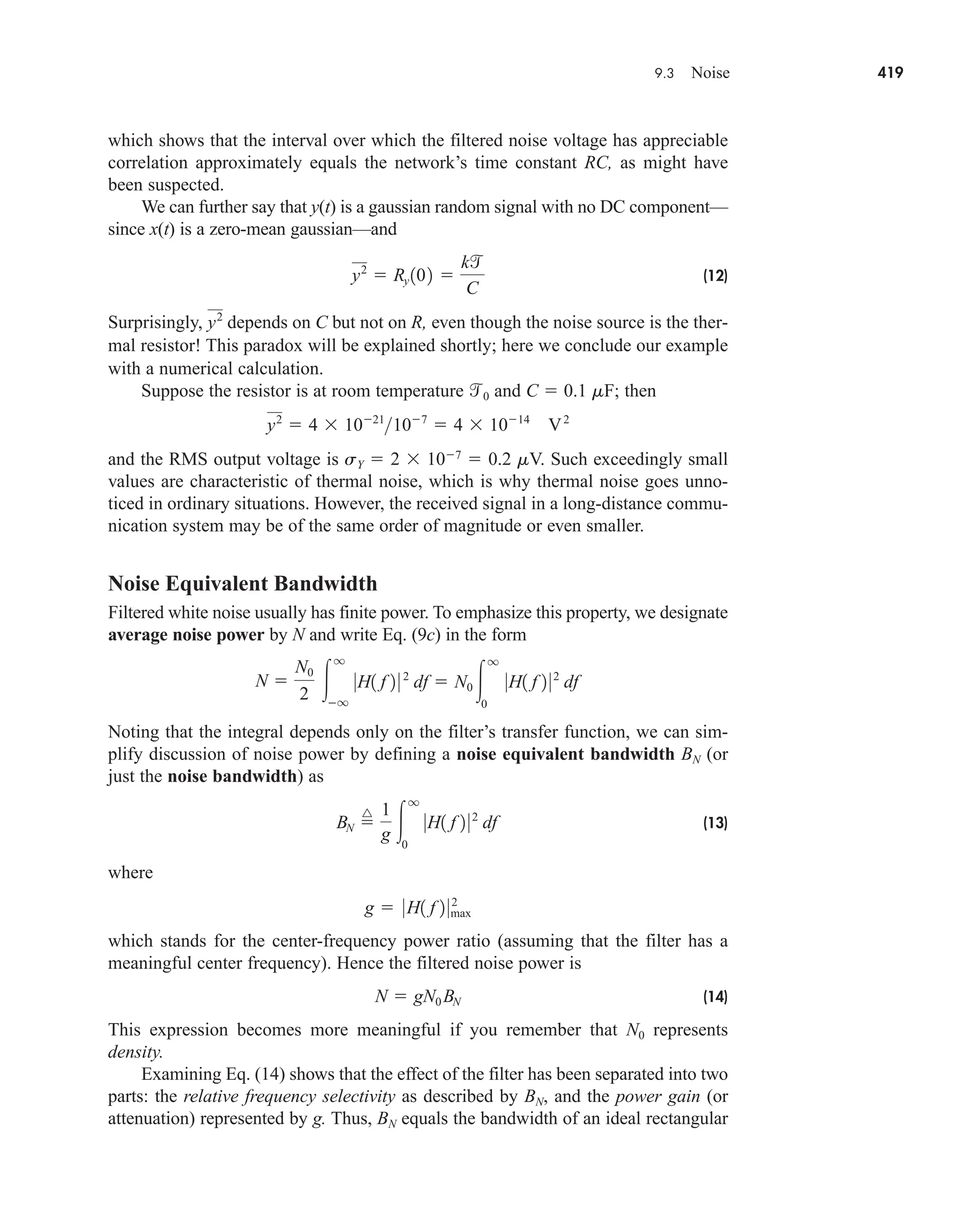 9.3 Noise 419
which shows that the interval over which the filtered noise voltage has appreciable
correlation approximately equals the network’s time constant RC, as might have
been suspected.
We can further say that y(t) is a gaussian random signal with no DC component—
since x(t) is a zero-mean gaussian—and
(12)
Surprisingly, depends on C but not on R, even though the noise source is the ther-
mal resistor! This paradox will be explained shortly; here we conclude our example
with a numerical calculation.
Suppose the resistor is at room temperature 0 and C  0.1 mF; then
and the RMS output voltage is sY  2  107
 0.2 mV. Such exceedingly small
values are characteristic of thermal noise, which is why thermal noise goes unno-
ticed in ordinary situations. However, the received signal in a long-distance commu-
nication system may be of the same order of magnitude or even smaller.
Noise Equivalent Bandwidth
Filtered white noise usually has finite power. To emphasize this property, we designate
average noise power by N and write Eq. (9c) in the form
Noting that the integral depends only on the filter’s transfer function, we can sim-
plify discussion of noise power by defining a noise equivalent bandwidth BN (or
just the noise bandwidth) as
(13)
where
which stands for the center-frequency power ratio (assuming that the filter has a
meaningful center frequency). Hence the filtered noise power is
(14)
This expression becomes more meaningful if you remember that N0 represents
density.
Examining Eq. (14) shows that the effect of the filter has been separated into two
parts: the relative frequency selectivity as described by BN, and the power gain (or
attenuation) represented by g. Thus, BN equals the bandwidth of an ideal rectangular
N  gN0 BN
g  0H1 f 2 02
max
BN 
^ 1
g 
q
0
0H1 f 2 02
df
N 
N0
2 
q
q
0H1 f 2 0 2
df  N0 
q
0
0H1 f 2 02
df
y2
 4  1021
107
 4  1014
V2
y2
y2
 Ry 102 
k
C
car80407_ch09_391-438.qxd 12/17/08 5:21 PM Page 419
Confirming Pages
 