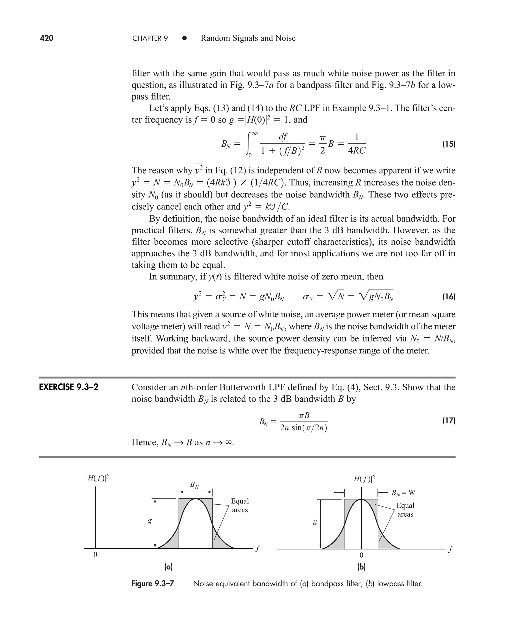 420 CHAPTER 9 • Random Signals and Noise
filter with the same gain that would pass as much white noise power as the filter in
question, as illustrated in Fig. 9.3–7a for a bandpass filter and Fig. 9.3–7b for a low-
pass filter.
Let’s apply Eqs. (13) and (14) to the RC LPF in Example 9.3–1. The filter’s cen-
ter frequency is f  0 so g H(0)2
 1, and
(15)
The reason why in Eq. (12) is independent of R now becomes apparent if we write
Thus, increasing R increases the noise den-
sity N0 (as it should) but decreases the noise bandwidth BN. These two effects pre-
cisely cancel each other and
By definition, the noise bandwidth of an ideal filter is its actual bandwidth. For
practical filters, BN is somewhat greater than the 3 dB bandwidth. However, as the
filter becomes more selective (sharper cutoff characteristics), its noise bandwidth
approaches the 3 dB bandwidth, and for most applications we are not too far off in
taking them to be equal.
In summary, if y(t) is filtered white noise of zero mean, then
(16)
This means that given a source of white noise, an average power meter (or mean square
voltage meter) will read where BN is the noise bandwidth of the meter
itself. Working backward, the source power density can be inferred via N0  N/BN,
provided that the noise is white over the frequency-response range of the meter.
Consider an nth-order Butterworth LPF defined by Eq. (4), Sect. 9.3. Show that the
noise bandwidth BN is related to the 3 dB bandwidth B by
(17)
Hence, BN S B as n S .
BN 
pB
2n sin1p2n2
y2
 N  N0BN ,
y2
 sY
2
 N  gN0BN sY  2N  2gN0BN
y2
 kC.
y2
 N  N0BN  14Rk2  114RC2.
y2
BN  
q
0
df
1  1 fB22 
p
2
B 
1
4RC
Figure 9.3–7 Noise equivalent bandwidth of (a) bandpass filter; (b) lowpass filter.
Equal
areas
g
|H( f )|2
0
f
BN
(a)
Equal
areas
g
|H( f )|2
0
BN = W
f
(b)
EXERCISE 9.3–2
car80407_ch09_391-438.qxd 12/17/08 5:21 PM Page 420
Confirming Pages
 