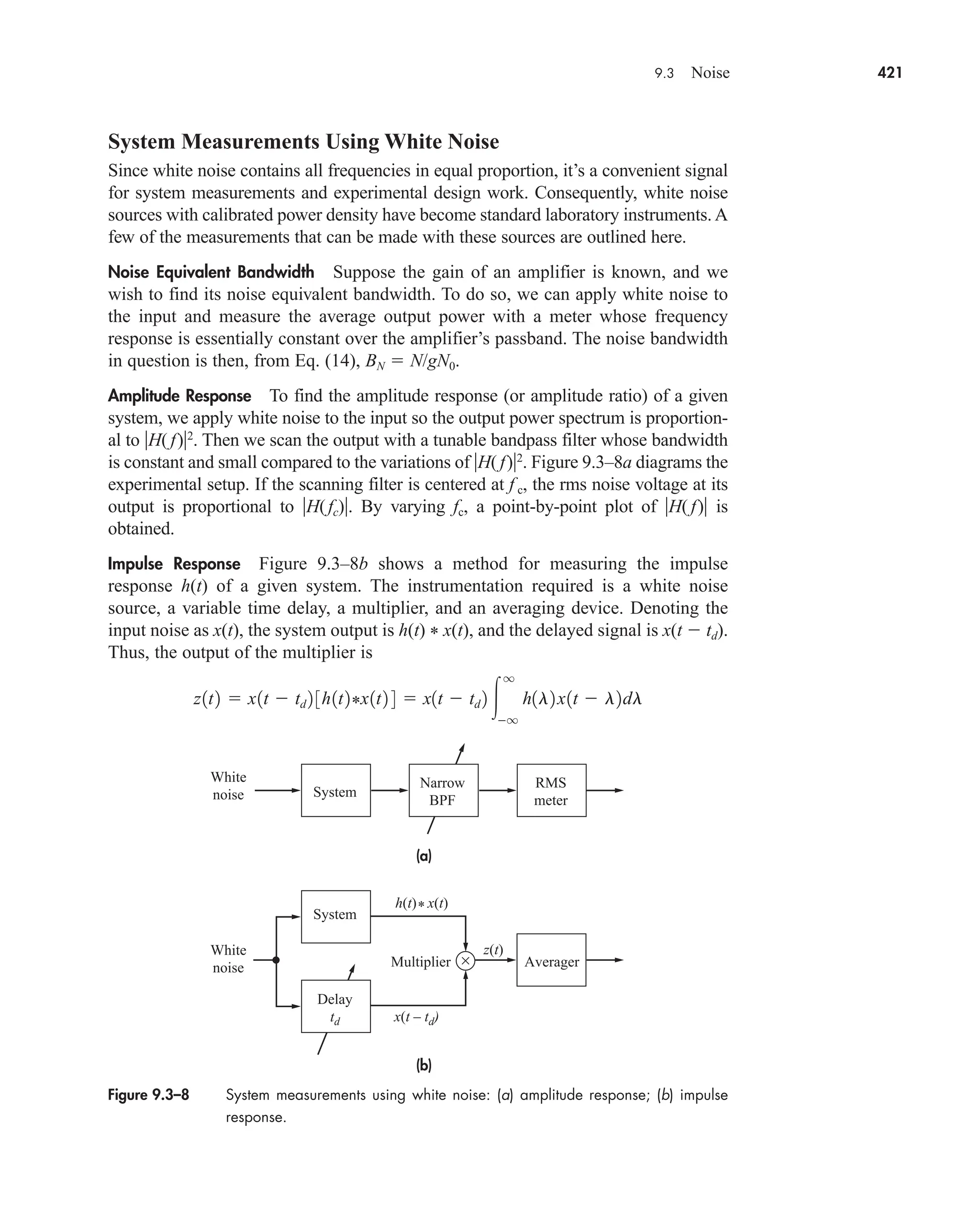 9.3 Noise 421
System Measurements Using White Noise
Since white noise contains all frequencies in equal proportion, it’s a convenient signal
for system measurements and experimental design work. Consequently, white noise
sources with calibrated power density have become standard laboratory instruments. A
few of the measurements that can be made with these sources are outlined here.
Noise Equivalent Bandwidth Suppose the gain of an amplifier is known, and we
wish to find its noise equivalent bandwidth. To do so, we can apply white noise to
the input and measure the average output power with a meter whose frequency
response is essentially constant over the amplifier’s passband. The noise bandwidth
in question is then, from Eq. (14), BN  N/gN0.
Amplitude Response To find the amplitude response (or amplitude ratio) of a given
system, we apply white noise to the input so the output power spectrum is proportion-
al to H( f)2
. Then we scan the output with a tunable bandpass filter whose bandwidth
is constant and small compared to the variations of H( f)2
. Figure 9.3–8a diagrams the
experimental setup. If the scanning filter is centered at f c, the rms noise voltage at its
output is proportional to H(fc). By varying fc, a point-by-point plot of H( f) is
obtained.
Impulse Response Figure 9.3–8b shows a method for measuring the impulse
response h(t) of a given system. The instrumentation required is a white noise
source, a variable time delay, a multiplier, and an averaging device. Denoting the
input noise as x(t), the system output is h(t) * x(t), and the delayed signal is x(t  td).
Thus, the output of the multiplier is
z1t2  x1t  td 2 3h1t2*x1t2 4  x1t  td 2 
q
q
h1l2x1t  l2dl
Figure 9.3–8 System measurements using white noise: (a) amplitude response; (b) impulse
response.
(a)
(b)
System
System
White
noise
White
noise
Multiplier Averager
×
h(t)* x(t)
z(t)
x(t – td)
Narrow
BPF
RMS
meter
Delay
td
car80407_ch09_391-438.qxd 12/17/08 5:21 PM Page 421
Confirming Pages
 