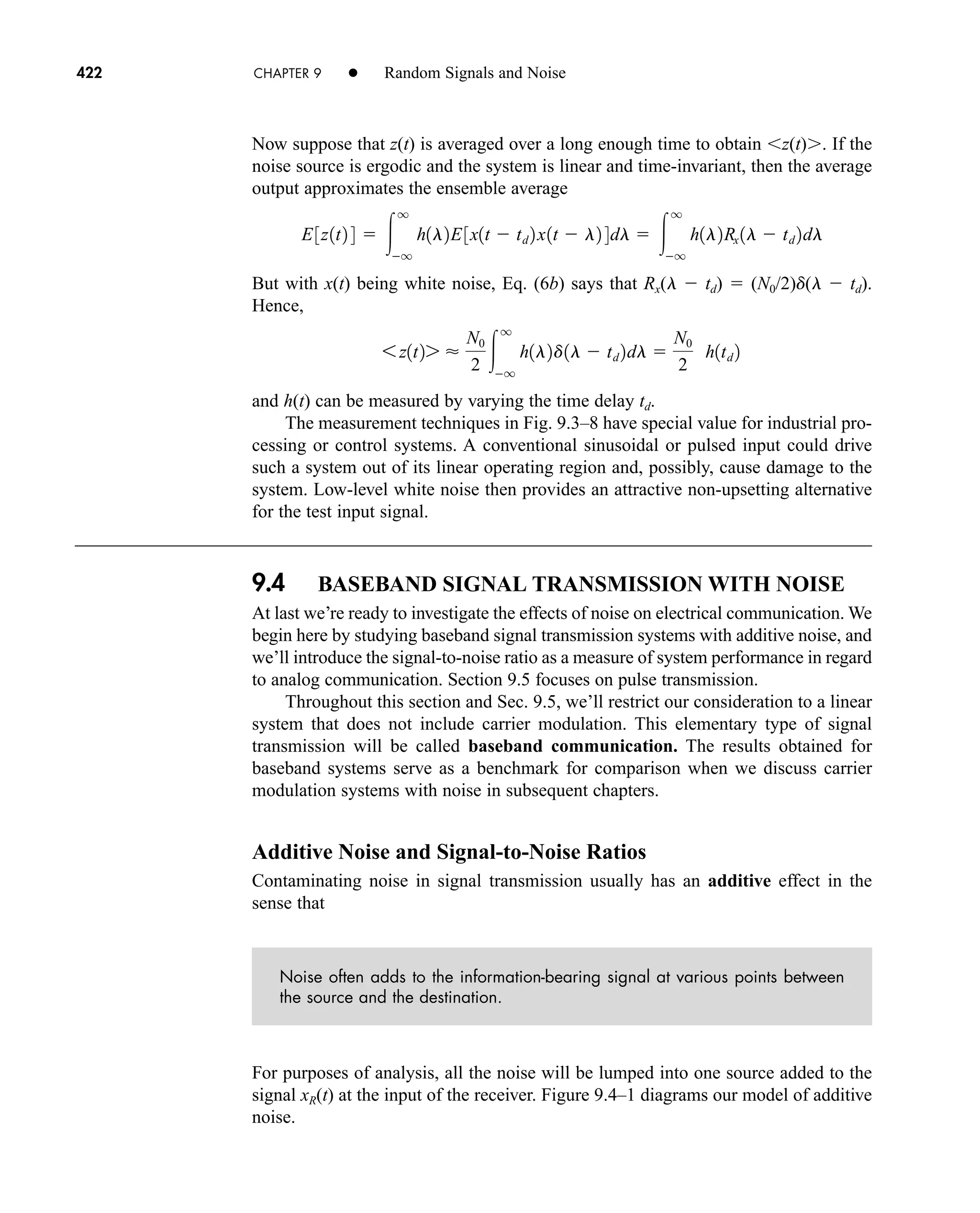 422 CHAPTER 9 • Random Signals and Noise
Now suppose that z(t) is averaged over a long enough time to obtain z(t) . If the
noise source is ergodic and the system is linear and time-invariant, then the average
output approximates the ensemble average
But with x(t) being white noise, Eq. (6b) says that Rx(l  td)  (N0/2)d(l  td).
Hence,
and h(t) can be measured by varying the time delay td.
The measurement techniques in Fig. 9.3–8 have special value for industrial pro-
cessing or control systems. A conventional sinusoidal or pulsed input could drive
such a system out of its linear operating region and, possibly, cause damage to the
system. Low-level white noise then provides an attractive non-upsetting alternative
for the test input signal.
9.4 BASEBAND SIGNAL TRANSMISSION WITH NOISE
At last we’re ready to investigate the effects of noise on electrical communication. We
begin here by studying baseband signal transmission systems with additive noise, and
we’ll introduce the signal-to-noise ratio as a measure of system performance in regard
to analog communication. Section 9.5 focuses on pulse transmission.
Throughout this section and Sec. 9.5, we’ll restrict our consideration to a linear
system that does not include carrier modulation. This elementary type of signal
transmission will be called baseband communication. The results obtained for
baseband systems serve as a benchmark for comparison when we discuss carrier
modulation systems with noise in subsequent chapters.
Additive Noise and Signal-to-Noise Ratios
Contaminating noise in signal transmission usually has an additive effect in the
sense that
Noise often adds to the information-bearing signal at various points between
the source and the destination.
For purposes of analysis, all the noise will be lumped into one source added to the
signal xR(t) at the input of the receiver. Figure 9.4–1 diagrams our model of additive
noise.
6 z1t27 
N0
2 
q
q
h1l2d1l  td 2dl 
N0
2
h1td 2
E3z1t2 4  
q
q
h1l2E3x1t  td 2x1t  l2 4dl  
q
q
h1l2Rx 1l  td 2dl
car80407_ch09_391-438.qxd 12/17/08 5:21 PM Page 422
Confirming Pages
 
