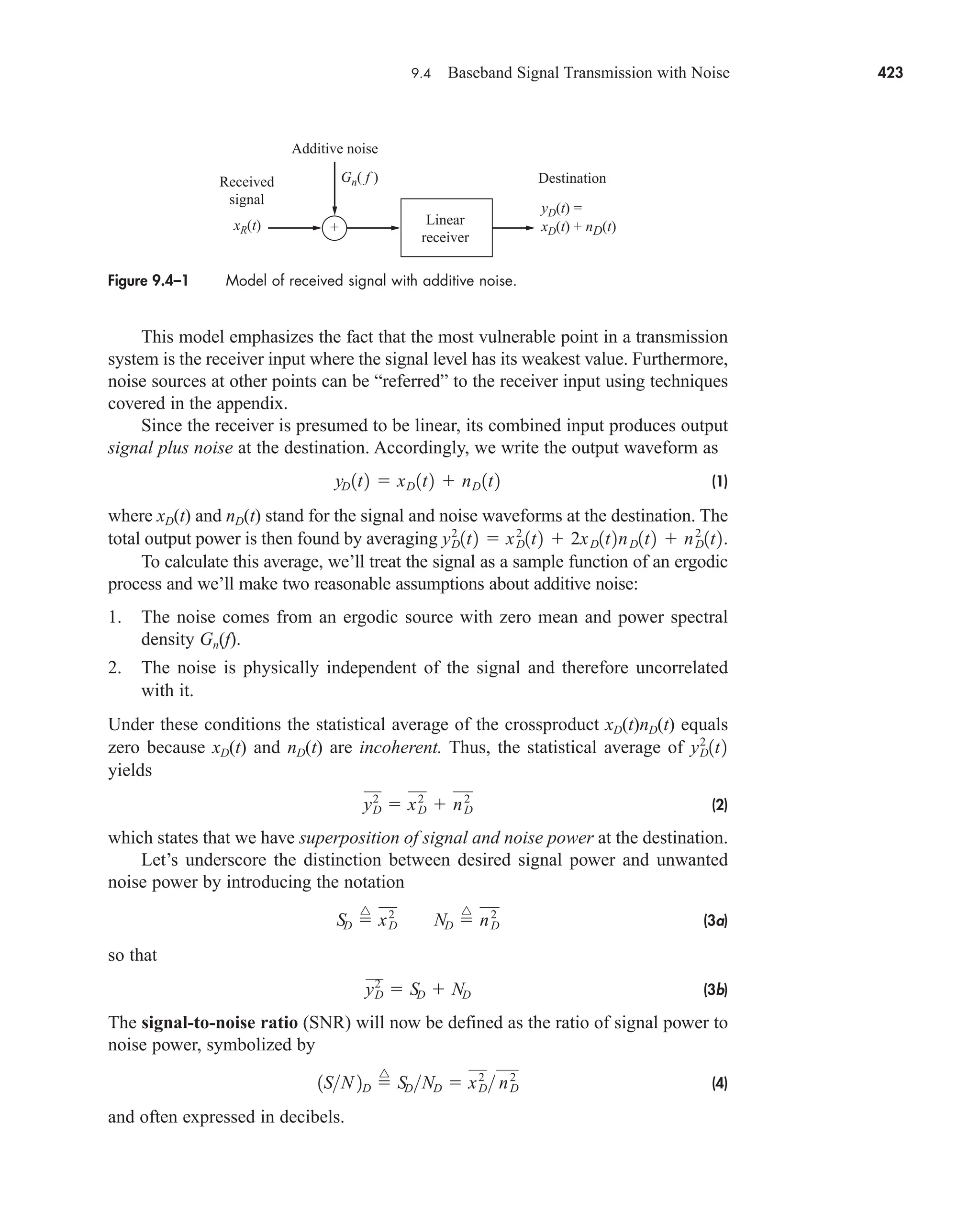 9.4 Baseband Signal Transmission with Noise 423
This model emphasizes the fact that the most vulnerable point in a transmission
system is the receiver input where the signal level has its weakest value. Furthermore,
noise sources at other points can be “referred” to the receiver input using techniques
covered in the appendix.
Since the receiver is presumed to be linear, its combined input produces output
signal plus noise at the destination. Accordingly, we write the output waveform as
(1)
where xD(t) and nD(t) stand for the signal and noise waveforms at the destination. The
total output power is then found by averaging
To calculate this average, we’ll treat the signal as a sample function of an ergodic
process and we’ll make two reasonable assumptions about additive noise:
1. The noise comes from an ergodic source with zero mean and power spectral
density Gn(f).
2. The noise is physically independent of the signal and therefore uncorrelated
with it.
Under these conditions the statistical average of the crossproduct xD(t)nD(t) equals
zero because xD(t) and nD(t) are incoherent. Thus, the statistical average of
yields
(2)
which states that we have superposition of signal and noise power at the destination.
Let’s underscore the distinction between desired signal power and unwanted
noise power by introducing the notation
(3a)
so that
(3b)
The signal-to-noise ratio (SNR) will now be defined as the ratio of signal power to
noise power, symbolized by
(4)
and often expressed in decibels.
1SN 2D 
^
SDND  xD
2
 nD
2
y2
D  SD  ND
SD 
^
xD
2
ND 
^
nD
2
y2
D  xD
2
 nD
2
yD
2
1t2
yD
2
1t2  xD
2
1t2  2xD1t2nD1t2  nD
2
1t2.
yD 1t2  xD 1t2  nD 1t2
Figure 9.4–1 Model of received signal with additive noise.
Received
signal
Additive noise
Destination
Gn( f )
xR(t)
yD(t) =
xD(t) + nD(t)
+
Linear
receiver
car80407_ch09_391-438.qxd 12/17/08 5:21 PM Page 423
Confirming Pages
 