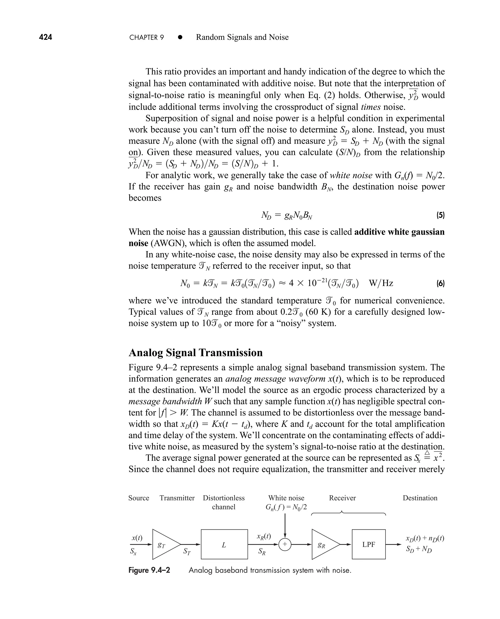 Figure 9.4–2 Analog baseband transmission system with noise.
Receiver Destination
White noise
Gn( f ) = N0/2
Distortionless
channel
Transmitter
Source
xR(t)
Sx ST SR
gT gR
x(t) xD(t) + nD(t)
SD + ND
+
L LPF
424 CHAPTER 9 • Random Signals and Noise
This ratio provides an important and handy indication of the degree to which the
signal has been contaminated with additive noise. But note that the interpretation of
signal-to-noise ratio is meaningful only when Eq. (2) holds. Otherwise, would
include additional terms involving the crossproduct of signal times noise.
Superposition of signal and noise power is a helpful condition in experimental
work because you can’t turn off the noise to determine SD alone. Instead, you must
measure ND alone (with the signal off) and measure (with the signal
on). Given these measured values, you can calculate (S/N)D from the relationship
For analytic work, we generally take the case of white noise with Gn(f)  N0/2.
If the receiver has gain gR and noise bandwidth BN, the destination noise power
becomes
(5)
When the noise has a gaussian distribution, this case is called additive white gaussian
noise (AWGN), which is often the assumed model.
In any white-noise case, the noise density may also be expressed in terms of the
noise temperature N referred to the receiver input, so that
(6)
where we’ve introduced the standard temperature 0 for numerical convenience.
Typical values of N range from about 0.20 (60 K) for a carefully designed low-
noise system up to 100 or more for a “noisy” system.
Analog Signal Transmission
Figure 9.4–2 represents a simple analog signal baseband transmission system. The
information generates an analog message waveform x(t), which is to be reproduced
at the destination. We’ll model the source as an ergodic process characterized by a
message bandwidth W such that any sample function x(t) has negligible spectral con-
tent for f W. The channel is assumed to be distortionless over the message band-
width so that xD(t)  Kx(t  td), where K and td account for the total amplification
and time delay of the system. We’ll concentrate on the contaminating effects of addi-
tive white noise, as measured by the system’s signal-to-noise ratio at the destination.
The average signal power generated at the source can be represented as
Since the channel does not require equalization, the transmitter and receiver merely
Sx 
^
x2
.
N0  kN  k01
N0 2  4  1021
1
N 0 2 WHz
ND  gRN0BN
yD
2
ND  1SD  ND 2ND  1SN2D  1.
y2
D  SD  ND
y2
D
car80407_ch09_391-438.qxd 12/17/08 5:21 PM Page 424
Confirming Pages
 