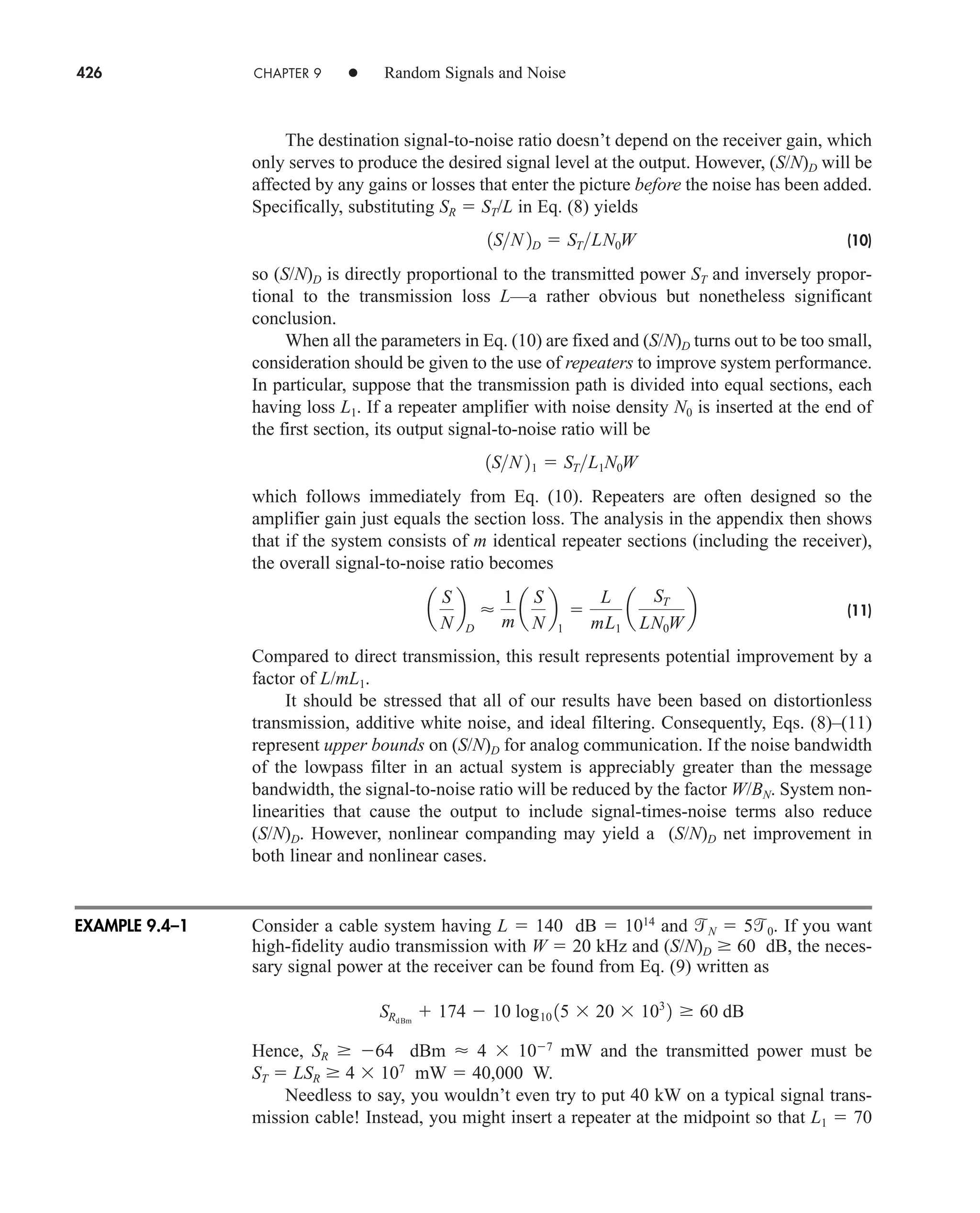 426 CHAPTER 9 • Random Signals and Noise
The destination signal-to-noise ratio doesn’t depend on the receiver gain, which
only serves to produce the desired signal level at the output. However, (S/N)D will be
affected by any gains or losses that enter the picture before the noise has been added.
Specifically, substituting SR  ST/L in Eq. (8) yields
(10)
so (S/N)D is directly proportional to the transmitted power ST and inversely propor-
tional to the transmission loss L—a rather obvious but nonetheless significant
conclusion.
When all the parameters in Eq. (10) are fixed and (S/N)D turns out to be too small,
consideration should be given to the use of repeaters to improve system performance.
In particular, suppose that the transmission path is divided into equal sections, each
having loss L1. If a repeater amplifier with noise density N0 is inserted at the end of
the first section, its output signal-to-noise ratio will be
which follows immediately from Eq. (10). Repeaters are often designed so the
amplifier gain just equals the section loss. The analysis in the appendix then shows
that if the system consists of m identical repeater sections (including the receiver),
the overall signal-to-noise ratio becomes
(11)
Compared to direct transmission, this result represents potential improvement by a
factor of L/mL1.
It should be stressed that all of our results have been based on distortionless
transmission, additive white noise, and ideal filtering. Consequently, Eqs. (8)–(11)
represent upper bounds on (S/N)D for analog communication. If the noise bandwidth
of the lowpass filter in an actual system is appreciably greater than the message
bandwidth, the signal-to-noise ratio will be reduced by the factor W/BN. System non-
linearities that cause the output to include signal-times-noise terms also reduce
(S/N)D. However, nonlinear companding may yield a (S/N)D net improvement in
both linear and nonlinear cases.
Consider a cable system having L  140 dB  1014
and N  50. If you want
high-fidelity audio transmission with W  20 kHz and (S/N)D 60 dB, the neces-
sary signal power at the receiver can be found from Eq. (9) written as
Hence, SR 64 dBm  4  107
mW and the transmitted power must be
ST  LSR 4  107
mW  40,000 W.
Needless to say, you wouldn’t even try to put 40 kW on a typical signal trans-
mission cable! Instead, you might insert a repeater at the midpoint so that L1  70
SRdBm
 174  10 log10 15  20  103
2 60 dB
a
S
N
b
D

1
m
a
S
N
b
1

L
mL1
a
ST
LN0W
b
1SN 21  STL1N0W
1SN 2D  STLN0W
EXAMPLE 9.4–1
car80407_ch09_391-438.qxd 12/17/08 5:21 PM Page 426
Confirming Pages
 