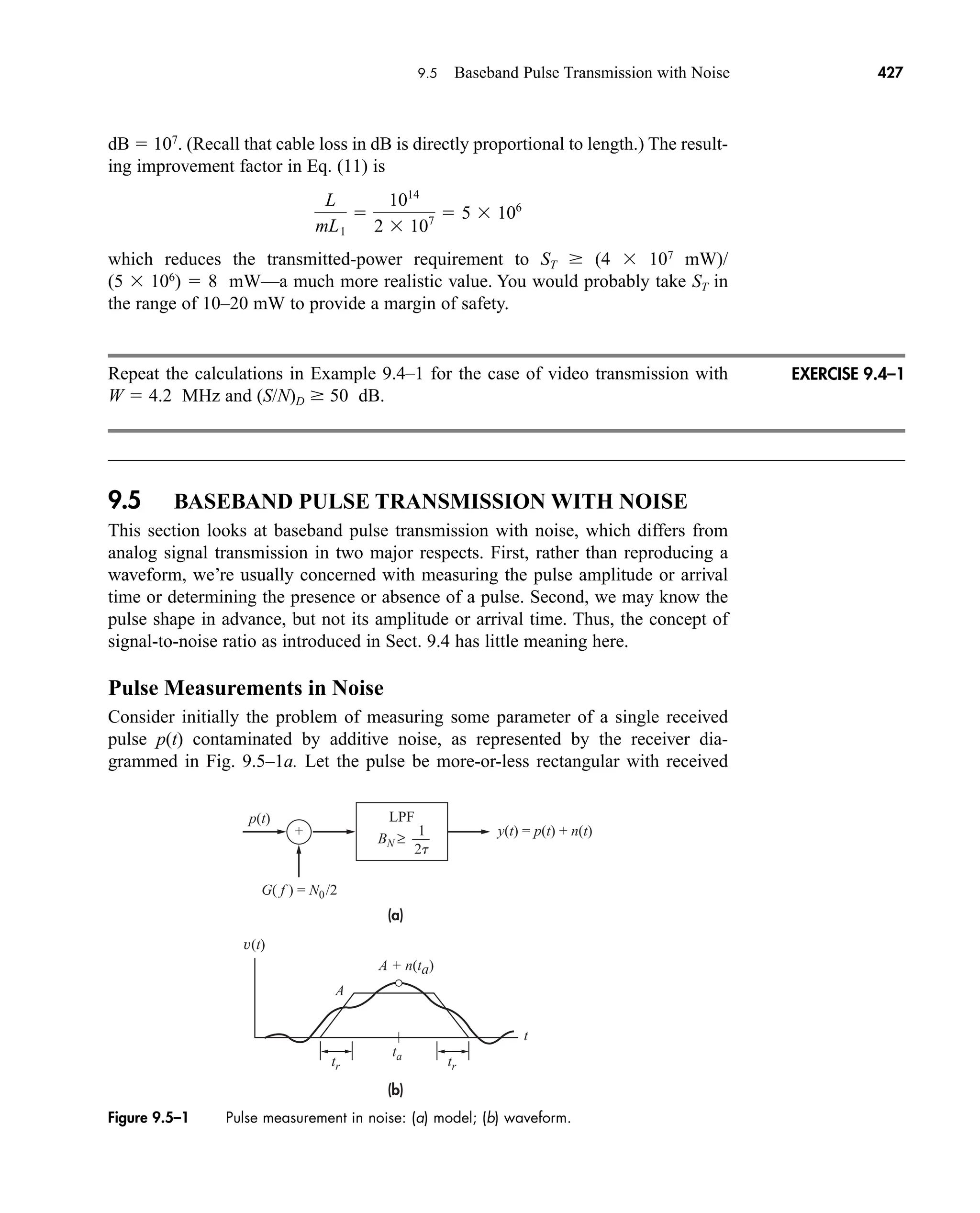Figure 9.5–1 Pulse measurement in noise: (a) model; (b) waveform.
LPF
(a)
(b)
2t
1
BN ≥
G( f ) = N0/2
p(t)
y(t) = p(t) + n(t)
v(t)
+
ta
tr tr
A
A + n(ta)
t
9.5 Baseband Pulse Transmission with Noise 427
dB  107
. (Recall that cable loss in dB is directly proportional to length.) The result-
ing improvement factor in Eq. (11) is
which reduces the transmitted-power requirement to ST (4  107
mW)/
(5  106
)  8 mW—a much more realistic value. You would probably take ST in
the range of 10–20 mW to provide a margin of safety.
Repeat the calculations in Example 9.4–1 for the case of video transmission with
W  4.2 MHz and (S/N)D 50 dB.
9.5 BASEBAND PULSE TRANSMISSION WITH NOISE
This section looks at baseband pulse transmission with noise, which differs from
analog signal transmission in two major respects. First, rather than reproducing a
waveform, we’re usually concerned with measuring the pulse amplitude or arrival
time or determining the presence or absence of a pulse. Second, we may know the
pulse shape in advance, but not its amplitude or arrival time. Thus, the concept of
signal-to-noise ratio as introduced in Sect. 9.4 has little meaning here.
Pulse Measurements in Noise
Consider initially the problem of measuring some parameter of a single received
pulse p(t) contaminated by additive noise, as represented by the receiver dia-
grammed in Fig. 9.5–1a. Let the pulse be more-or-less rectangular with received
L
mL1

1014
2  107  5  106
EXERCISE 9.4–1
car80407_ch09_391-438.qxd 12/17/08 5:21 PM Page 427
Confirming Pages
 