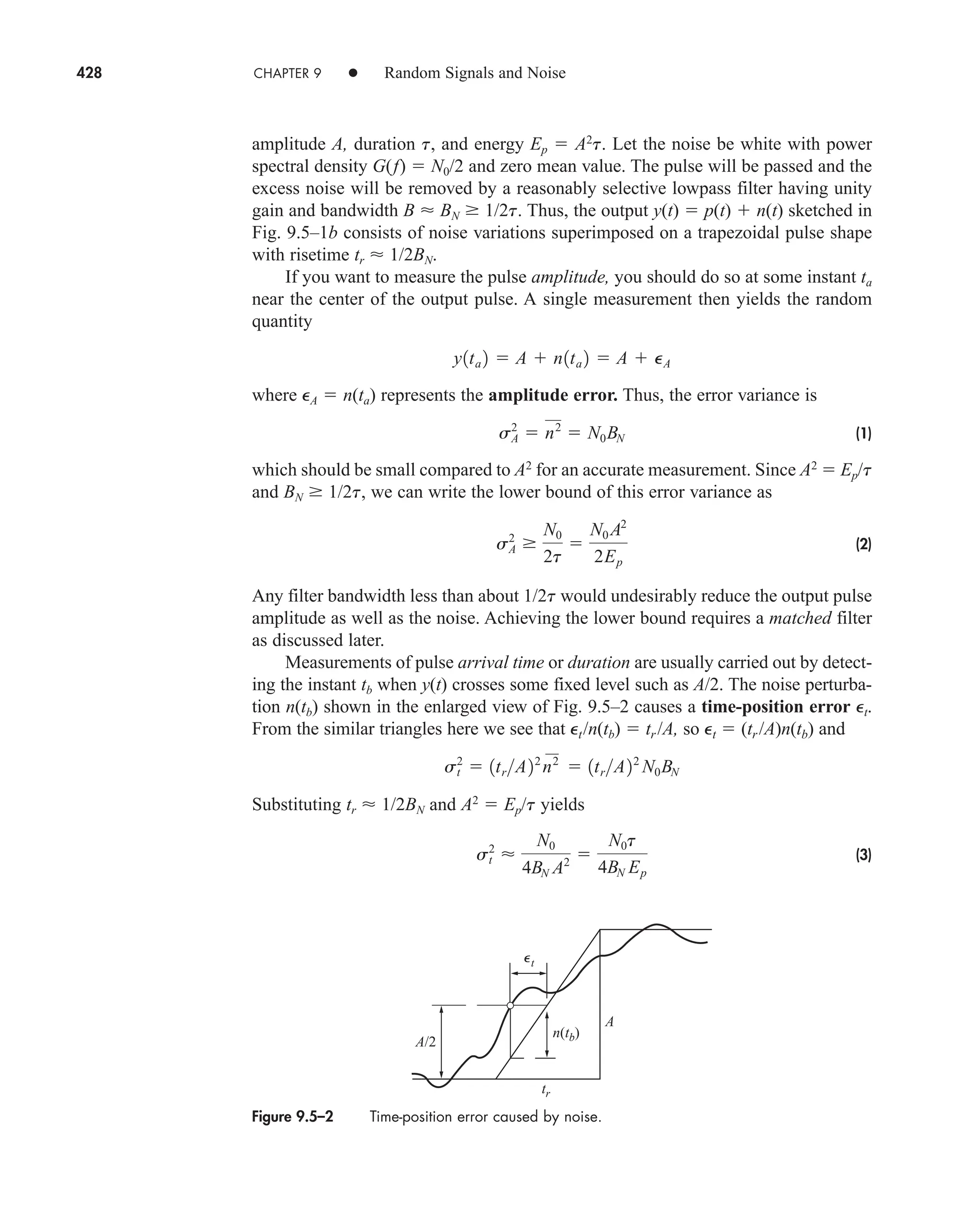 428 CHAPTER 9 • Random Signals and Noise
amplitude A, duration t, and energy Ep  A2
t. Let the noise be white with power
spectral density G(f)  N0/2 and zero mean value. The pulse will be passed and the
excess noise will be removed by a reasonably selective lowpass filter having unity
gain and bandwidth B  BN 1/2t. Thus, the output y(t)  p(t)  n(t) sketched in
Fig. 9.5–1b consists of noise variations superimposed on a trapezoidal pulse shape
with risetime tr  1/2BN.
If you want to measure the pulse amplitude, you should do so at some instant ta
near the center of the output pulse. A single measurement then yields the random
quantity
where eA  n(ta) represents the amplitude error. Thus, the error variance is
(1)
which should be small compared to A2
for an accurate measurement. Since A2
 Ep/t
and BN 1/2t, we can write the lower bound of this error variance as
(2)
Any filter bandwidth less than about 1/2t would undesirably reduce the output pulse
amplitude as well as the noise. Achieving the lower bound requires a matched filter
as discussed later.
Measurements of pulse arrival time or duration are usually carried out by detect-
ing the instant tb when y(t) crosses some fixed level such as A/2. The noise perturba-
tion n(tb) shown in the enlarged view of Fig. 9.5–2 causes a time-position error et.
From the similar triangles here we see that et/n(tb)  tr/A, so et  (tr/A)n(tb) and
Substituting tr  1/2BN and A2
 Ep/t yields
(3)
s2
t 
N0
4BN A2 
N0t
4BN Ep
s2
t  1trA22
n2
 1trA22
N0BN
sA
2
N0
2t

N0 A2
2Ep
sA
2
 n2
 N0BN
y1ta 2  A  n1ta 2  A  PA
Figure 9.5–2 Time-position error caused by noise.
A/2
n(tb)
tr
A
t

car80407_ch09_391-438.qxd 12/22/08 2:44 PM Page 428
Rev. Confirming Pages
 