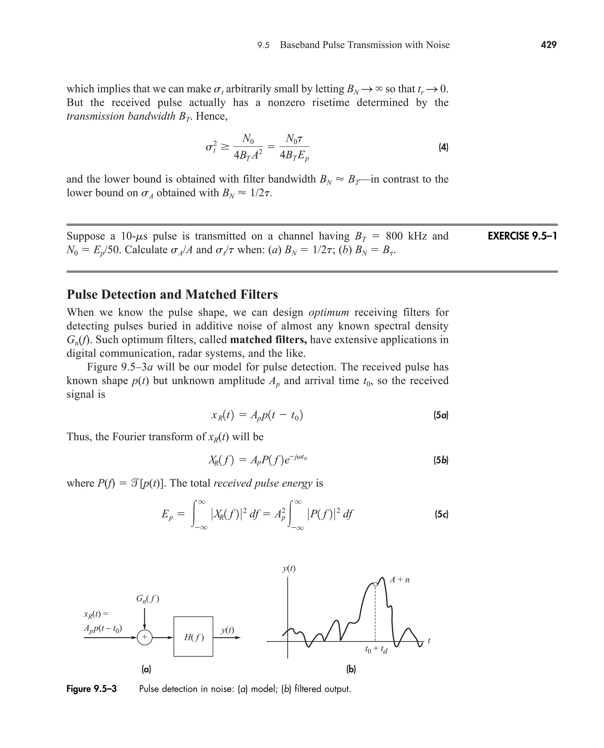 9.5 Baseband Pulse Transmission with Noise 429
which implies that we can make st arbitrarily small by letting BN S so that tr S 0.
But the received pulse actually has a nonzero risetime determined by the
transmission bandwidth BT. Hence,
(4)
and the lower bound is obtained with filter bandwidth BN  BT—in contrast to the
lower bound on sA obtained with BN  1/2t.
Suppose a 10-ms pulse is transmitted on a channel having BT  800 kHz and
N0  Ep/50. Calculate sA/A and st/t when: (a) BN  1/2t; (b) BN  Bt.
Pulse Detection and Matched Filters
When we know the pulse shape, we can design optimum receiving filters for
detecting pulses buried in additive noise of almost any known spectral density
Gn(f). Such optimum filters, called matched filters, have extensive applications in
digital communication, radar systems, and the like.
Figure 9.5–3a will be our model for pulse detection. The received pulse has
known shape p(t) but unknown amplitude Ap and arrival time t0, so the received
signal is
(5a)
Thus, the Fourier transform of xR(t) will be
(5b)
where P(f)  [p(t)]. The total received pulse energy is
(5c)
Ep  
q
q
0XR1 f 2 02
df  Ap
2

q
q
0P1 f 2 02
df
XR1 f 2  ApP1 f 2ejvt0
xR1t2  Ap p1t  t0 2
s2
t
N0
4BT A2 
N0t
4BT Ep
EXERCISE 9.5–1
Figure 9.5–3 Pulse detection in noise: (a) model; (b) filtered output.
(b)
(a)
Gn( f )
xR(t) =
App(t – t0)
t0 + td
A + n
y(t)
y(t)
H( f )
+ t
car80407_ch09_391-438.qxd 12/22/08 2:44 PM Page 429
Rev. Confirming Pages
 