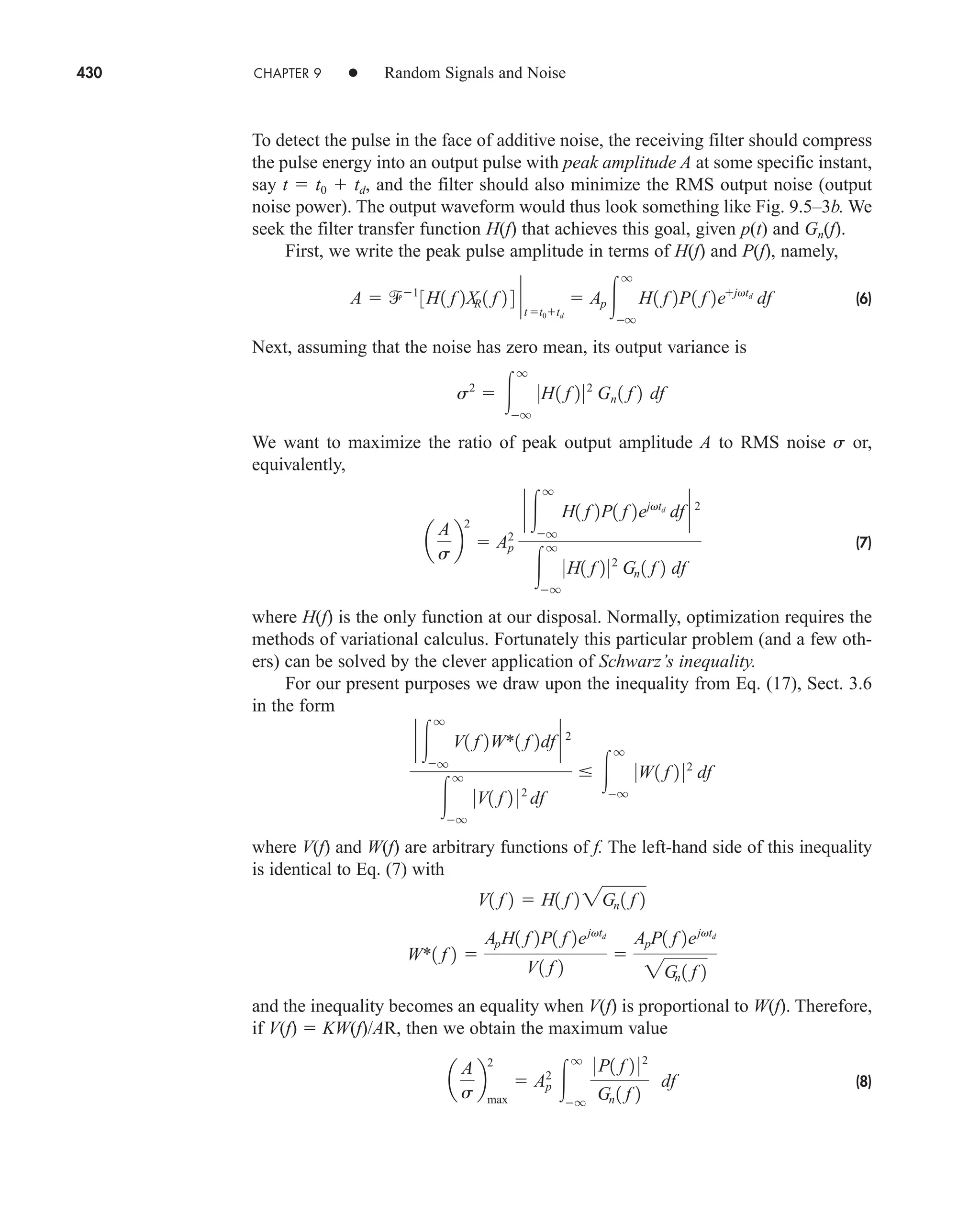 430 CHAPTER 9 • Random Signals and Noise
To detect the pulse in the face of additive noise, the receiving filter should compress
the pulse energy into an output pulse with peak amplitude A at some specific instant,
say t  t0  td, and the filter should also minimize the RMS output noise (output
noise power). The output waveform would thus look something like Fig. 9.5–3b. We
seek the filter transfer function H(f) that achieves this goal, given p(t) and Gn(f).
First, we write the peak pulse amplitude in terms of H(f) and P(f), namely,
(6)
Next, assuming that the noise has zero mean, its output variance is
We want to maximize the ratio of peak output amplitude A to RMS noise s or,
equivalently,
(7)
where H(f) is the only function at our disposal. Normally, optimization requires the
methods of variational calculus. Fortunately this particular problem (and a few oth-
ers) can be solved by the clever application of Schwarz’s inequality.
For our present purposes we draw upon the inequality from Eq. (17), Sect. 3.6
in the form
where V(f) and W(f) are arbitrary functions of f. The left-hand side of this inequality
is identical to Eq. (7) with
and the inequality becomes an equality when V(f) is proportional to W(f). Therefore,
if V(f)  KW(f)/AR, then we obtain the maximum value
(8)
a
A
s
b
2
max
 Ap
2

q
q
0 P1 f 2 02
Gn 1 f 2
df
W*1 f 2 
ApH1 f 2P1 f 2ejvtd
V1 f 2

ApP1 f 2ejvtd
2Gn 1 f 2
V1 f 2  H1 f 2 2Gn 1 f 2
` 
q
q
V1 f 2W*1 f 2df ` 2

q
q
0V1 f 2 0 2
df
 
q
q
0W1 f 2 02
df
a
A
s
b
2
 Ap
2
` 
q
q
H1 f 2P1 f 2ejvtd
df ` 2

q
q
0H1 f 2 02
Gn 1 f 2 df
s2
 
q
q
0H1 f 2 02
Gn 1 f 2 df
A  1
3H1 f 2X
R 1 f 2 4 `
t t0td
 Ap 
q
q
H1 f 2P1 f 2ejvtd
df
car80407_ch09_391-438.qxd 12/17/08 5:21 PM Page 430
Confirming Pages
 