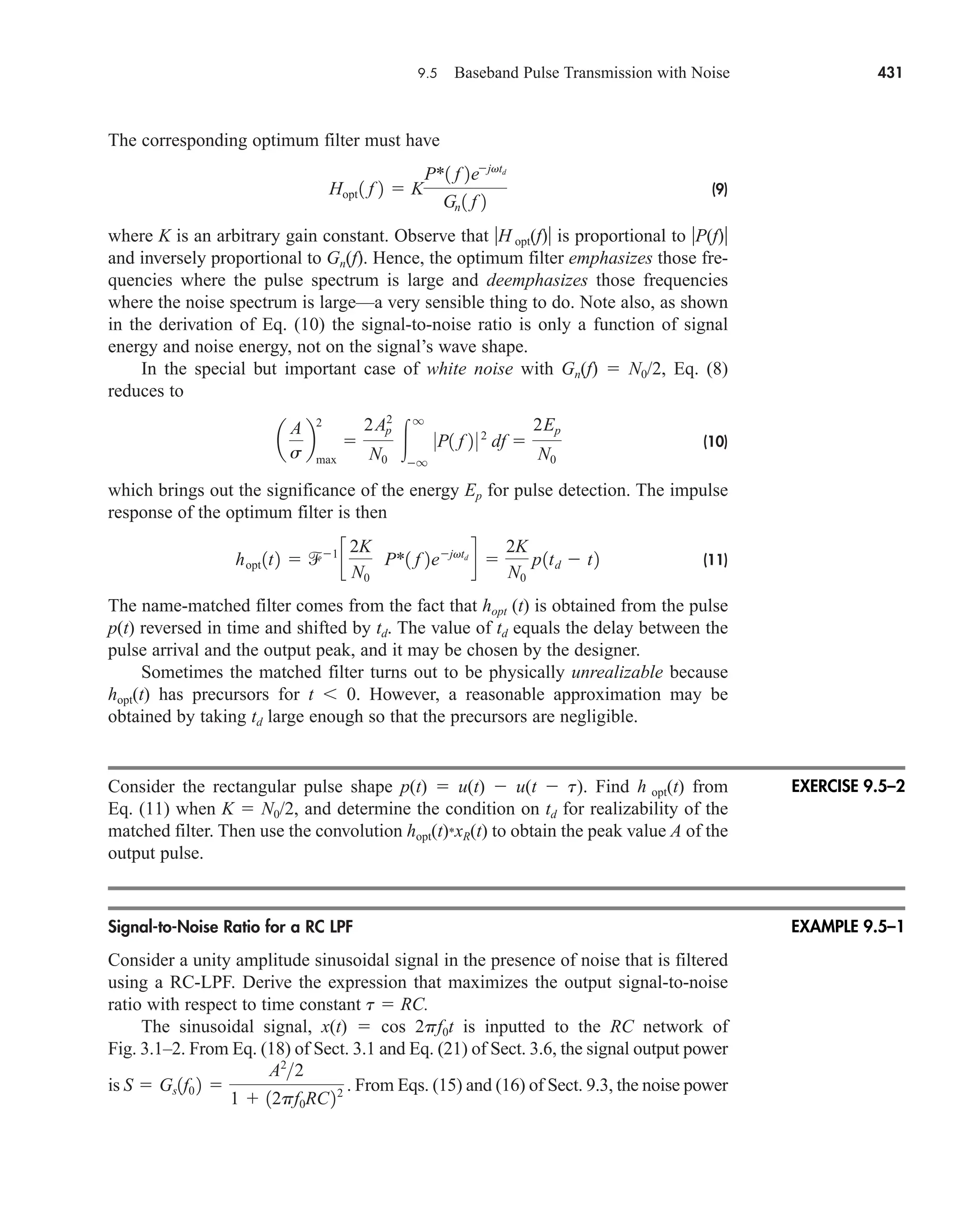 9.5 Baseband Pulse Transmission with Noise 431
The corresponding optimum filter must have
(9)
where K is an arbitrary gain constant. Observe that H opt(f) is proportional to P(f)
and inversely proportional to Gn(f). Hence, the optimum filter emphasizes those fre-
quencies where the pulse spectrum is large and deemphasizes those frequencies
where the noise spectrum is large—a very sensible thing to do. Note also, as shown
in the derivation of Eq. (10) the signal-to-noise ratio is only a function of signal
energy and noise energy, not on the signal’s wave shape.
In the special but important case of white noise with Gn(f)  N0/2, Eq. (8)
reduces to
(10)
which brings out the significance of the energy Ep for pulse detection. The impulse
response of the optimum filter is then
(11)
The name-matched filter comes from the fact that hopt (t) is obtained from the pulse
p(t) reversed in time and shifted by td. The value of td equals the delay between the
pulse arrival and the output peak, and it may be chosen by the designer.
Sometimes the matched filter turns out to be physically unrealizable because
hopt(t) has precursors for t  0. However, a reasonable approximation may be
obtained by taking td large enough so that the precursors are negligible.
Consider the rectangular pulse shape p(t)  u(t)  u(t  t). Find h opt(t) from
Eq. (11) when K  N0/2, and determine the condition on td for realizability of the
matched filter. Then use the convolution hopt(t)*xR(t) to obtain the peak value A of the
output pulse.
Signal-to-Noise Ratio for a RC LPF
Consider a unity amplitude sinusoidal signal in the presence of noise that is filtered
using a RC-LPF. Derive the expression that maximizes the output signal-to-noise
ratio with respect to time constant t  RC.
The sinusoidal signal, x(t)  cos 2pf0t is inputted to the RC network of
Fig. 3.1–2. From Eq. (18) of Sect. 3.1 and Eq. (21) of Sect. 3.6, the signal output power
is From Eqs. (15) and (16) of Sect. 9.3, the noise power
S  Gs1f0 2 
A2
2
1  12pf0RC22 .
hopt 1t2  1
c
2K
N0
P*1 f 2ejvtd
d 
2K
N0
p1td  t2
a
A
s
b
2
max

2Ap
2
N0

q
q
0P1 f 2 0 2
df 
2Ep
N0
Hopt 1 f 2  K
P*1 f 2ejvtd
Gn 1 f 2
EXERCISE 9.5–2
EXAMPLE 9.5–1
car80407_ch09_391-438.qxd 12/17/08 5:21 PM Page 431
Confirming Pages
 