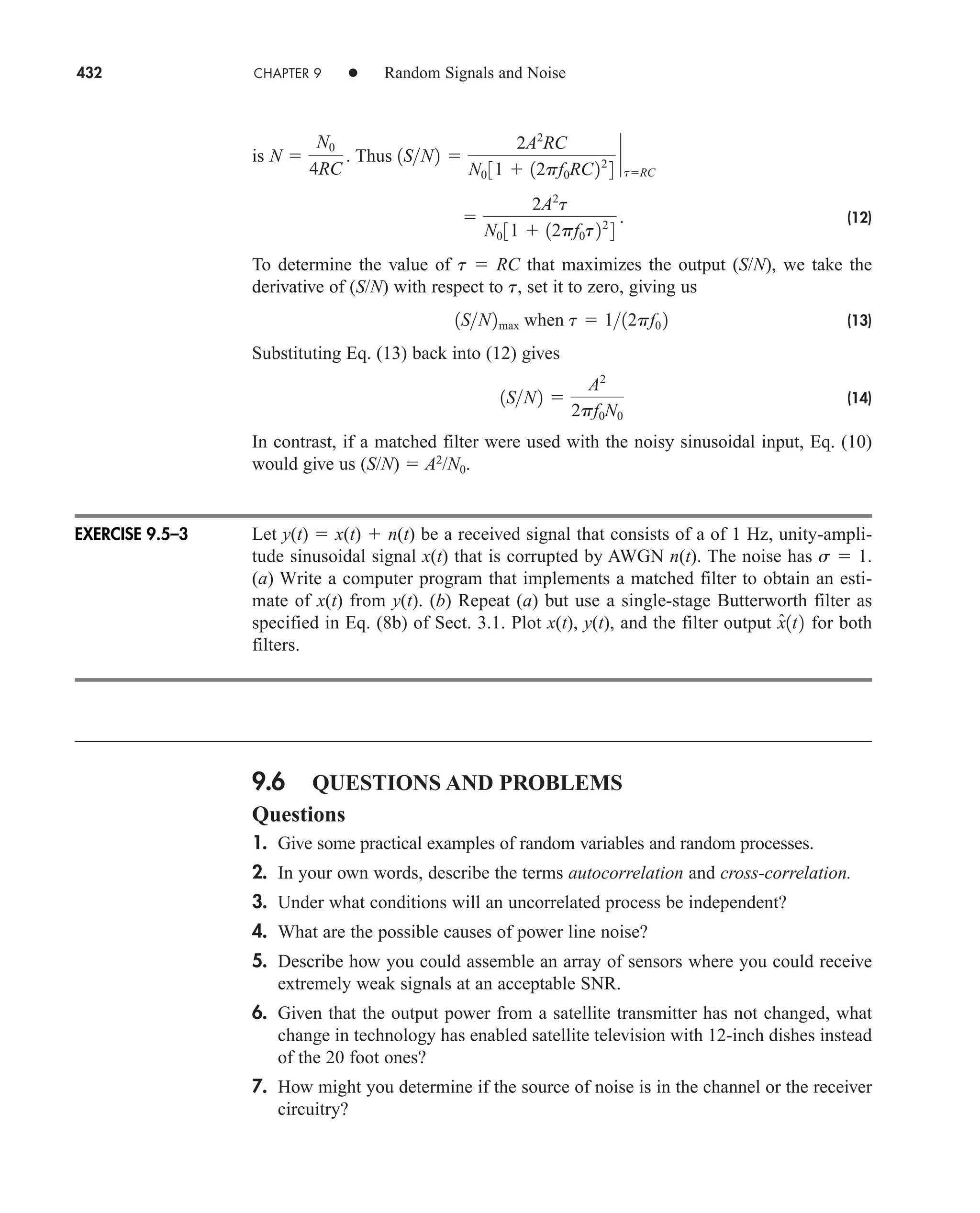 432 CHAPTER 9 • Random Signals and Noise
is Thus
(12)
To determine the value of t  RC that maximizes the output (S/N), we take the
derivative of (S/N) with respect to t, set it to zero, giving us
(13)
Substituting Eq. (13) back into (12) gives
(14)
In contrast, if a matched filter were used with the noisy sinusoidal input, Eq. (10)
would give us (S/N)  A2
/N0.
Let y(t)  x(t)  n(t) be a received signal that consists of a of 1 Hz, unity-ampli-
tude sinusoidal signal x(t) that is corrupted by AWGN n(t). The noise has s  1.
(a) Write a computer program that implements a matched filter to obtain an esti-
mate of x(t) from y(t). (b) Repeat (a) but use a single-stage Butterworth filter as
specified in Eq. (8b) of Sect. 3.1. Plot x(t), y(t), and the filter output for both
filters.
9.6 QUESTIONS AND PROBLEMS
Questions
1. Give some practical examples of random variables and random processes.
2. In your own words, describe the terms autocorrelation and cross-correlation.
3. Under what conditions will an uncorrelated process be independent?
4. What are the possible causes of power line noise?
5. Describe how you could assemble an array of sensors where you could receive
extremely weak signals at an acceptable SNR.
6. Given that the output power from a satellite transmitter has not changed, what
change in technology has enabled satellite television with 12-inch dishes instead
of the 20 foot ones?
7. How might you determine if the source of noise is in the channel or the receiver
circuitry?
x̂1t2
1SN2 
A2
2pf0N0
1SN2max when t  112pf0 2

2A2
t
N0 31  12pf0t22
4
.
1SN2 
2A2
RC
N0 31  12pf0RC22
4
`
tRC
N 
N0
4RC
.
EXERCISE 9.5–3
car80407_ch09_391-438.qxd 12/17/08 5:21 PM Page 432
Confirming Pages
 