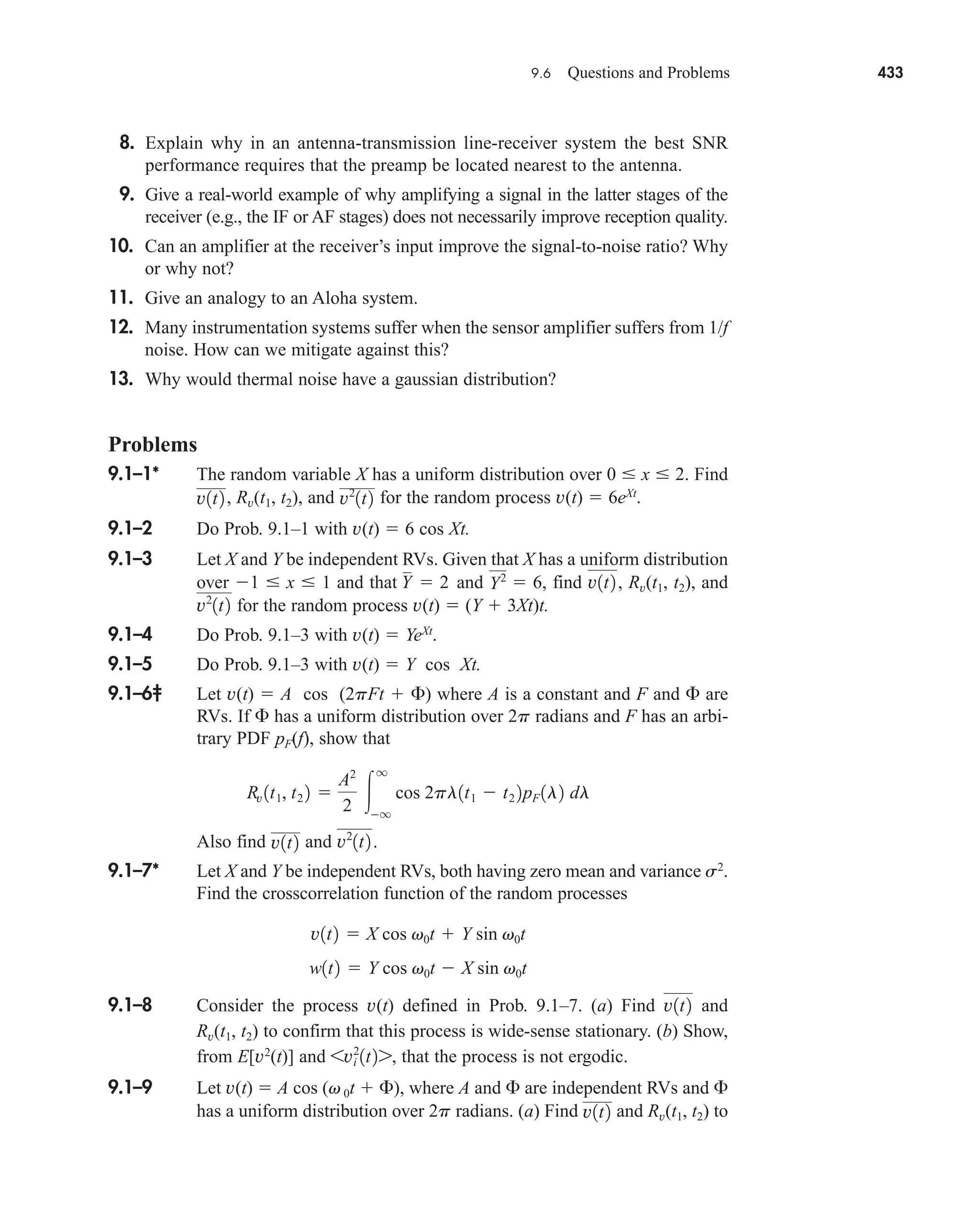 9.6 Questions and Problems 433
8. Explain why in an antenna-transmission line-receiver system the best SNR
performance requires that the preamp be located nearest to the antenna.
9. Give a real-world example of why amplifying a signal in the latter stages of the
receiver (e.g., the IF or AF stages) does not necessarily improve reception quality.
10. Can an amplifier at the receiver’s input improve the signal-to-noise ratio? Why
or why not?
11. Give an analogy to an Aloha system.
12. Many instrumentation systems suffer when the sensor amplifier suffers from 1/f
noise. How can we mitigate against this?
13. Why would thermal noise have a gaussian distribution?
Problems
9.1–1* The random variable X has a uniform distribution over 0  x  2. Find
Rv(t1, t2), and for the random process v(t)  6eXt
.
9.1–2 Do Prob. 9.1–1 with v(t)  6 cos Xt.
9.1–3 Let X and Y be independent RVs. Given that X has a uniform distribution
over 1  x  1 and that and find Rv(t1, t2), and
for the random process v(t)  (Y  3Xt)t.
9.1–4 Do Prob. 9.1–3 with v(t)  YeXt
.
9.1–5 Do Prob. 9.1–3 with v(t)  Y cos Xt.
9.1–6‡ Let v(t)  A cos (2pFt  ) where A is a constant and F and  are
RVs. If  has a uniform distribution over 2p radians and F has an arbi-
trary PDF pF(f), show that
Also find and
9.1–7* Let X and Y be independent RVs, both having zero mean and variance s2
.
Find the crosscorrelation function of the random processes
9.1–8 Consider the process v(t) defined in Prob. 9.1–7. (a) Find and
Rv(t1, t2) to confirm that this process is wide-sense stationary. (b) Show,
from E[v2
(t)] and that the process is not ergodic.
9.1–9 Let v(t)  A cos (v 0t  ), where A and  are independent RVs and 
has a uniform distribution over 2p radians. (a) Find and Rv(t1, t2) to
v1t2
6vi
2
1t27,
v1t2
w1t2  Y cos v0t  X sin v0t
v1t2  X cos v0t  Y sin v0t
v2
1t2 .
v1t2
Rv 1t1, t2 2 
A2
2 
q
q
cos 2pl1t1  t2 2pF 1l2 dl
v2
1t2
v1t2,
Y2
 6,
Y  2
v2
1t2
v1t2 ,
car80407_ch09_391-438.qxd 12/17/08 5:21 PM Page 433
Confirming Pages
 