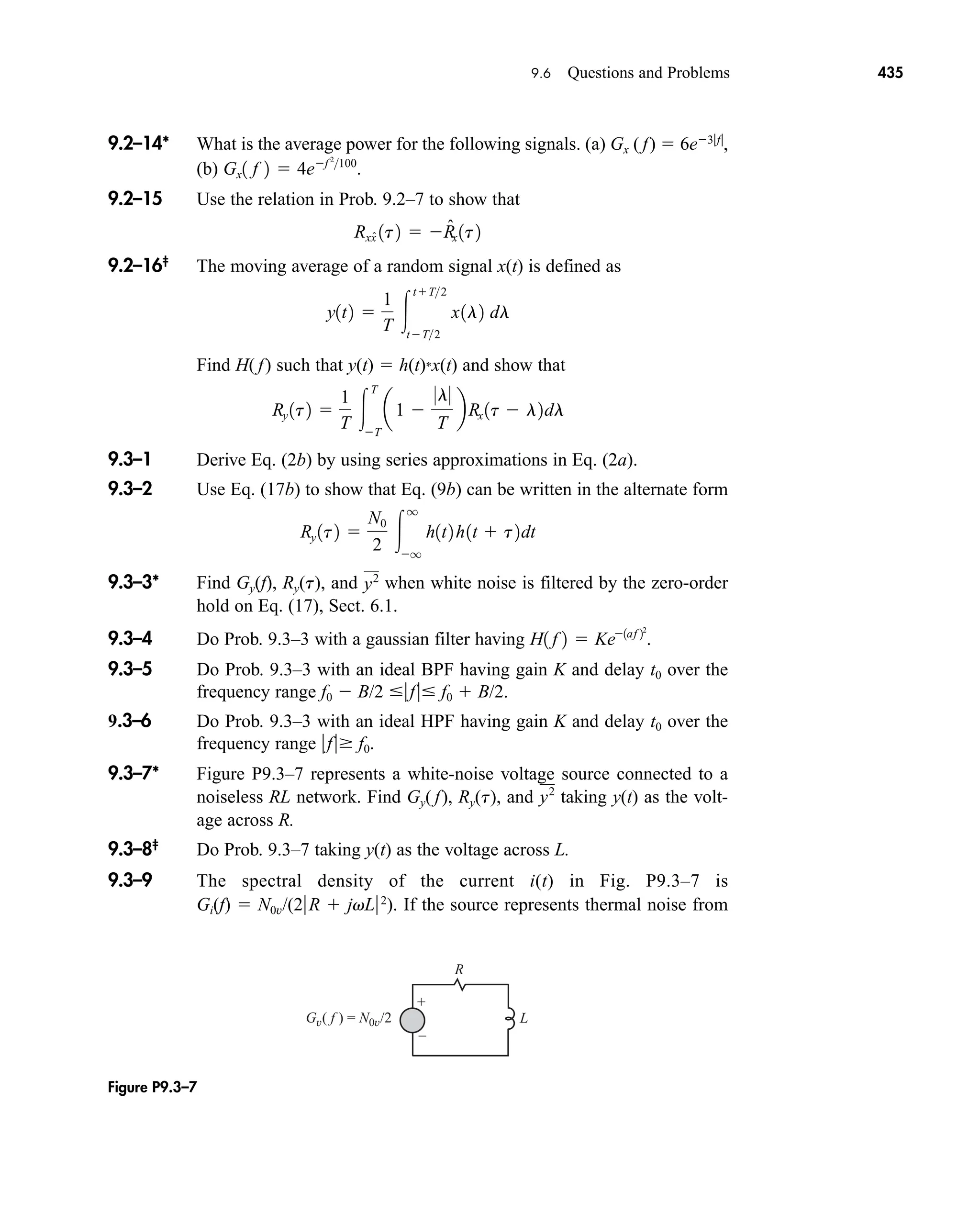 +
–
R
L
Gv( f ) = N0v/2
Figure P9.3–7
9.6 Questions and Problems 435
9.2–14* What is the average power for the following signals. (a) Gx ( f)  6e3f
,
(b)
9.2–15 Use the relation in Prob. 9.2–7 to show that
9.2–16‡
The moving average of a random signal x(t) is defined as
Find H( f) such that y(t)  h(t)*x(t) and show that
9.3–1 Derive Eq. (2b) by using series approximations in Eq. (2a).
9.3–2 Use Eq. (17b) to show that Eq. (9b) can be written in the alternate form
9.3–3* Find Gy(f), Ry(t), and when white noise is filtered by the zero-order
hold on Eq. (17), Sect. 6.1.
9.3–4 Do Prob. 9.3–3 with a gaussian filter having
9.3–5 Do Prob. 9.3–3 with an ideal BPF having gain K and delay t0 over the
frequency range f0  B/2 f f0  B/2.
9.3–6 Do Prob. 9.3–3 with an ideal HPF having gain K and delay t0 over the
frequency range f f0.
9.3–7* Figure P9.3–7 represents a white-noise voltage source connected to a
noiseless RL network. Find Gy( f), Ry(t), and taking y(t) as the volt-
age across R.
9.3–8‡
Do Prob. 9.3–7 taking y(t) as the voltage across L.
9.3–9 The spectral density of the current i(t) in Fig. P9.3–7 is
Gi(f)  N0v/(2R  jvL2
). If the source represents thermal noise from
y2
H1 f 2  Ke1af 22
.
y2
Ry 1t2 
N0
2 
q
q
h1t2 h1t  t2dt
Ry 1t2 
1
T 
T
T
a1 
0l0
T
bRx 1t  l2dl
y1t2 
1
T 
tT2
tT2
x1l2 dl
Rxx̂ 1t2  R̂x 1t2
Gx1 f 2  4ef 2
100
.
car80407_ch09_391-438.qxd 12/22/08 2:44 PM Page 435
Rev. Confirming Pages
 