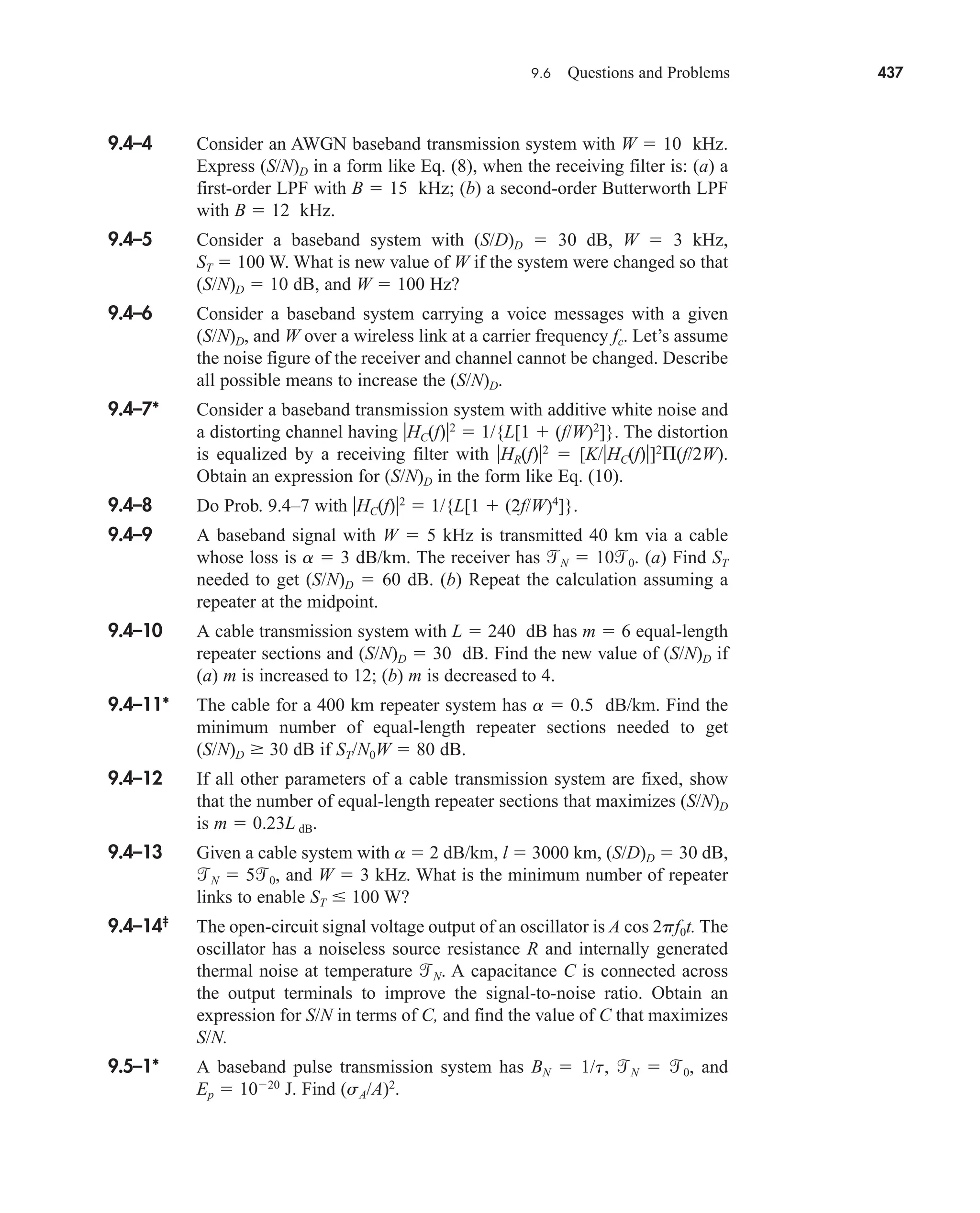 9.6 Questions and Problems 437
9.4–4 Consider an AWGN baseband transmission system with W  10 kHz.
Express (S/N)D in a form like Eq. (8), when the receiving filter is: (a) a
first-order LPF with B  15 kHz; (b) a second-order Butterworth LPF
with B  12 kHz.
9.4–5 Consider a baseband system with (S/D)D  30 dB, W  3 kHz,
ST  100 W. What is new value of W if the system were changed so that
(S/N)D  10 dB, and W  100 Hz?
9.4–6 Consider a baseband system carrying a voice messages with a given
(S/N)D, and W over a wireless link at a carrier frequency fc. Let’s assume
the noise figure of the receiver and channel cannot be changed. Describe
all possible means to increase the (S/N)D.
9.4–7* Consider a baseband transmission system with additive white noise and
a distorting channel having HC(f)2
 1/{L[1  (f/W)2
]}. The distortion
is equalized by a receiving filter with HR(f)2
 [K/HC(f)]2
(f/2W).
Obtain an expression for (S/N)D in the form like Eq. (10).
9.4–8 Do Prob. 9.4–7 with HC(f)2
 1/{L[1  (2f/W)4
]}.
9.4–9 A baseband signal with W  5 kHz is transmitted 40 km via a cable
whose loss is a  3 dB/km. The receiver has N  100. (a) Find ST
needed to get (S/N)D  60 dB. (b) Repeat the calculation assuming a
repeater at the midpoint.
9.4–10 A cable transmission system with L  240 dB has m  6 equal-length
repeater sections and (S/N)D  30 dB. Find the new value of (S/N)D if
(a) m is increased to 12; (b) m is decreased to 4.
9.4–11* The cable for a 400 km repeater system has a  0.5 dB/km. Find the
minimum number of equal-length repeater sections needed to get
(S/N)D 30 dB if ST/N0W  80 dB.
9.4–12 If all other parameters of a cable transmission system are fixed, show
that the number of equal-length repeater sections that maximizes (S/N)D
is m  0.23L dB.
9.4–13 Given a cable system with a  2 dB/km, l  3000 km, (S/D)D  30 dB,
N  50, and W  3 kHz. What is the minimum number of repeater
links to enable ST  100 W?
9.4–14‡
The open-circuit signal voltage output of an oscillator is A cos 2pf0t. The
oscillator has a noiseless source resistance R and internally generated
thermal noise at temperature N. A capacitance C is connected across
the output terminals to improve the signal-to-noise ratio. Obtain an
expression for S/N in terms of C, and find the value of C that maximizes
S/N.
9.5–1* A baseband pulse transmission system has BN  1/t, N  0, and
Ep  1020
J. Find (sA/A)2
.
car80407_ch09_391-438.qxd 12/17/08 5:21 PM Page 437
Confirming Pages
 