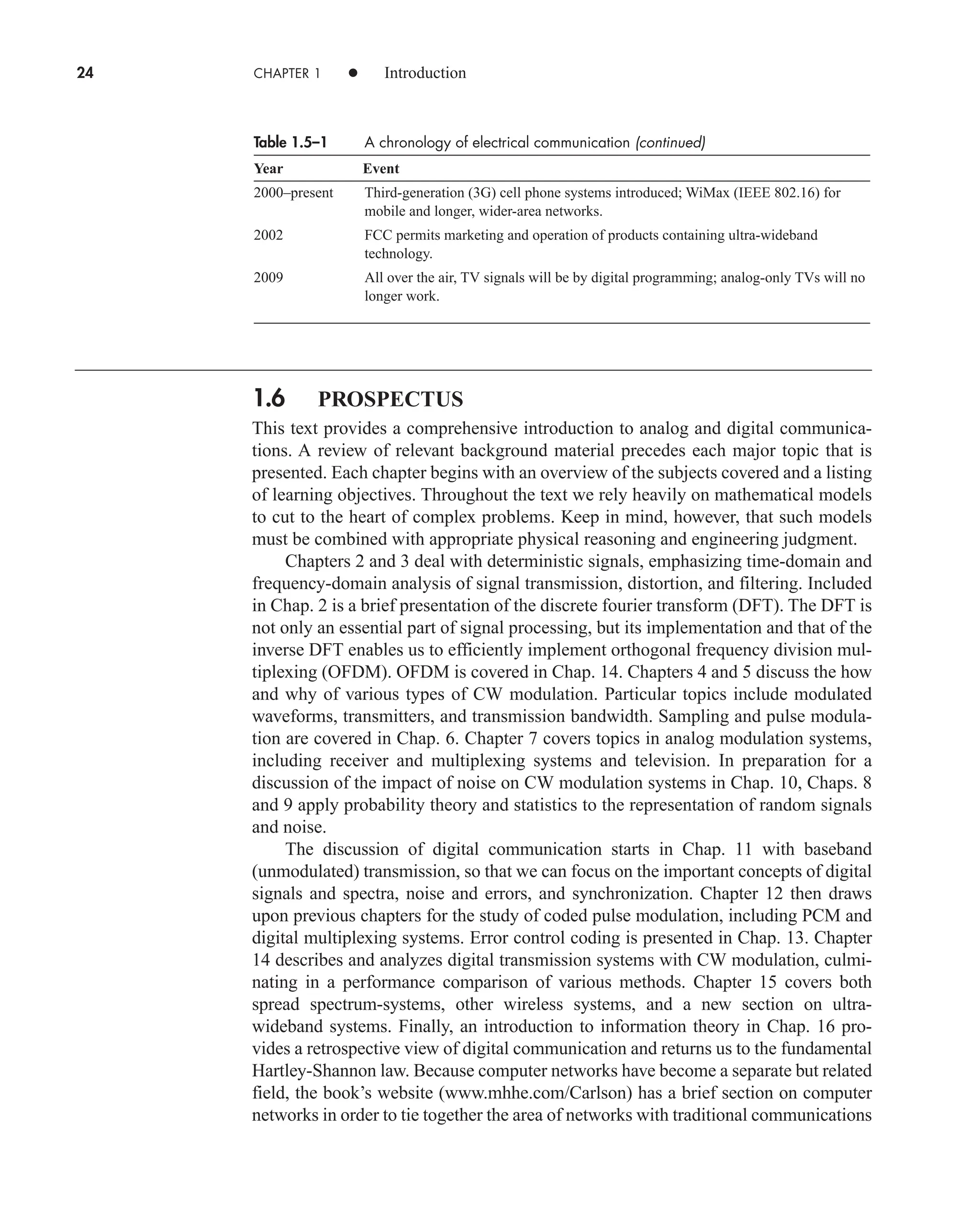 24 CHAPTER 1 • Introduction
Table 1.5–1 A chronology of electrical communication (continued)
Year Event
2000–present Third-generation (3G) cell phone systems introduced; WiMax (IEEE 802.16) for
mobile and longer, wider-area networks.
2002 FCC permits marketing and operation of products containing ultra-wideband
technology.
2009 All over the air, TV signals will be by digital programming; analog-only TVs will no
longer work.
1.6 PROSPECTUS
This text provides a comprehensive introduction to analog and digital communica-
tions. A review of relevant background material precedes each major topic that is
presented. Each chapter begins with an overview of the subjects covered and a listing
of learning objectives. Throughout the text we rely heavily on mathematical models
to cut to the heart of complex problems. Keep in mind, however, that such models
must be combined with appropriate physical reasoning and engineering judgment.
Chapters 2 and 3 deal with deterministic signals, emphasizing time-domain and
frequency-domain analysis of signal transmission, distortion, and filtering. Included
in Chap. 2 is a brief presentation of the discrete fourier transform (DFT). The DFT is
not only an essential part of signal processing, but its implementation and that of the
inverse DFT enables us to efficiently implement orthogonal frequency division mul-
tiplexing (OFDM). OFDM is covered in Chap. 14. Chapters 4 and 5 discuss the how
and why of various types of CW modulation. Particular topics include modulated
waveforms, transmitters, and transmission bandwidth. Sampling and pulse modula-
tion are covered in Chap. 6. Chapter 7 covers topics in analog modulation systems,
including receiver and multiplexing systems and television. In preparation for a
discussion of the impact of noise on CW modulation systems in Chap. 10, Chaps. 8
and 9 apply probability theory and statistics to the representation of random signals
and noise.
The discussion of digital communication starts in Chap. 11 with baseband
(unmodulated) transmission, so that we can focus on the important concepts of digital
signals and spectra, noise and errors, and synchronization. Chapter 12 then draws
upon previous chapters for the study of coded pulse modulation, including PCM and
digital multiplexing systems. Error control coding is presented in Chap. 13. Chapter
14 describes and analyzes digital transmission systems with CW modulation, culmi-
nating in a performance comparison of various methods. Chapter 15 covers both
spread spectrum-systems, other wireless systems, and a new section on ultra-
wideband systems. Finally, an introduction to information theory in Chap. 16 pro-
vides a retrospective view of digital communication and returns us to the fundamental
Hartley-Shannon law. Because computer networks have become a separate but related
field, the book’s website (www.mhhe.com/Carlson) has a brief section on computer
networks in order to tie together the area of networks with traditional communications
car80407_ch01_001-026.qxd 12/8/08 10:21 PM Page 24
 