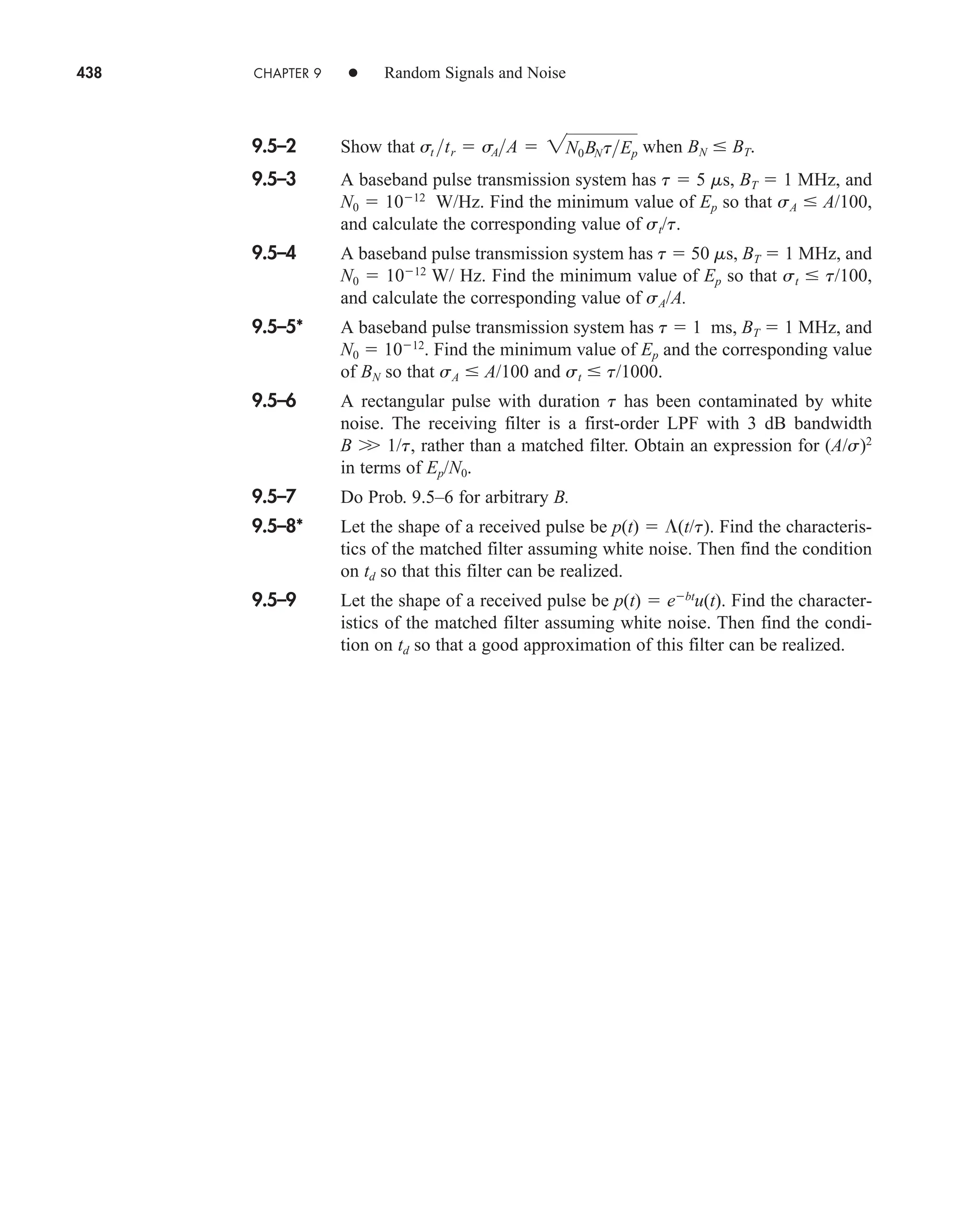 438 CHAPTER 9 • Random Signals and Noise
9.5–2 Show that when BN  BT.
9.5–3 A baseband pulse transmission system has t  5 ms, BT  1 MHz, and
N0  1012
W/Hz. Find the minimum value of Ep so that sA  A/100,
and calculate the corresponding value of st/t.
9.5–4 A baseband pulse transmission system has t  50 ms, BT  1 MHz, and
N0  1012
W/ Hz. Find the minimum value of Ep so that st  t/100,
and calculate the corresponding value of sA/A.
9.5–5* A baseband pulse transmission system has t  1 ms, BT  1 MHz, and
N0  1012
. Find the minimum value of Ep and the corresponding value
of BN so that sA  A/100 and st  t/1000.
9.5–6 A rectangular pulse with duration t has been contaminated by white
noise. The receiving filter is a first-order LPF with 3 dB bandwidth
B 1/t, rather than a matched filter. Obtain an expression for (A/s)2
in terms of Ep/N0.
9.5–7 Do Prob. 9.5–6 for arbitrary B.
9.5–8* Let the shape of a received pulse be p(t)  (t/t). Find the characteris-
tics of the matched filter assuming white noise. Then find the condition
on td so that this filter can be realized.
9.5–9 Let the shape of a received pulse be p(t)  ebt
u(t). Find the character-
istics of the matched filter assuming white noise. Then find the condi-
tion on td so that a good approximation of this filter can be realized.
st tr  sAA  2N0BNtEp
car80407_ch09_391-438.qxd 12/17/08 5:21 PM Page 438
Confirming Pages
 