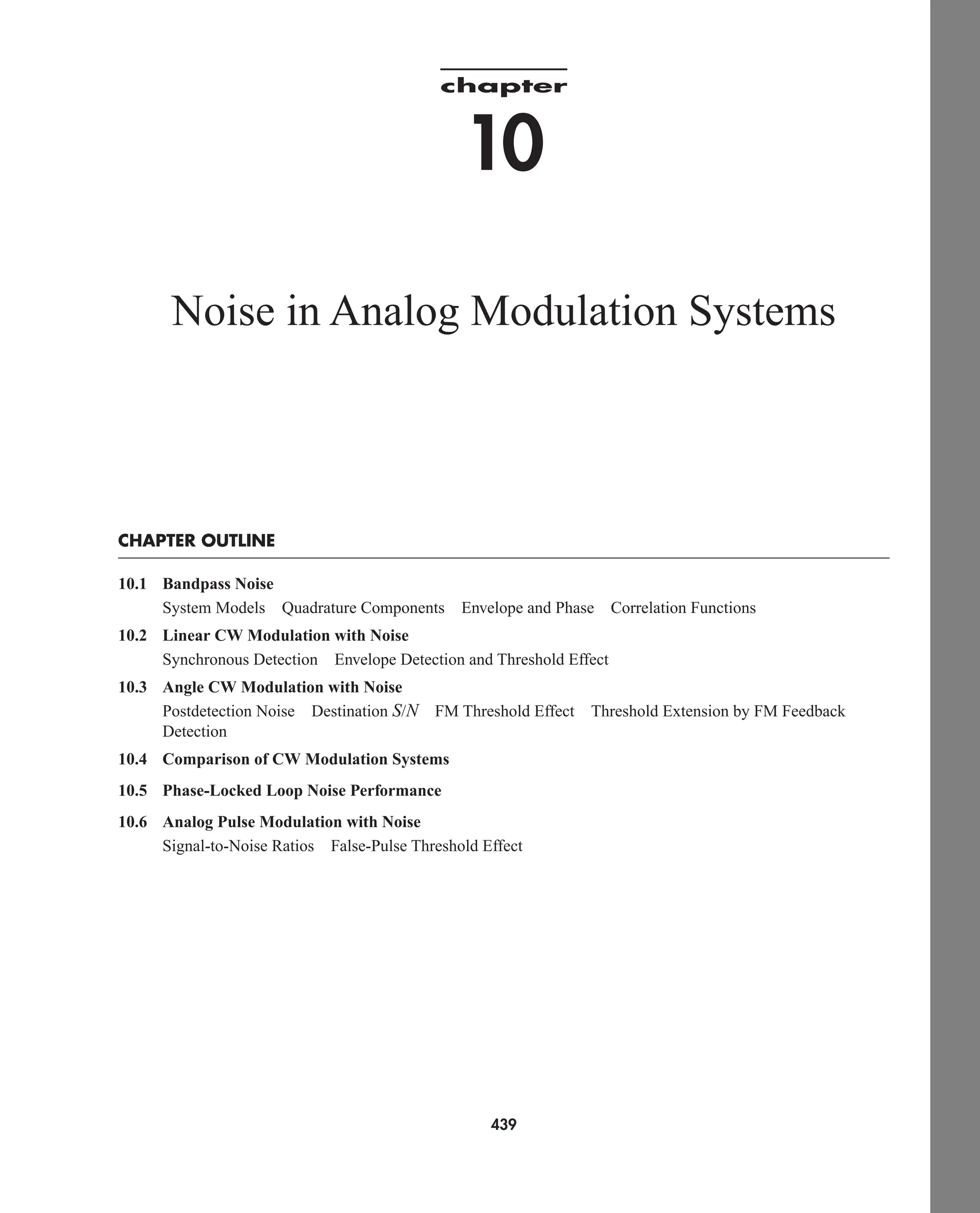 chapter
10
Noise in Analog Modulation Systems
CHAPTER OUTLINE
10.1 Bandpass Noise
System Models Quadrature Components Envelope and Phase Correlation Functions
10.2 Linear CW Modulation with Noise
Synchronous Detection Envelope Detection and Threshold Effect
10.3 Angle CW Modulation with Noise
Postdetection Noise Destination S/N FM Threshold Effect Threshold Extension by FM Feedback
Detection
10.4 Comparison of CW Modulation Systems
10.5 Phase-Locked Loop Noise Performance
10.6 Analog Pulse Modulation with Noise
Signal-to-Noise Ratios False-Pulse Threshold Effect
439
car80407_ch10_439-478.qxd 12/17/08 5:22 PM Page 439
Confirming Pages
 