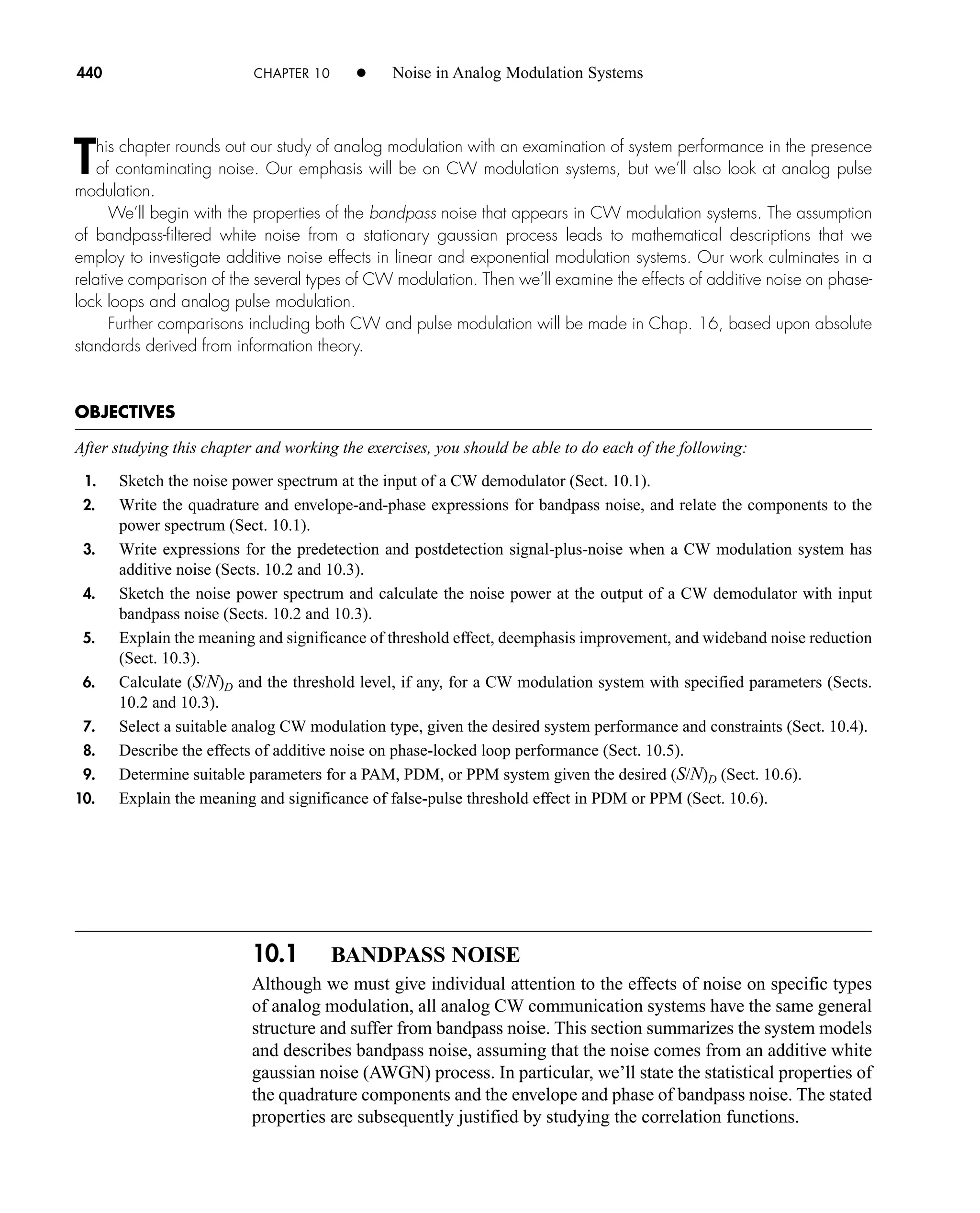 10.1 BANDPASS NOISE
Although we must give individual attention to the effects of noise on specific types
of analog modulation, all analog CW communication systems have the same general
structure and suffer from bandpass noise. This section summarizes the system models
and describes bandpass noise, assuming that the noise comes from an additive white
gaussian noise (AWGN) process. In particular, we’ll state the statistical properties of
the quadrature components and the envelope and phase of bandpass noise. The stated
properties are subsequently justified by studying the correlation functions.
440 CHAPTER 10 • Noise in Analog Modulation Systems
This chapter rounds out our study of analog modulation with an examination of system performance in the presence
of contaminating noise. Our emphasis will be on CW modulation systems, but we’ll also look at analog pulse
modulation.
We’ll begin with the properties of the bandpass noise that appears in CW modulation systems. The assumption
of bandpass-filtered white noise from a stationary gaussian process leads to mathematical descriptions that we
employ to investigate additive noise effects in linear and exponential modulation systems. Our work culminates in a
relative comparison of the several types of CW modulation. Then we’ll examine the effects of additive noise on phase-
lock loops and analog pulse modulation.
Further comparisons including both CW and pulse modulation will be made in Chap. 16, based upon absolute
standards derived from information theory.
OBJECTIVES
After studying this chapter and working the exercises, you should be able to do each of the following:
1. Sketch the noise power spectrum at the input of a CW demodulator (Sect. 10.1).
2. Write the quadrature and envelope-and-phase expressions for bandpass noise, and relate the components to the
power spectrum (Sect. 10.1).
3. Write expressions for the predetection and postdetection signal-plus-noise when a CW modulation system has
additive noise (Sects. 10.2 and 10.3).
4. Sketch the noise power spectrum and calculate the noise power at the output of a CW demodulator with input
bandpass noise (Sects. 10.2 and 10.3).
5. Explain the meaning and significance of threshold effect, deemphasis improvement, and wideband noise reduction
(Sect. 10.3).
6. Calculate (S/N)D and the threshold level, if any, for a CW modulation system with specified parameters (Sects.
10.2 and 10.3).
7. Select a suitable analog CW modulation type, given the desired system performance and constraints (Sect. 10.4).
8. Describe the effects of additive noise on phase-locked loop performance (Sect. 10.5).
9. Determine suitable parameters for a PAM, PDM, or PPM system given the desired (S/N)D (Sect. 10.6).
10. Explain the meaning and significance of false-pulse threshold effect in PDM or PPM (Sect. 10.6).
car80407_ch10_439-478.qxd 12/17/08 5:22 PM Page 440
Confirming Pages
 