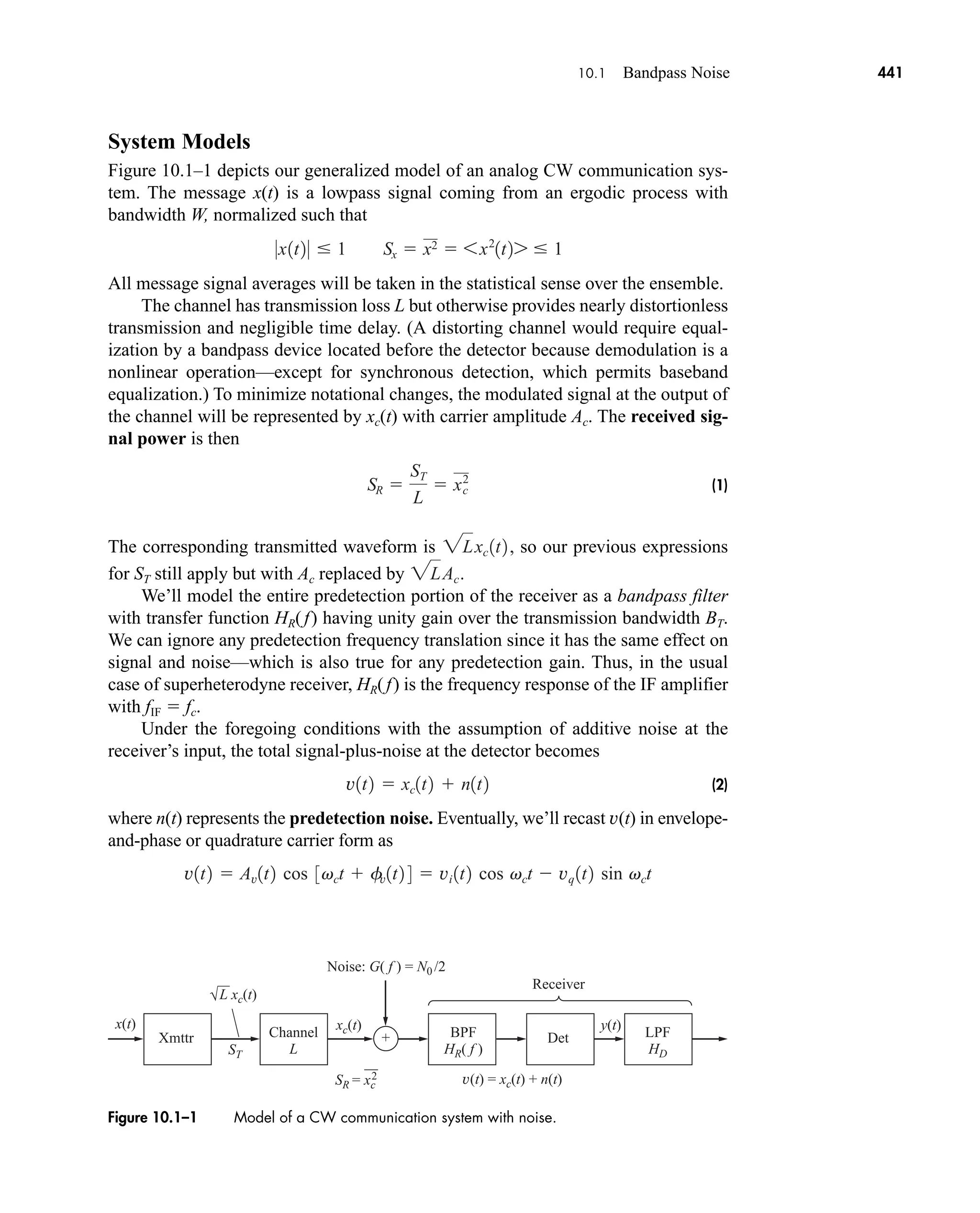 Xmttr Det
Channel
L
BPF
HR( f )
LPF
HD
Receiver
L xc(t)
xc(t) y(t)
x(t)
v(t) = xc(t) + n(t)
Noise: G( f ) = N0 /2
+
ST
SR = xc
2
Figure 10.1–1 Model of a CW communication system with noise.
10.1 Bandpass Noise 441
System Models
Figure 10.1–1 depicts our generalized model of an analog CW communication sys-
tem. The message x(t) is a lowpass signal coming from an ergodic process with
bandwidth W, normalized such that
All message signal averages will be taken in the statistical sense over the ensemble.
The channel has transmission loss L but otherwise provides nearly distortionless
transmission and negligible time delay. (A distorting channel would require equal-
ization by a bandpass device located before the detector because demodulation is a
nonlinear operation—except for synchronous detection, which permits baseband
equalization.) To minimize notational changes, the modulated signal at the output of
the channel will be represented by xc(t) with carrier amplitude Ac. The received sig-
nal power is then
(1)
The corresponding transmitted waveform is so our previous expressions
for ST still apply but with Ac replaced by
We’ll model the entire predetection portion of the receiver as a bandpass filter
with transfer function HR(f) having unity gain over the transmission bandwidth BT.
We can ignore any predetection frequency translation since it has the same effect on
signal and noise—which is also true for any predetection gain. Thus, in the usual
case of superheterodyne receiver, HR(f) is the frequency response of the IF amplifier
with fIF  fc.
Under the foregoing conditions with the assumption of additive noise at the
receiver’s input, the total signal-plus-noise at the detector becomes
(2)
where n(t) represents the predetection noise. Eventually, we’ll recast v(t) in envelope-
and-phase or quadrature carrier form as
v1t2  Av1t2 cos 3vct  fv1t2 4  vi 1t2 cos vct  vq 1t2 sin vct
v1t2  xc1t2  n1t2
2LAc.
2Lxc1t2,
SR 
ST
L
 xc
2
0x1t20  1 Sx  x2  6x2
1t27  1
car80407_ch10_439-478.qxd 12/17/08 5:22 PM Page 441
Confirming Pages
 