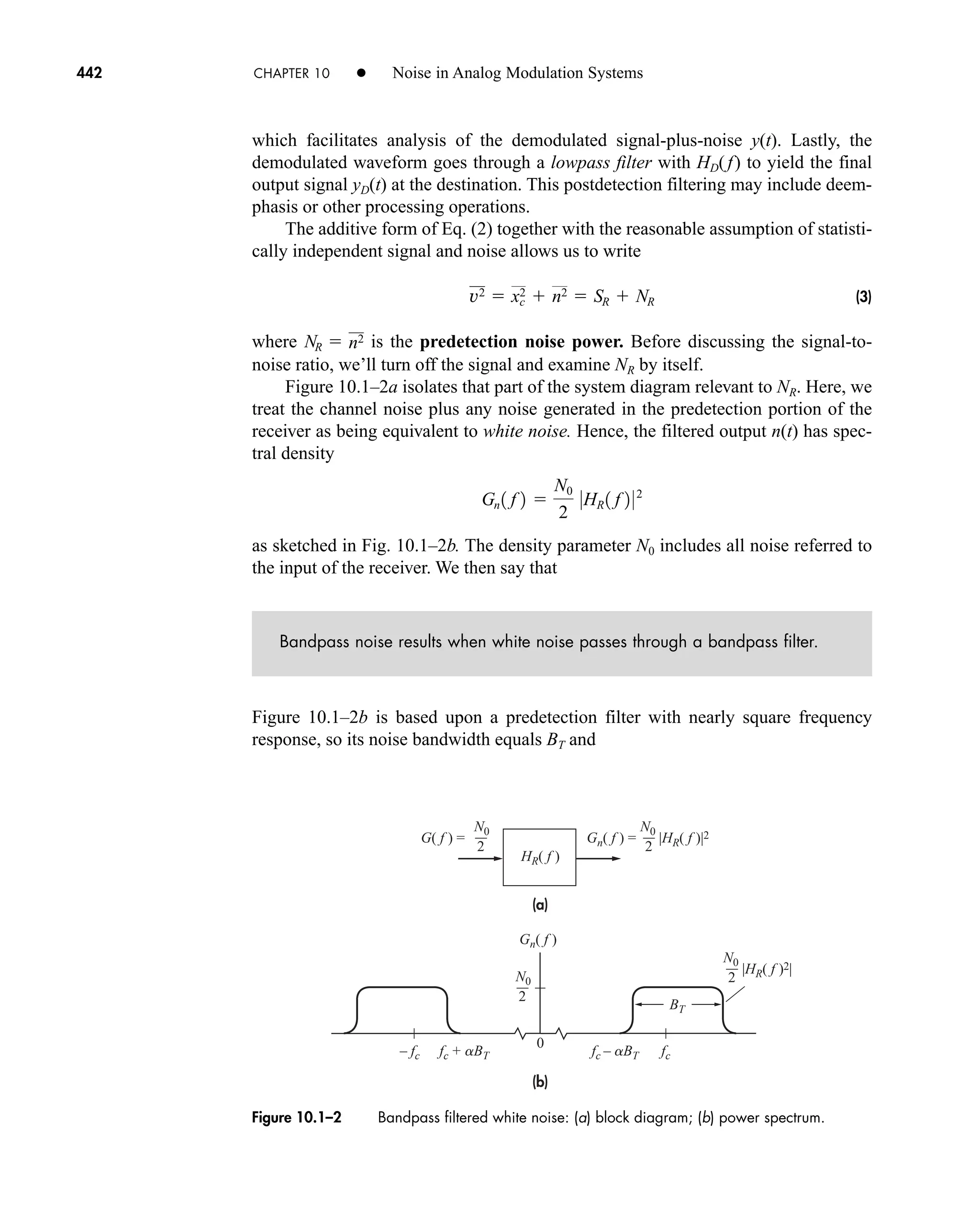 442 CHAPTER 10 • Noise in Analog Modulation Systems
(a)
(b)
Gn( f ) =
Gn( f )
– fc fc + aBT fc – aBT fc
|HR( f )|2
HR( f )
BT
N0 N0
2
0
|HR( f )2|
N0
2
G( f ) =
2
N0
2
Figure 10.1–2 Bandpass filtered white noise: (a) block diagram; (b) power spectrum.
which facilitates analysis of the demodulated signal-plus-noise y(t). Lastly, the
demodulated waveform goes through a lowpass filter with HD(f) to yield the final
output signal yD(t) at the destination. This postdetection filtering may include deem-
phasis or other processing operations.
The additive form of Eq. (2) together with the reasonable assumption of statisti-
cally independent signal and noise allows us to write
(3)
where is the predetection noise power. Before discussing the signal-to-
noise ratio, we’ll turn off the signal and examine NR by itself.
Figure 10.1–2a isolates that part of the system diagram relevant to NR. Here, we
treat the channel noise plus any noise generated in the predetection portion of the
receiver as being equivalent to white noise. Hence, the filtered output n(t) has spec-
tral density
as sketched in Fig. 10.1–2b. The density parameter N0 includes all noise referred to
the input of the receiver. We then say that
Bandpass noise results when white noise passes through a bandpass filter.
Figure 10.1–2b is based upon a predetection filter with nearly square frequency
response, so its noise bandwidth equals BT and
Gn 1 f 2 
N0
2
0HR 1 f 2 02
NR  n2
v2  xc
2  n2  SR  NR
car80407_ch10_439-478.qxd 12/17/08 5:22 PM Page 442
Confirming Pages
 