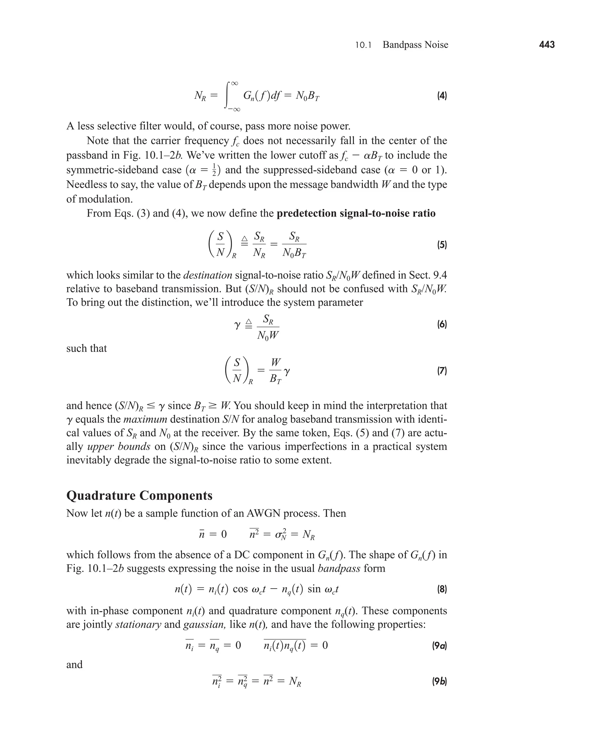 10.1 Bandpass Noise 443
(4)
A less selective filter would, of course, pass more noise power.
Note that the carrier frequency fc does not necessarily fall in the center of the
passband in Fig. 10.1–2b. We’ve written the lower cutoff as fc  aBT to include the
symmetric-sideband case and the suppressed-sideband case (a  0 or 1).
Needless to say, the value of BT depends upon the message bandwidth W and the type
of modulation.
From Eqs. (3) and (4), we now define the predetection signal-to-noise ratio
(5)
which looks similar to the destination signal-to-noise ratio SR/N0W defined in Sect. 9.4
relative to baseband transmission. But (S/N)R should not be confused with SR/N0W.
To bring out the distinction, we’ll introduce the system parameter
(6)
such that
(7)
and hence (S/N)R  g since BT  W. You should keep in mind the interpretation that
g equals the maximum destination S/N for analog baseband transmission with identi-
cal values of SR and N0 at the receiver. By the same token, Eqs. (5) and (7) are actu-
ally upper bounds on (S/N)R since the various imperfections in a practical system
inevitably degrade the signal-to-noise ratio to some extent.
Quadrature Components
Now let n(t) be a sample function of an AWGN process. Then
which follows from the absence of a DC component in Gn(f). The shape of Gn(f) in
Fig. 10.1–2b suggests expressing the noise in the usual bandpass form
(8)
with in-phase component ni(t) and quadrature component nq(t). These components
are jointly stationary and gaussian, like n(t), and have the following properties:
(9a)
and
(9b)
ni
2  nq
2  n2  NR
ni  nq  0 ni 1t2nq 1t2  0
n1t2  ni 1t2 cos vct  nq 1t2 sin vct
n
  0 n2  sN
2
 NR
a
S
N
b
R

W
BT
g
g 
^ SR
N0W
a
S
N
b
R

^ SR
NR

SR
N0BT
1a  1
2 2
NR  
q
q
Gn 1 f 2df  N0BT
car80407_ch10_439-478.qxd 12/17/08 5:22 PM Page 443
Confirming Pages
 