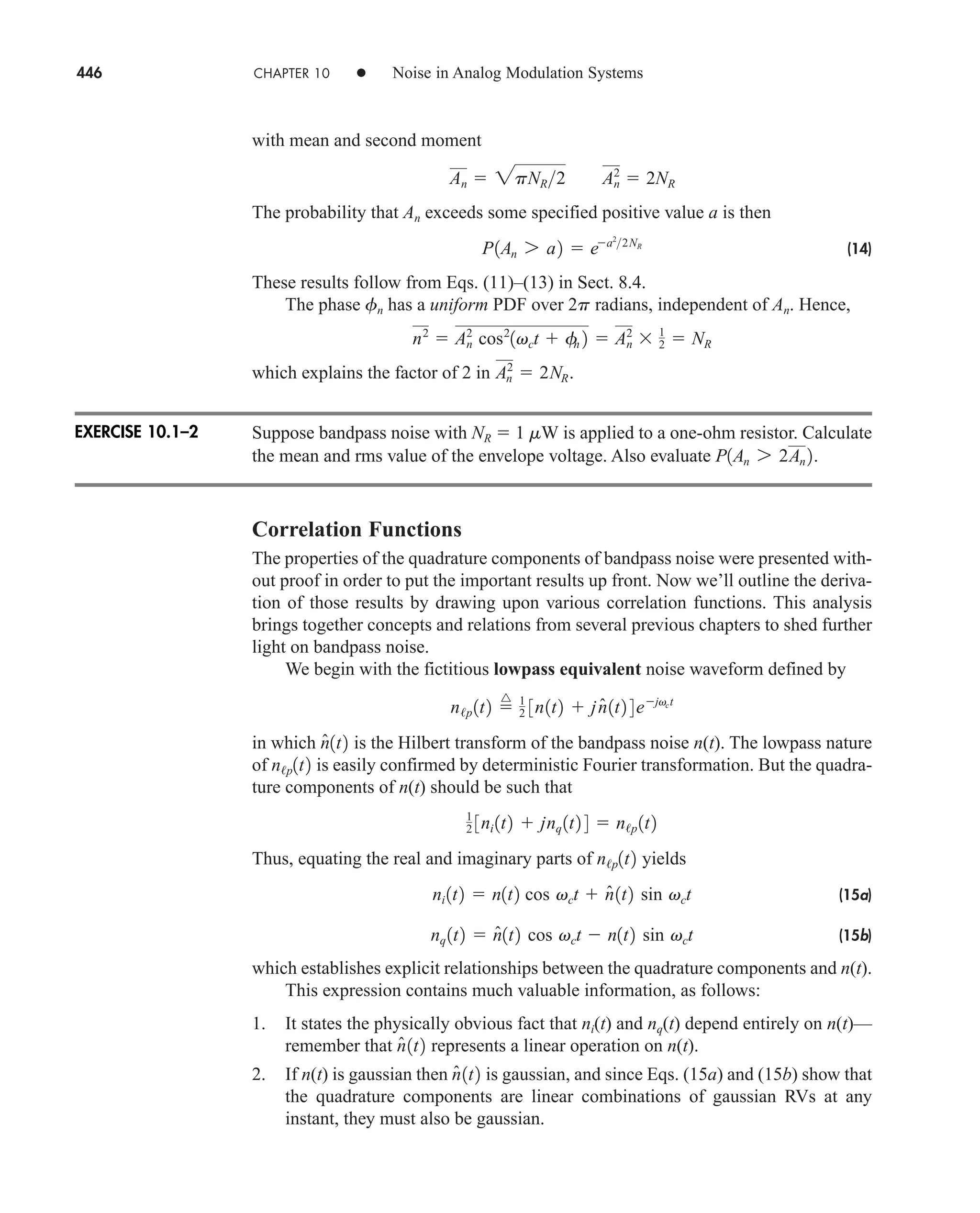 446 CHAPTER 10 • Noise in Analog Modulation Systems
with mean and second moment
The probability that An exceeds some specified positive value a is then
(14)
These results follow from Eqs. (11)–(13) in Sect. 8.4.
The phase fn has a uniform PDF over 2p radians, independent of An. Hence,
which explains the factor of 2 in
Suppose bandpass noise with NR  1 mW is applied to a one-ohm resistor. Calculate
the mean and rms value of the envelope voltage. Also evaluate
Correlation Functions
The properties of the quadrature components of bandpass noise were presented with-
out proof in order to put the important results up front. Now we’ll outline the deriva-
tion of those results by drawing upon various correlation functions. This analysis
brings together concepts and relations from several previous chapters to shed further
light on bandpass noise.
We begin with the fictitious lowpass equivalent noise waveform defined by
in which is the Hilbert transform of the bandpass noise n(t). The lowpass nature
of is easily confirmed by deterministic Fourier transformation. But the quadra-
ture components of n(t) should be such that
Thus, equating the real and imaginary parts of yields
(15a)
(15b)
which establishes explicit relationships between the quadrature components and n(t).
This expression contains much valuable information, as follows:
1. It states the physically obvious fact that ni(t) and nq(t) depend entirely on n(t)—
remember that represents a linear operation on n(t).
2. If n(t) is gaussian then is gaussian, and since Eqs. (15a) and (15b) show that
the quadrature components are linear combinations of gaussian RVs at any
instant, they must also be gaussian.
n̂1t2
n̂1t2
nq 1t2  n̂1t2 cos vct  n1t2 sin vct
ni 1t2  n1t2 cos vct  n̂1t2 sin vct
n/p1t2
1
2 3ni 1t2  jnq 1t2 4  n/p 1t2
n/p1t2
n̂1t2
n/p 1t2 
^ 1
2 3n1t2  jn̂1t2 4 ejvct
P1An 7 2An 2.
An
2
 2NR.
n2
 An
2
cos2
1vct  f
n 2  An
2
 1
2  NR
P1An 7 a2  ea2
2NR
An  2pNR2 A2
n  2NR
EXERCISE 10.1–2
car80407_ch10_439-478.qxd 12/17/08 5:22 PM Page 446
Confirming Pages
 