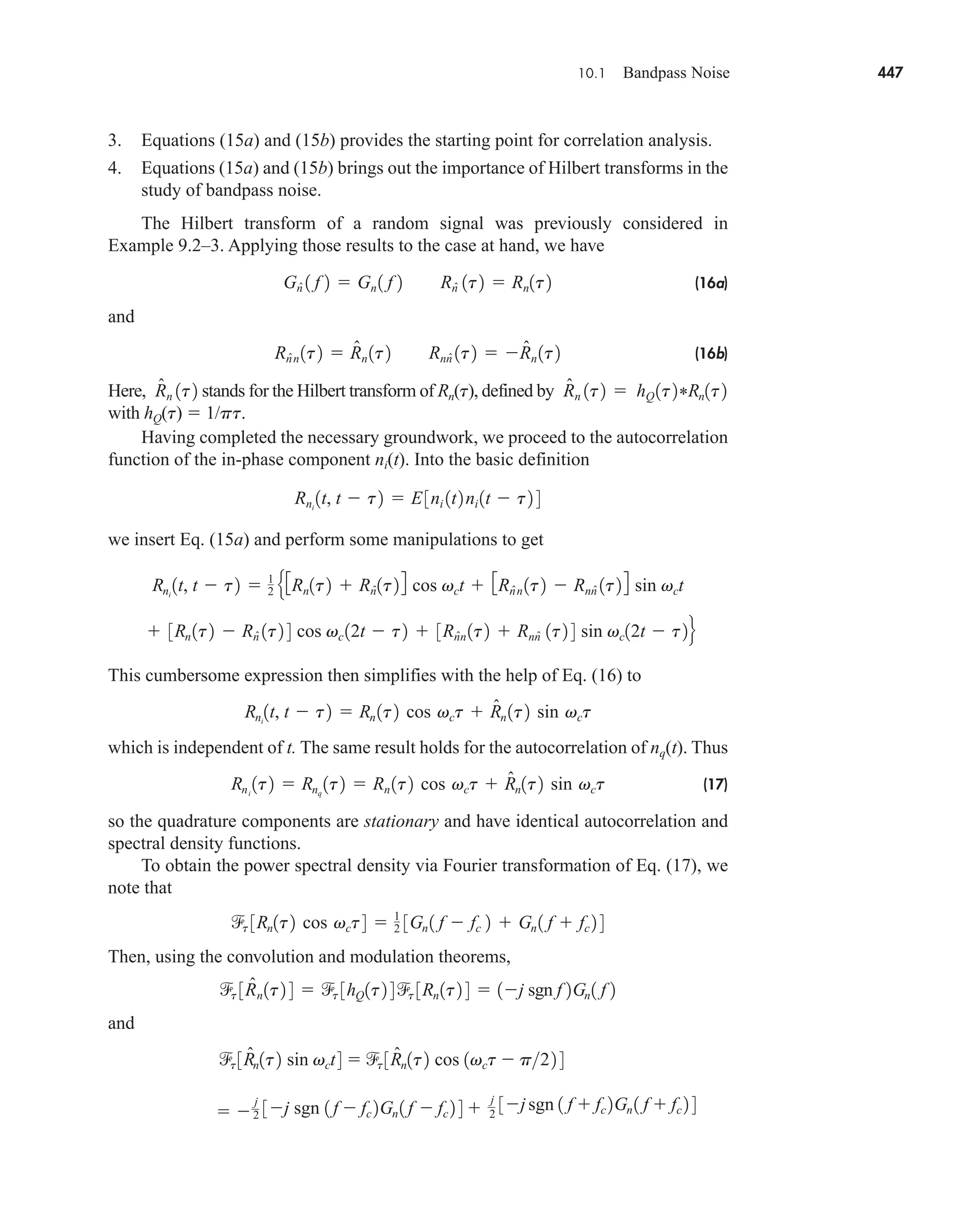 10.1 Bandpass Noise 447
3. Equations (15a) and (15b) provides the starting point for correlation analysis.
4. Equations (15a) and (15b) brings out the importance of Hilbert transforms in the
study of bandpass noise.
The Hilbert transform of a random signal was previously considered in
Example 9.2–3. Applying those results to the case at hand, we have
(16a)
and
(16b)
Here, stands for the Hilbert transform of Rn(t), defined by
with hQ(t)  1/pt.
Having completed the necessary groundwork, we proceed to the autocorrelation
function of the in-phase component ni(t). Into the basic definition
we insert Eq. (15a) and perform some manipulations to get
This cumbersome expression then simplifies with the help of Eq. (16) to
which is independent of t. The same result holds for the autocorrelation of nq(t). Thus
(17)
so the quadrature components are stationary and have identical autocorrelation and
spectral density functions.
To obtain the power spectral density via Fourier transformation of Eq. (17), we
note that
Then, using the convolution and modulation theorems,
and
 
j
2 3j sgn 1 f  fc 2Gn 1 f  fc 2 4 
j
2
3jsgn 1 f  fc 2Gn 1 f  fc 2 4
t 3R̂n1t2 sin vct4  t 3R̂n1t2 cos 1vct  p22 4
t 3R̂n1t2 4  t 3hQ1t2 4 t 3Rn1t2 4  1j sgn f 2Gn1 f 2
t 3Rn1t2 cos vct4  1
2 3Gn 1 f  fc 2  Gn 1 f  fc 2 4
Rni
1t2  Rnq
1t2  Rn 1t2 cos vct  R̂n1t2 sin vct
Rni
1t, t  t2  Rn 1t2 cos vct  R̂n 1t2 sin vct
 3Rn 1t2  Rn̂ 1t2 4 cos vc 12t  t2  3Rn̂n 1t2  Rnn̂ 1t2 4 sin vc12t  t2f
Rni
1t, t  t2  1
2
e3Rn1t2  Rn̂1t24 cos vct  3Rn̂n 1t2  Rnn̂ 1t24 sin vct
Rni
1t, t  t2  E3ni 1t2ni 1t  t2 4
hQ1t2*Rn1t2
R̂n 1t2 
R̂n 1t2
Rn̂n 1t2  R̂n 1t2 Rnn̂ 1t2  R̂n 1t2
Gn̂ 1 f 2  Gn 1 f 2 Rn̂ 1t2  Rn1t2
car80407_ch10_439-478.qxd 12/17/08 5:22 PM Page 447
Confirming Pages
 