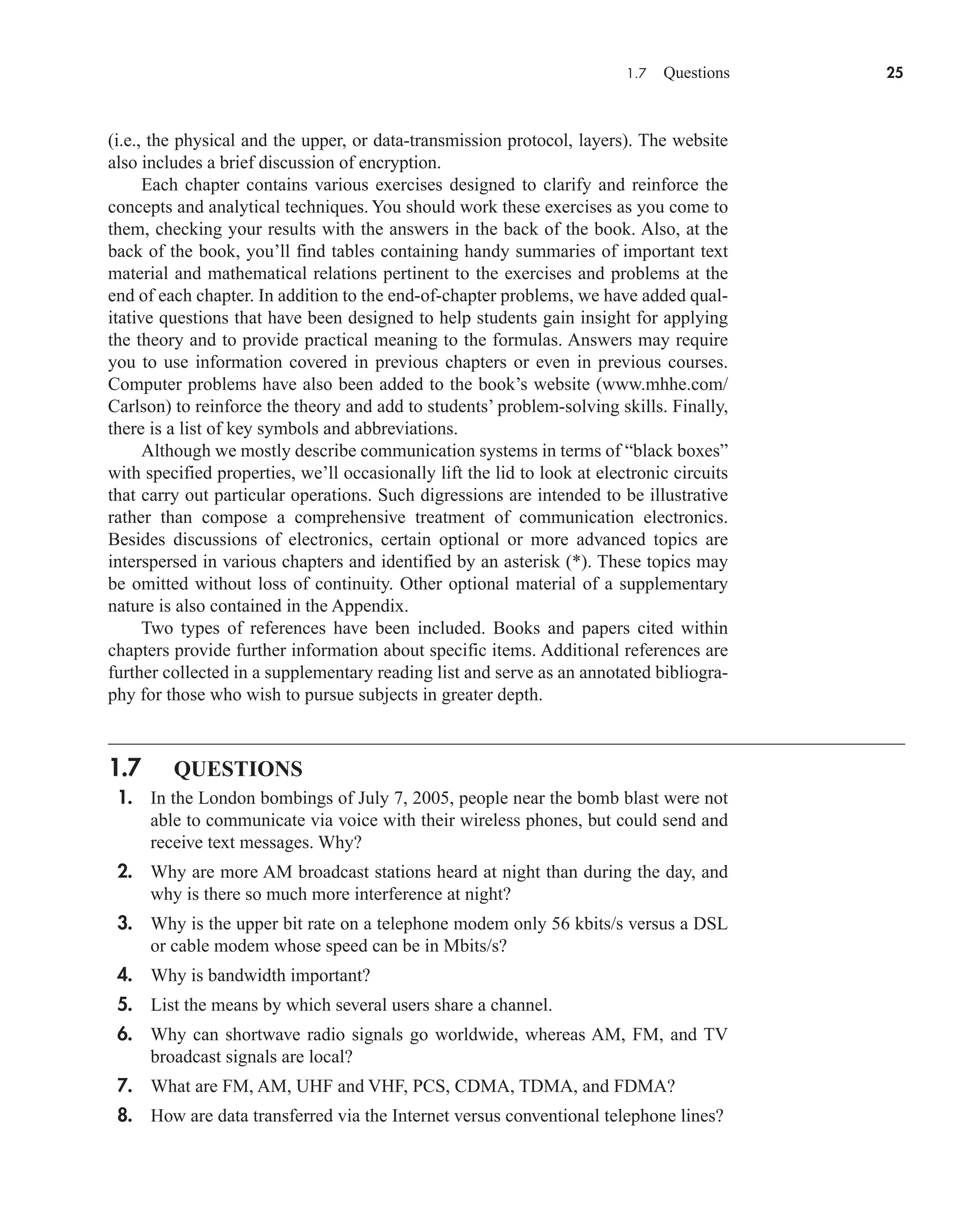 1.7 Questions 25
(i.e., the physical and the upper, or data-transmission protocol, layers). The website
also includes a brief discussion of encryption.
Each chapter contains various exercises designed to clarify and reinforce the
concepts and analytical techniques. You should work these exercises as you come to
them, checking your results with the answers in the back of the book. Also, at the
back of the book, you’ll find tables containing handy summaries of important text
material and mathematical relations pertinent to the exercises and problems at the
end of each chapter. In addition to the end-of-chapter problems, we have added qual-
itative questions that have been designed to help students gain insight for applying
the theory and to provide practical meaning to the formulas. Answers may require
you to use information covered in previous chapters or even in previous courses.
Computer problems have also been added to the book’s website (www.mhhe.com/
Carlson) to reinforce the theory and add to students’ problem-solving skills. Finally,
there is a list of key symbols and abbreviations.
Although we mostly describe communication systems in terms of “black boxes”
with specified properties, we’ll occasionally lift the lid to look at electronic circuits
that carry out particular operations. Such digressions are intended to be illustrative
rather than compose a comprehensive treatment of communication electronics.
Besides discussions of electronics, certain optional or more advanced topics are
interspersed in various chapters and identified by an asterisk (*). These topics may
be omitted without loss of continuity. Other optional material of a supplementary
nature is also contained in the Appendix.
Two types of references have been included. Books and papers cited within
chapters provide further information about specific items. Additional references are
further collected in a supplementary reading list and serve as an annotated bibliogra-
phy for those who wish to pursue subjects in greater depth.
1.7 QUESTIONS
1. In the London bombings of July 7, 2005, people near the bomb blast were not
able to communicate via voice with their wireless phones, but could send and
receive text messages. Why?
2. Why are more AM broadcast stations heard at night than during the day, and
why is there so much more interference at night?
3. Why is the upper bit rate on a telephone modem only 56 kbits/s versus a DSL
or cable modem whose speed can be in Mbits/s?
4. Why is bandwidth important?
5. List the means by which several users share a channel.
6. Why can shortwave radio signals go worldwide, whereas AM, FM, and TV
broadcast signals are local?
7. What are FM, AM, UHF and VHF, PCS, CDMA, TDMA, and FDMA?
8. How are data transferred via the Internet versus conventional telephone lines?
car80407_ch01_001-026.qxd 12/8/08 10:21 PM Page 25
 