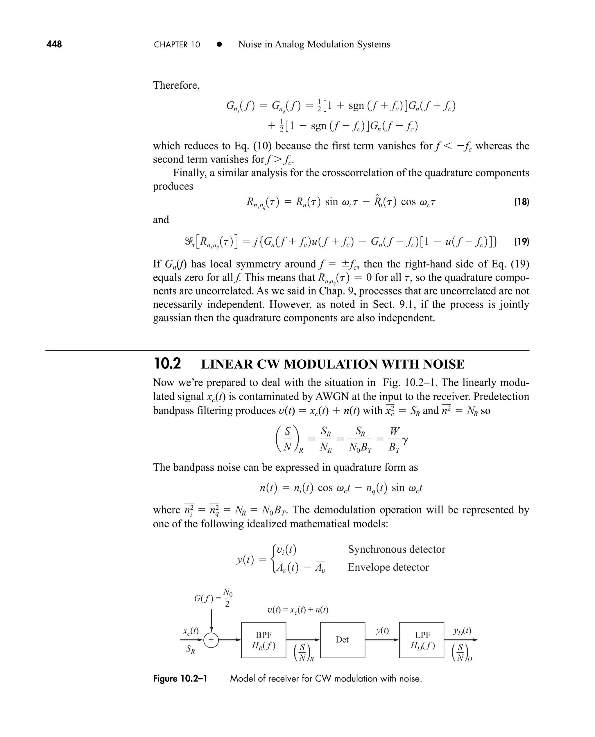 G( f ) =
v(t) = xc(t) + n(t)
+
xc(t)
SR
BPF
HR( f )
LPF
HD( f )
yD(t)
y(t)
Det
N0
2
( )
N D
S
( )
N R
S
Figure 10.2–1 Model of receiver for CW modulation with noise.
448 CHAPTER 10 • Noise in Analog Modulation Systems
Therefore,
which reduces to Eq. (10) because the first term vanishes for f fc whereas the
second term vanishes for f  fc.
Finally, a similar analysis for the crosscorrelation of the quadrature components
produces
(18)
and
(19)
If Gn(f) has local symmetry around f  fc, then the right-hand side of Eq. (19)
equals zero for all f. This means that for all t, so the quadrature compo-
nents are uncorrelated. As we said in Chap. 9, processes that are uncorrelated are not
necessarily independent. However, as noted in Sect. 9.1, if the process is jointly
gaussian then the quadrature components are also independent.
10.2 LINEAR CW MODULATION WITH NOISE
Now we’re prepared to deal with the situation in Fig. 10.2–1. The linearly modu-
lated signal xc(t) is contaminated by AWGN at the input to the receiver. Predetection
bandpass filtering produces v(t)  xc(t)  n(t) with and so
The bandpass noise can be expressed in quadrature form as
where The demodulation operation will be represented by
one of the following idealized mathematical models:
y1t2  b
vi 1t2 Synchronous detector
Av 1t2  Av Envelope detector
ni
2  nq
2  NR  N0 BT.
n1t2  ni 1t2 cos vct  nq 1t2 sin vct
a
S
N
b
R

SR
NR

SR
N0BT

W
BT
g
n2  NR
xc
2  SR
Rninq
1t2  0
t 3Rninq
1t24  j5Gn 1 f  fc 2u1 f  fc 2  Gn 1 f  fc 2 31  u1 f  fc 2 46
Rninq
1t2  Rn 1t2 sin vct  R̂
n 1t2 cos vct
 1
2 31  sgn 1 f  fc 2 4Gn 1 f  fc 2
Gni
1 f 2  Gnq
1 f 2  1
2 31  sgn 1 f  fc 2 4Gn 1 f  fc 2
car80407_ch10_439-478.qxd 12/17/08 5:22 PM Page 448
Confirming Pages
 