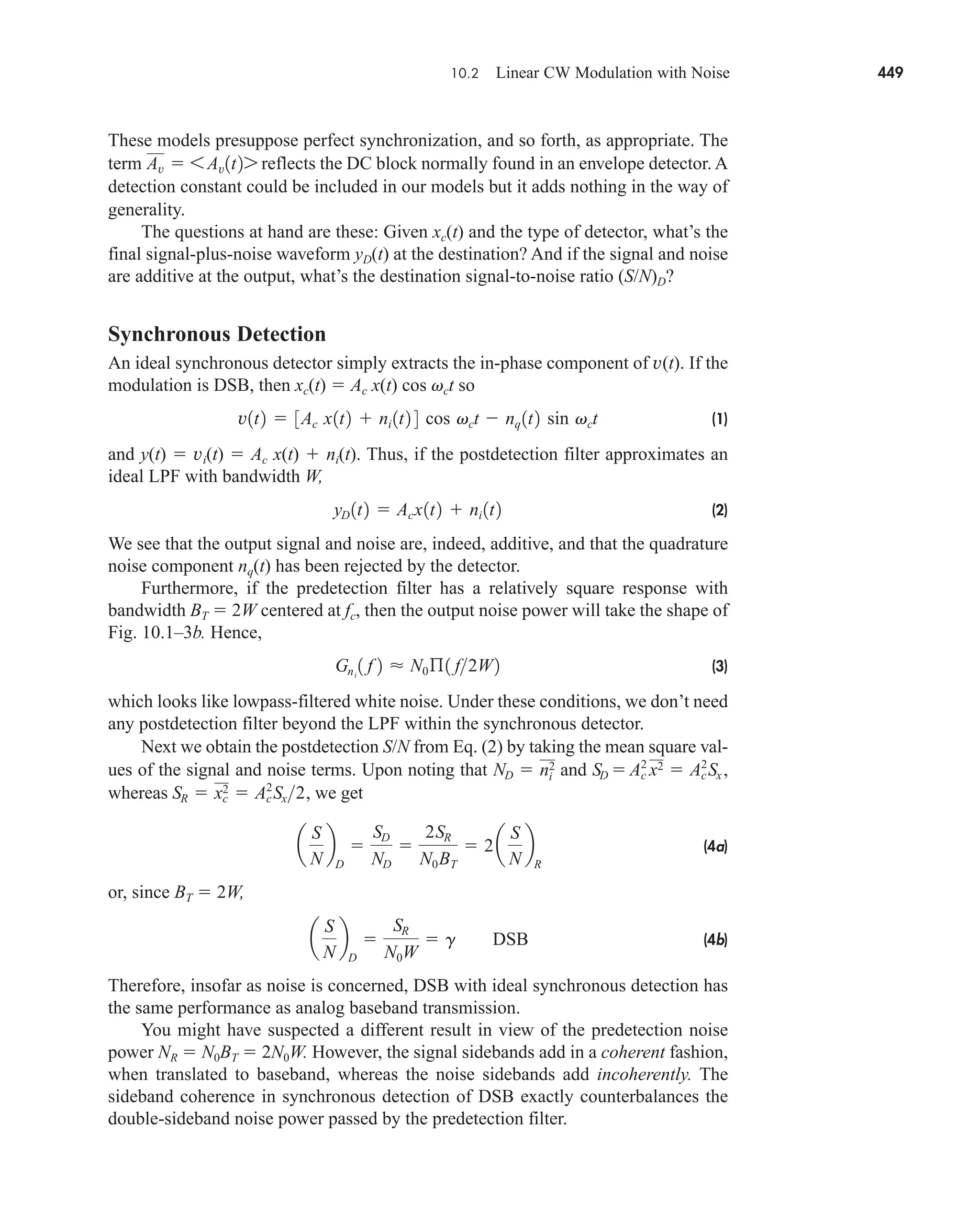 10.2 Linear CW Modulation with Noise 449
These models presuppose perfect synchronization, and so forth, as appropriate. The
term reflects the DC block normally found in an envelope detector. A
detection constant could be included in our models but it adds nothing in the way of
generality.
The questions at hand are these: Given xc(t) and the type of detector, what’s the
final signal-plus-noise waveform yD(t) at the destination? And if the signal and noise
are additive at the output, what’s the destination signal-to-noise ratio (S/N)D?
Synchronous Detection
An ideal synchronous detector simply extracts the in-phase component of v(t). If the
modulation is DSB, then xc(t)  Ac x(t) cos vct so
(1)
and y(t)  vi(t)  Ac x(t)  ni(t). Thus, if the postdetection filter approximates an
ideal LPF with bandwidth W,
(2)
We see that the output signal and noise are, indeed, additive, and that the quadrature
noise component nq(t) has been rejected by the detector.
Furthermore, if the predetection filter has a relatively square response with
bandwidth BT  2W centered at fc, then the output noise power will take the shape of
Fig. 10.1–3b. Hence,
(3)
which looks like lowpass-filtered white noise. Under these conditions, we don’t need
any postdetection filter beyond the LPF within the synchronous detector.
Next we obtain the postdetection S/N from Eq. (2) by taking the mean square val-
ues of the signal and noise terms. Upon noting that and
whereas we get
(4a)
or, since BT  2W,
(4b)
Therefore, insofar as noise is concerned, DSB with ideal synchronous detection has
the same performance as analog baseband transmission.
You might have suspected a different result in view of the predetection noise
power NR  N0BT  2N0W. However, the signal sidebands add in a coherent fashion,
when translated to baseband, whereas the noise sidebands add incoherently. The
sideband coherence in synchronous detection of DSB exactly counterbalances the
double-sideband noise power passed by the predetection filter.
a
S
N
b
D

SR
N0W
 g DSB
a
S
N
b
D

SD
ND

2SR
N0BT
 2a
S
N
b
R
SR  xc
2  Ac
2
Sx2,
SD  Ac
2˛
x2  Ac
2
Sx,
ND  ni
2
Gni
1 f 2  N0ß1 f2W2
yD 1t2  Acx1t2  ni 1t2
v1t2  3Ac x1t2  ni 1t2 4 cos vct  nq 1t2 sin vct
Av  6 Av1t27
car80407_ch10_439-478.qxd 12/17/08 5:22 PM Page 449
Confirming Pages
 