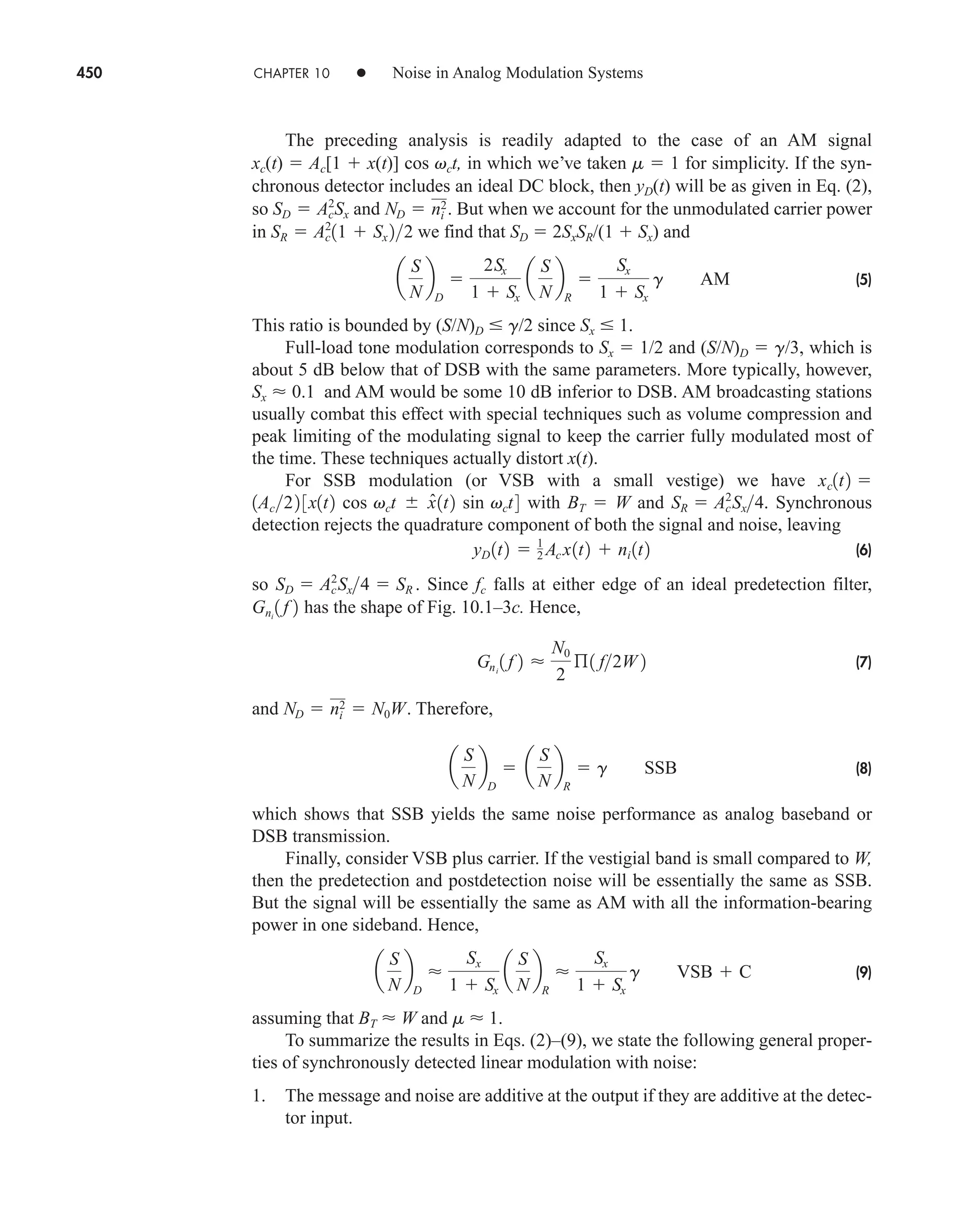 450 CHAPTER 10 • Noise in Analog Modulation Systems
The preceding analysis is readily adapted to the case of an AM signal
xc(t)  Ac[1  x(t)] cos vct, in which we’ve taken m  1 for simplicity. If the syn-
chronous detector includes an ideal DC block, then yD(t) will be as given in Eq. (2),
so and But when we account for the unmodulated carrier power
in we find that SD  2SxSR/(1  Sx) and
(5)
This ratio is bounded by (S/N)D  g/2 since Sx  1.
Full-load tone modulation corresponds to Sx  1/2 and (S/N)D  g/3, which is
about 5 dB below that of DSB with the same parameters. More typically, however,
Sx  0.1 and AM would be some 10 dB inferior to DSB. AM broadcasting stations
usually combat this effect with special techniques such as volume compression and
peak limiting of the modulating signal to keep the carrier fully modulated most of
the time. These techniques actually distort x(t).
For SSB modulation (or VSB with a small vestige) we have
with BT  W and Synchronous
detection rejects the quadrature component of both the signal and noise, leaving
(6)
so Since fc falls at either edge of an ideal predetection filter,
has the shape of Fig. 10.1–3c. Hence,
(7)
and . Therefore,
(8)
which shows that SSB yields the same noise performance as analog baseband or
DSB transmission.
Finally, consider VSB plus carrier. If the vestigial band is small compared to W,
then the predetection and postdetection noise will be essentially the same as SSB.
But the signal will be essentially the same as AM with all the information-bearing
power in one sideband. Hence,
(9)
assuming that BT  W and m  1.
To summarize the results in Eqs. (2)–(9), we state the following general proper-
ties of synchronously detected linear modulation with noise:
1. The message and noise are additive at the output if they are additive at the detec-
tor input.
a
S
N
b
D

Sx
1  Sx
a
S
N
b
R

Sx
1  Sx
g VSB  C
a
S
N
b
D
 a
S
N
b
R
 g SSB
ND  ni
2  N0W
Gni
1 f 2 
N0
2
ß1 f2W 2
Gni
1 f 2
SD  Ac
2
˛Sx4  SR .
yD 1t2  1
2 Ac x1t2  ni 1t2
SR  Ac
2
˛Sx4.
1Ac22 3x1t2 cos vct  x̂1t2 sin vct4
xc1t2 
a
S
N
b
D

2Sx
1  Sx
a
S
N
b
R

Sx
1  Sx
g AM
SR  Ac
2
11  Sx 22
ND  ni
2.
SD  Ac
2
Sx
car80407_ch10_439-478.qxd 12/17/08 5:22 PM Page 450
Confirming Pages
 