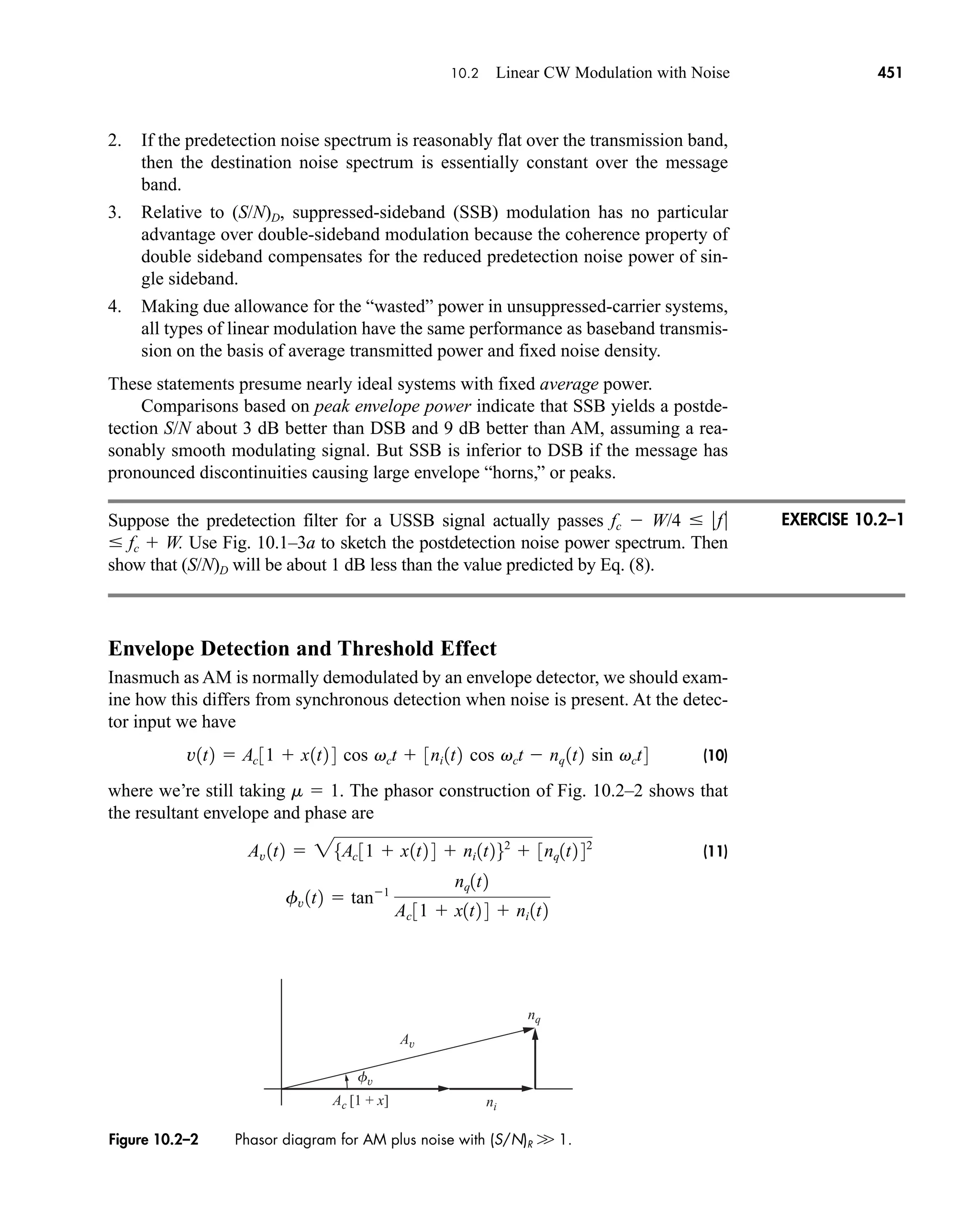 Ac [1 + x]
fv
nq
ni
Av
Figure 10.2–2 Phasor diagram for AM plus noise with (S/N)R W 1.
10.2 Linear CW Modulation with Noise 451
2. If the predetection noise spectrum is reasonably flat over the transmission band,
then the destination noise spectrum is essentially constant over the message
band.
3. Relative to (S/N)D, suppressed-sideband (SSB) modulation has no particular
advantage over double-sideband modulation because the coherence property of
double sideband compensates for the reduced predetection noise power of sin-
gle sideband.
4. Making due allowance for the “wasted” power in unsuppressed-carrier systems,
all types of linear modulation have the same performance as baseband transmis-
sion on the basis of average transmitted power and fixed noise density.
These statements presume nearly ideal systems with fixed average power.
Comparisons based on peak envelope power indicate that SSB yields a postde-
tection S/N about 3 dB better than DSB and 9 dB better than AM, assuming a rea-
sonably smooth modulating signal. But SSB is inferior to DSB if the message has
pronounced discontinuities causing large envelope “horns,” or peaks.
Suppose the predetection filter for a USSB signal actually passes fc  W/4  f
 fc  W. Use Fig. 10.1–3a to sketch the postdetection noise power spectrum. Then
show that (S/N)D will be about 1 dB less than the value predicted by Eq. (8).
Envelope Detection and Threshold Effect
Inasmuch as AM is normally demodulated by an envelope detector, we should exam-
ine how this differs from synchronous detection when noise is present. At the detec-
tor input we have
(10)
where we’re still taking m  1. The phasor construction of Fig. 10.2–2 shows that
the resultant envelope and phase are
(11)
fv 1t2  tan1
nq1t2
Ac 31  x1t2 4  ni 1t2
Av 1t2  25Ac 31  x1t2 4  ni 1t262
 3nq1t2 42
v1t2  Ac 31  x1t2 4 cos vct  3ni 1t2 cos vct  nq 1t2 sin vct4
EXERCISE 10.2–1
car80407_ch10_439-478.qxd 12/17/08 5:22 PM Page 451
Confirming Pages
 