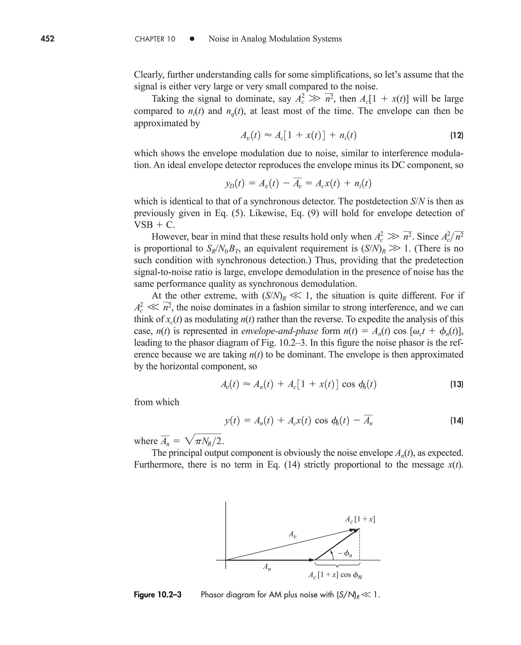 452 CHAPTER 10 • Noise in Analog Modulation Systems
Clearly, further understanding calls for some simplifications, so let’s assume that the
signal is either very large or very small compared to the noise.
Taking the signal to dominate, say then Ac[1  x(t)] will be large
compared to ni(t) and nq(t), at least most of the time. The envelope can then be
approximated by
(12)
which shows the envelope modulation due to noise, similar to interference modula-
tion. An ideal envelope detector reproduces the envelope minus its DC component, so
which is identical to that of a synchronous detector. The postdetection S/N is then as
previously given in Eq. (5). Likewise, Eq. (9) will hold for envelope detection of
VSB  C.
However, bear in mind that these results hold only when Since
is proportional to SR/N0BT, an equivalent requirement is (S/N)R W 1. (There is no
such condition with synchronous detection.) Thus, providing that the predetection
signal-to-noise ratio is large, envelope demodulation in the presence of noise has the
same performance quality as synchronous demodulation.
At the other extreme, with (S/N)R V 1, the situation is quite different. For if
the noise dominates in a fashion similar to strong interference, and we can
think of xc(t) as modulating n(t) rather than the reverse. To expedite the analysis of this
case, n(t) is represented in envelope-and-phase form n(t)  An(t) cos [vct  fn(t)],
leading to the phasor diagram of Fig. 10.2–3. In this figure the noise phasor is the ref-
erence because we are taking n(t) to be dominant. The envelope is then approximated
by the horizontal component, so
(13)
from which
(14)
where
The principal output component is obviously the noise envelope An(t), as expected.
Furthermore, there is no term in Eq. (14) strictly proportional to the message x(t).
An  2pNR2.
y1t2  An 1t2  Acx1t2 cos f
n 1t2  An
Av1t2  An 1t2  Ac 31  x1t2 4 cos f
n 1t2
Ac
2
V n2,
Ac
2
n2
Ac
2
W n2.
yD 1t2  Av 1t2  Av  Ac x1t2  ni 1t2
Av 1t2  Ac 31  x1t2 4  ni 1t2
Ac
2
W n2,
An
Ac [1 + x]
Ac [1 + x] cos fn
– fn
Av
Figure 10.2–3 Phasor diagram for AM plus noise with (S/N)R V 1.
car80407_ch10_439-478.qxd 1/13/09 4:19 PM Page 452
Rev.Confirming Pages
 