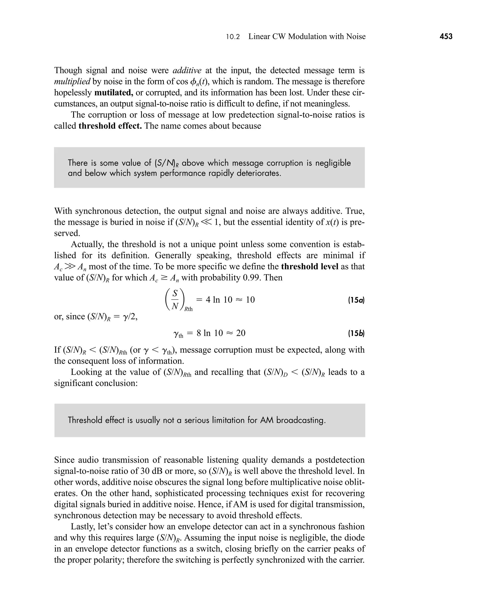 10.2 Linear CW Modulation with Noise 453
Though signal and noise were additive at the input, the detected message term is
multiplied by noise in the form of cos fn(t), which is random. The message is therefore
hopelessly mutilated, or corrupted, and its information has been lost. Under these cir-
cumstances, an output signal-to-noise ratio is difficult to define, if not meaningless.
The corruption or loss of message at low predetection signal-to-noise ratios is
called threshold effect. The name comes about because
There is some value of (S/N)R above which message corruption is negligible
and below which system performance rapidly deteriorates.
With synchronous detection, the output signal and noise are always additive. True,
the message is buried in noise if (S/N)R V 1, but the essential identity of x(t) is pre-
served.
Actually, the threshold is not a unique point unless some convention is estab-
lished for its definition. Generally speaking, threshold effects are minimal if
Ac W An most of the time. To be more specific we define the threshold level as that
value of (S/N)R for which Ac  An with probability 0.99. Then
(15a)
or, since (S/N)R  g/2,
(15b)
If (S/N)R (S/N)Rth (or g gth), message corruption must be expected, along with
the consequent loss of information.
Looking at the value of (S/N)Rth and recalling that (S/N)D (S/N)R leads to a
significant conclusion:
Threshold effect is usually not a serious limitation for AM broadcasting.
Since audio transmission of reasonable listening quality demands a postdetection
signal-to-noise ratio of 30 dB or more, so (S/N)R is well above the threshold level. In
other words, additive noise obscures the signal long before multiplicative noise oblit-
erates. On the other hand, sophisticated processing techniques exist for recovering
digital signals buried in additive noise. Hence, if AM is used for digital transmission,
synchronous detection may be necessary to avoid threshold effects.
Lastly, let’s consider how an envelope detector can act in a synchronous fashion
and why this requires large (S/N)R. Assuming the input noise is negligible, the diode
in an envelope detector functions as a switch, closing briefly on the carrier peaks of
the proper polarity; therefore the switching is perfectly synchronized with the carrier.
gth  8 ln 10  20
a
S
N
b
Rth
 4 ln 10  10
car80407_ch10_439-478.qxd 12/17/08 5:22 PM Page 453
Confirming Pages
 