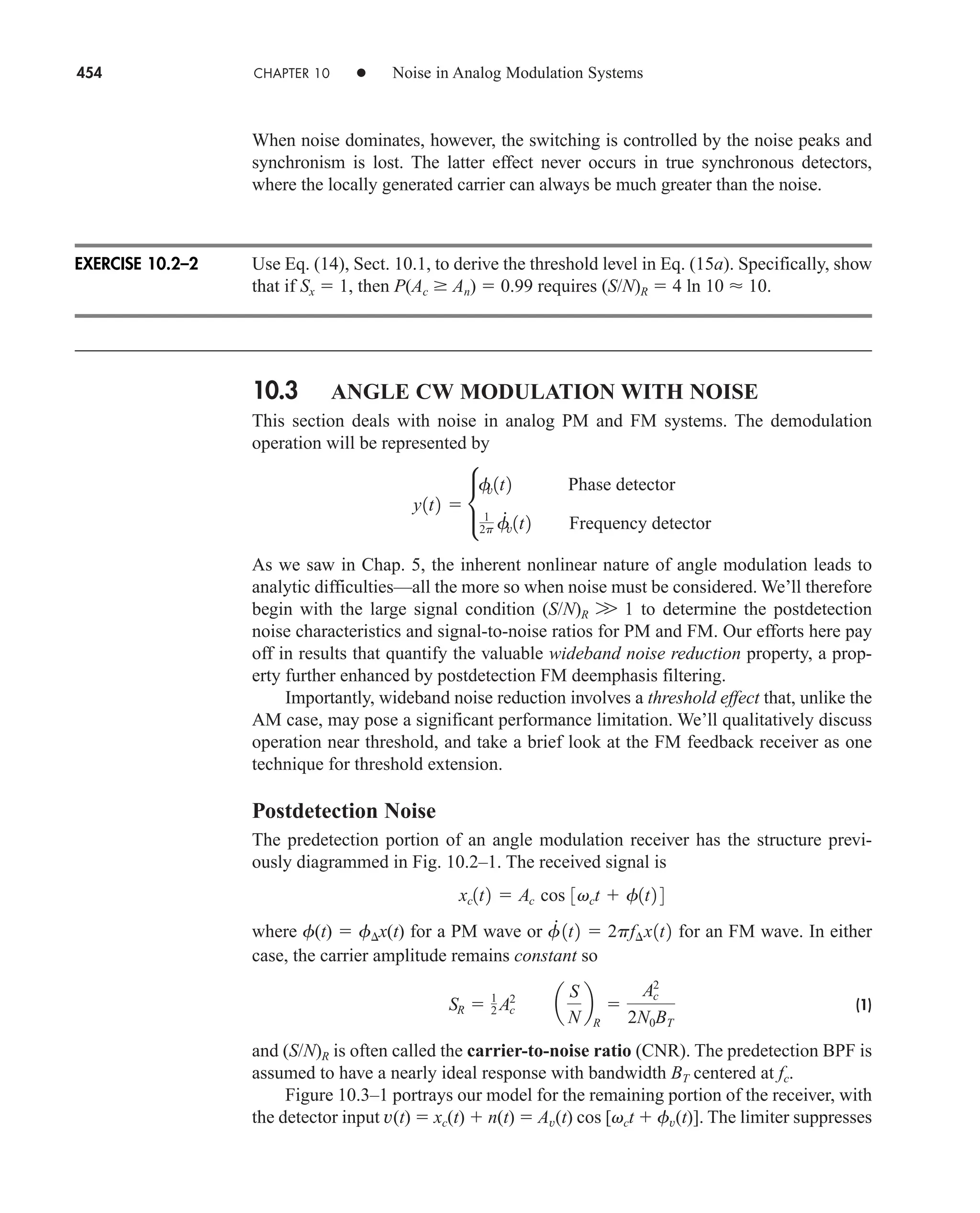 454 CHAPTER 10 • Noise in Analog Modulation Systems
When noise dominates, however, the switching is controlled by the noise peaks and
synchronism is lost. The latter effect never occurs in true synchronous detectors,
where the locally generated carrier can always be much greater than the noise.
Use Eq. (14), Sect. 10.1, to derive the threshold level in Eq. (15a). Specifically, show
that if Sx  1, then P(Ac  An)  0.99 requires (S/N)R  4 ln 10  10.
10.3 ANGLE CW MODULATION WITH NOISE
This section deals with noise in analog PM and FM systems. The demodulation
operation will be represented by
As we saw in Chap. 5, the inherent nonlinear nature of angle modulation leads to
analytic difficulties—all the more so when noise must be considered. We’ll therefore
begin with the large signal condition (S/N)R W 1 to determine the postdetection
noise characteristics and signal-to-noise ratios for PM and FM. Our efforts here pay
off in results that quantify the valuable wideband noise reduction property, a prop-
erty further enhanced by postdetection FM deemphasis filtering.
Importantly, wideband noise reduction involves a threshold effect that, unlike the
AM case, may pose a significant performance limitation. We’ll qualitatively discuss
operation near threshold, and take a brief look at the FM feedback receiver as one
technique for threshold extension.
Postdetection Noise
The predetection portion of an angle modulation receiver has the structure previ-
ously diagrammed in Fig. 10.2–1. The received signal is
where f(t)  f x(t) for a PM wave or for an FM wave. In either
case, the carrier amplitude remains constant so
(1)
and (S/N)R is often called the carrier-to-noise ratio (CNR). The predetection BPF is
assumed to have a nearly ideal response with bandwidth BT centered at fc.
Figure 10.3–1 portrays our model for the remaining portion of the receiver, with
the detector input v(t)  xc(t)  n(t)  Av(t) cos [vct  fv(t)]. The limiter suppresses
SR  1
2 Ac
2
a
S
N
b
R

Ac
2
2N0BT
f
#
1t2  2pf¢x1t2
xc1t2  Ac cos 3vct  f1t2 4
y1t2  c
f
v1t2 Phase detector
1
2p f
#
v1t2 Frequency detector
EXERCISE 10.2–2
car80407_ch10_439-478.qxd 6/1/09 7:54 AM Page 454
Rev. Confirming Pages
 